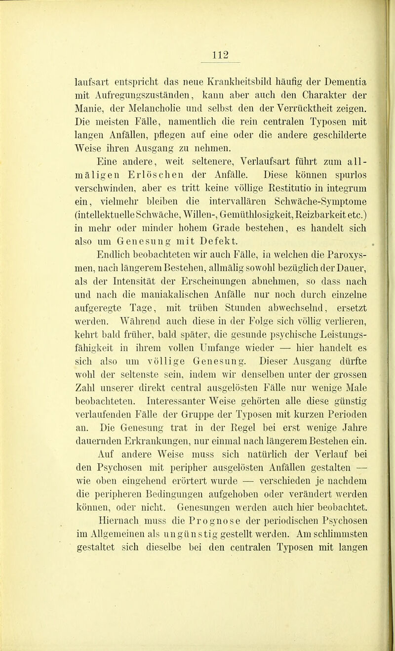 laiifsart entspricht das neue Kranklieitsbild häufig der Dementia mit Aufregungszuständen, kann aber auch den Charakter der Manie, der Melauchohe und selbst den der Verrücktheit zeigen. Die meisten Fälle, namenthch die rein centralen Typosen mit langen Anfällen, pflegen auf eine oder die andere geschilderte Weise ihren Ausgang zu nehmen. Eine andere, weit seltenere, Verlaufsart führt zum all- mäligen Erlöschen der Anfälle. Diese können spurlos verschwinden, aber es tritt keine völlige Restitutio in integrum ein, vielmehr bleiben die intervallären Schwäche-Symptome (intellektuelle Schwäche, Willen-, Gemüthlosigkeit, Reizbarkeit etc.) in mehr oder minder hohem Grade bestehen, es handelt sich also um Genesung mit Defekt. Endhch beobachteten wir auch Fälle, in welchen die Paroxys- men, nach längerem Bestehen, allmälig sowohl bezüghch der Dauer, als der Intensität der Erscheinungen abnehmen, so dass nach und nach die maniakalischen Anfälle nur noch durch einzelne aufgeregte Tage, mit trüben Stunden abwechselnd, ersetzt werden. Während auch diese in der Folge sich vöUig verlieren, kehrt bald früher, bald später, die gesunde psychische Leistungs- fähigkeit in ihrem vollen Umfange wieder — hier handelt es sich also um völlige Genesung. Dieser Ausgang dürfte wohl der seltenste sein, indem wir denselben unter der grossen Zahl unserer direkt central ausgelösten Fälle nur wenige Male beobachteten. Interessanter Weise gehörten alle diese günstig verlaufenden Fälle der Gruppe der Typosen mit kurzen Perioden an. Die Genesung trat in der Regel bei erst wenige Jahre dauernden Erkrankungen, nur einmal nach längerem Bestehen ein. Auf andere Weise muss sich natüdich der Verlauf bei den Psychosen mit peripher ausgelösten Anfällen gestalten — wie oben eingehend erörtert wurde — verschieden je nachdem die peripheren Bedingungen aufgehoben oder verändert werden können, oder nicht. Genesungen werden auch hier beobachtet. Hiernach muss die Prognose der periodischen Ps3^chosen im Allgemeinen als ungünstig gestellt werden. Am schhmmsten gestaltet sich dieselbe bei den centralen Typosen mit langen