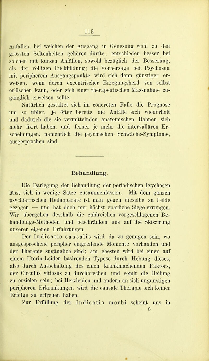 Anfällen, bei welchen der Ausgang in Genesung wohl zu den grössten Seltenheiten gehören dürfte, entschieden besser bei solchen mit kurzen Anfällen, sowohl bezüghch der Besserung, als der völligen Rückbildung; die Vorhersage bei Psychosen mit peripherem Ausgangspunkte wird sich dann günstiger er- weisen, wenn deren excentrischer Erregungsherd von selbst erlöschen kann, oder sich einer therapeutischen Massnahme zu- gänglich erweisen sollte. Natürhch gestaltet sich im concreten Falle die Prognose um so übler, je öfter bereits die Anfähe sich wiederholt und dadurch die sie vermittelnden anatomischen Bahnen sich mehr fixirt haben, und ferner je mehr die intervallären Er- scheinungen, namentlich die psychischen Schwäche-Symptome, ausgesprochen sind. Behandlung. Die Darlegung der Behandlung der periodischen Psychosen lässt sich in wenige Sätze zusammenfassen. Mit dem ganzen psychiatrischen Heilapparate ist man gegen dieselbe zu Felde gezogen — und hat doch nur höchst spärhche Siege errungen. Wir übergehen desshalb die zahlreichen vorgeschlagenen Be- handlungs-Methoden und beschränken uns auf die Skizzirung unserer eigenen Erfahrungen. Der Indicatio causalis wird da zu genügen sein, wo ausgesprochene peripher eingreifende Momente vorhanden und der Therapie zugänglich sind; am ehesten wird bei einer auf einem Uterin-Leiden basirenden Typose durch Hebung dieses, also durch Ausschaltung des einen krankmachenden Faktors, der Circulus vitiosus zu durchbrechen und somit die Heilung zu erzielen sein; bei Herzleiden und andern an sich ungünstigen peripheren Erkrankungen wird die causale Therapie sich keiner Erfolge zu erfreuen haben. Zur Erfüllung der Indicatio morbi scheint uns in 8