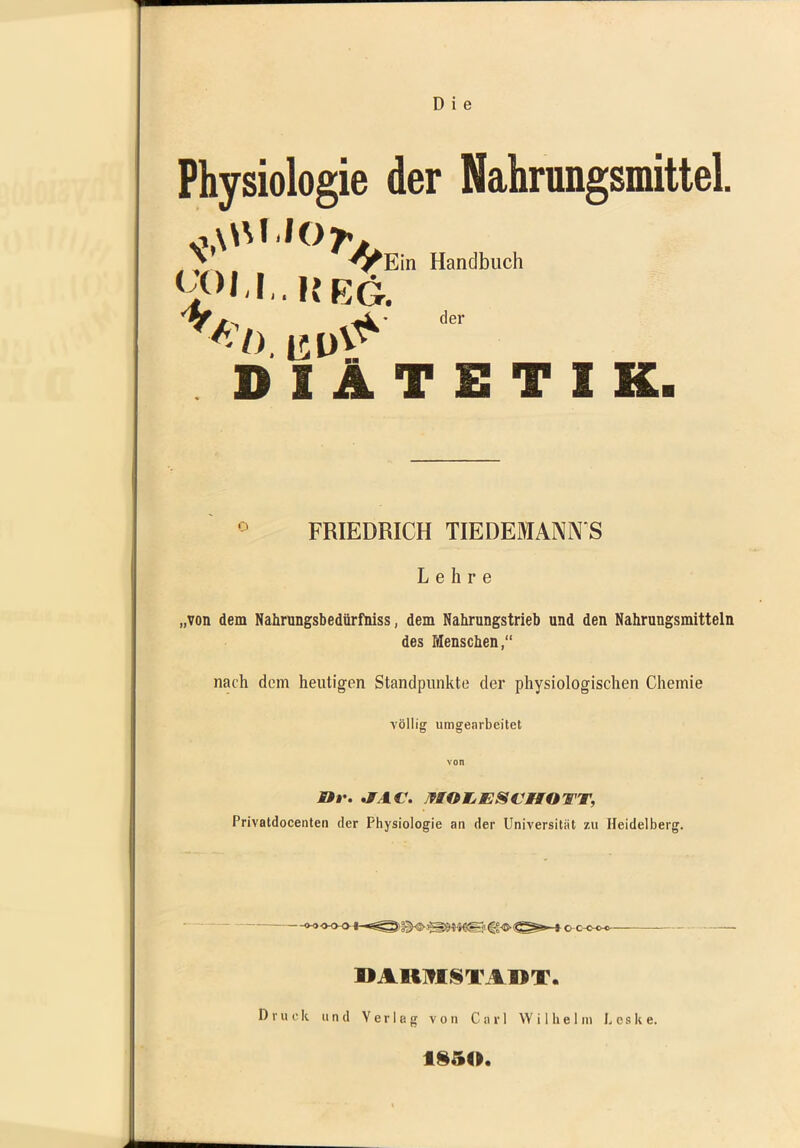 Physiologie der Nahrungsmittel. ^ ^^Ein Handbuch .heg. DIÄTETIK. FRIEDRICH TIEDEMANN S Lehre „von dem Nahrungsbedürfniss, dem Nahrungstrieb und den Nahrungsmitteln des Menschen,“ nach dem heutigen Standpunkte der physiologischen Chemie völlig umgearbeitet Str. ,FAC\ AIOWjESCHOTT, Privatdocenten der Physiologie an der Universität zu Heidelberg. »ARTtlSTAMT. Druck und Verleg von Carl Wilhelm L e s k e. 1S50.
