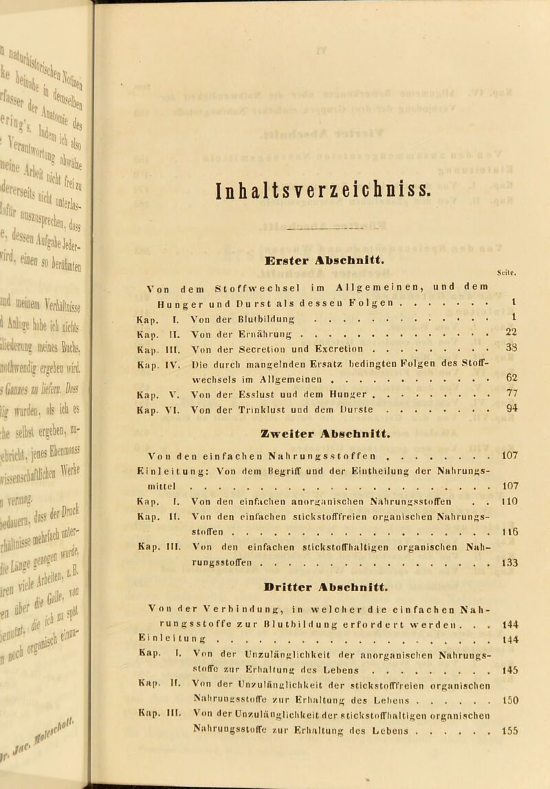 Inhalts verzeichniss Erster Abschnitt. Scilr. Von dem Stoffwechsel im Allgemeinen, und dem HungerundDurstalsdesseu Folgen I Kap. I. Von der Blulbildung t Kap. 11. Von der Ernälirung 22 Kap. III. Von der Secretion und Excretion 38 Kap. IV'. Die durch mangelnden Ersatz bedingten Folgen des Stoff- wechsels im Allgemeinen 62 Kap. V. Von der Esslust und dem Hunger 77 Kap. V’I. Von der TrinUIust und dem Durste 94 Zweiter Abschnitt. V o n d e n e i n f a c h e n N a h r u n g s s t o f f e n 107 Einleitung: V’on dem HegrilT und der Eintheilung der Nahrungs- mittel 107 Kap. 1. Von den einfachen anorganischen Nahrungsstolfen . . HO Kap. II. V'on den einfachen sticUstolffreien organischen Nahrungs- stolfen 116 Kap. III. V'on den einfachen stickstoffhaltigen organischen Nah- rungsstoffen 133 Dritter Abschnitt. Von der V’erbindung, in welcher die einfachen Nah- rungsstoffe zur Blutbildung erfordert werden. . . 144 Einleitung t44 Kap. I. Von der Unzulänglichkeit der anorganischen Nahrungs- stoffe zur Erhalfung des Lebens 145 Kap. II. Von der Unzulänglichkeit der stickstofffreien organischen Nahrungsstoffe zur Erhaltung des Lehens 150 Kap. III. Von der Unzulänglichkeit der stickstoffhaltigen orgnni.schen Nahrungsstoffe zur Erhaltung des Lebens 155
