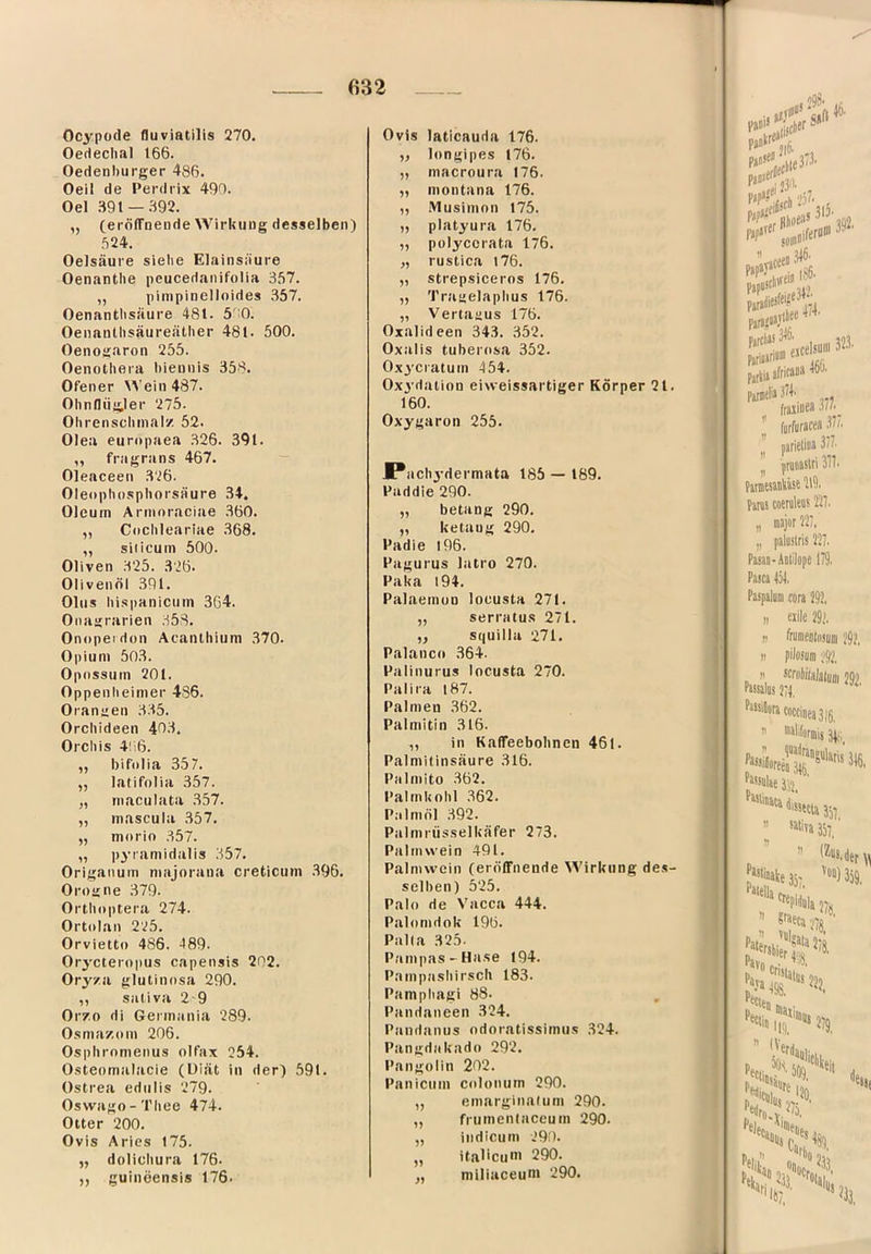 Ocypode fluviatilis 270. OeHecIial 166. Oedenhurger 486. Oeil de Perdrix 490. Oel .891 —.m „ (eröirneade Wirkung desselben) .624. Oelsäure siebe Elainsiiure Oenantbe peucedanifolia 357. „ pimpinelloides 357. Oenantbsäure 481. 500. Oenantbsäureätber 481. 500. Oenogaron 255. Oenothera biennis 358. Ofener \^’ein487. Olindiigler 275. Ohrenscbinal/. 52. Olea europaea 326. 391. „ fragrans 467. — Oleaceen 326. Oleophospborsäure 34. Oleum Armoraciae 360. ,, C<icbleariae 368. „ silicum 500. Oliven 325. 3'26. Olivenöl 391. Olus hispanicuin 364. Oitagrarien 358. Onopeidon Acanlhium 370. Opium 503. Opossum 201. Oppenlieimer 486. Orangen 3.35. Orchideen 403. Orcbis 4!i6. ,, bifolia 357. „ latifolia 357. „ maculata 357. „ mascula 357. „ morio 357. „ p3’ramidalis 357. Origanum majorana creticuni 396. Orogne 379. Ortitoptera 274. Ortolan 225. Orvietto 486. 489. Orycteropus capensis 202. Oryza glutinosa 290. ,, sativa 2 9 Orzo di Germania 289. Osmazom 206. Ospliromenus olfax 254. Osteomalacie (Diät in der) 591. Ostrea edulis 279. Oswago-Tliee 474. Otter 200. Ovis Aries 175. „ dolicbura 176. ,, guineensis 176. Ovis laticauda 176. ,, longipes 176. „ macroura 176. „ montana 176. „ .Vlusimon 175. „ platyura 176. „ polyccrata 176. „ rustica l76. „ strepsiceros 176. ,, Traaelapbus 176. „ Vertaaus 176. Oxalideen 343. 352. Oxalis tuberosa 352. Ox^’cratutn 454. Ox3'dation eiweissartiger Körper 21. 160. Oxygaron 255. M*acbydermata 185 — 189. Paddie 290. „ belang 290. „ ketang 290. Padie l96. Pagurus latro 270. Paka l94. Palaemun loeusta 271. „ serratus 271. ,, squilla 271. Palanco 364. Palinurus loeusta 270. Palira l87. Palmen 362. Palmitin 316. „ in Kaffeebobnen 461. Palmitinsäure 316. Palmito 362. Paltnkobl 362. Palmöl 392. Palmriisselkäfer 273. Palmwein 491. Palmwein (erölFnende Wirkung de.s- selben) 525. Palo de Vacca 444. Palomdok 196. Palla 325. Pampas-Hase 194. Pampasbirseb 183. Pampliagi 88. Pandaneen 324. Pandanus ndoratissimus 324. Pangdakado 292. Pangolin 202. Paniemn colonurn 290. „ emarginalum 290. „ frumentaceutn 290. „ iiidicum 290. „ ital'cuni 290. ,, miliaceuni 290. Pä““ J|6. r”' fjparer pjfjiliesftif®' pirsjüa.vif pjrciäs |S6' 474. ;346. [0. p',“ii»iriü» eicelsj Parti» Parielia 374. fraiiiiea ' furfura«« 3 parieliaa 3r „ P'“' Pitmssaiiliäst Panis coem’ „ «jo ,, palu! Pasao-ADl Pasca 434. Paspalum c II II II Passal