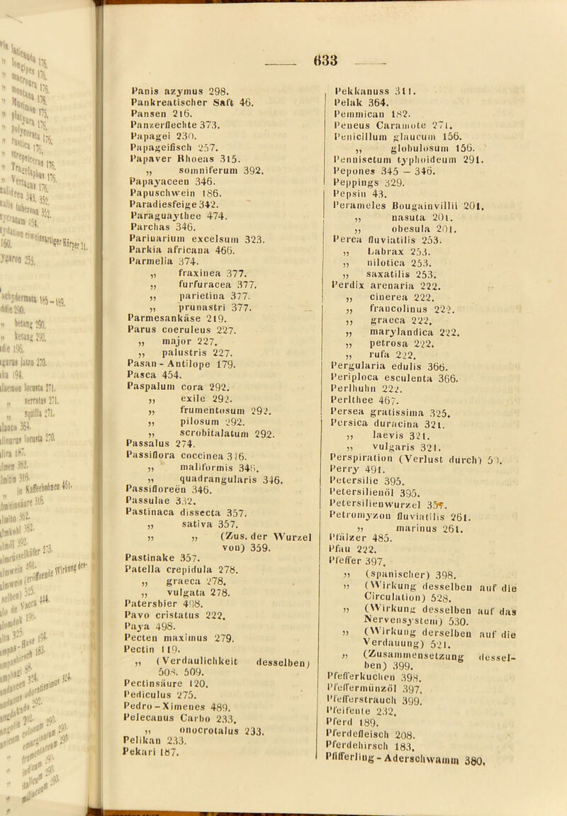 «33 l’anis azyinus 298. Pankreatisclier Saft 46. Pansen 2l6. PanzerDeclite 373. Papagei 230. Papagcifiscli 257. Papaver Khoeas 3l5. „ soiiiniferuni 392. Papayaceen 346. Papuschvvein IS6. Paradiesfeige 342. Paraguaytiiee 474. Parclias 346. Pariuariiim excelsuin 323. Parkia africaua 466. Parnielia 374. „ fraxiiiea 377. „ furfuracea 377. ,, parietiua 377. „ prunastri 377. Parmesankäse 2l9. Parus coeruleus 227. „ major 227. „ palustris 227. Pasan - Antilope 179. Pasca 454. Paspaluni cora 292. „ exile 292. „ frumentosum 292. „ pilosum ‘292. „ scrobitalatum 292. Passalus 274. Passiflora coccinea 316. „ maliformis 346. „ quadrangularis 346. Passifloreen 346. Passulae 3.V2. Pastinaca dissecta 357. ,, sativa 357. „ „ (Zus. der Wur/.el von) 359. Pastinake 357. Patella crepidula 278. „ graeca 278. „ vulgata 278. Patersbier 498. Pavo cristatus 222. Paya 498. Pecten niaxiinus 279. Pectin 119. „ (Verdaulichkeit desselben) 50S. 509. PectinsHure 120, Pediculus 275. Pedro - Xiineues 489. Pelecanus Carbo 233. „ «nocrolalus 233. Pelikan 233. Pekari 187. Pekkanuss 311. Pelak 364. Peininican 182. Peueus Caraiiiote 27l. Penicilluni gliiucum 156. „ globulosuni 156. Penuisetuin tjplioideuin 291. Pepones 345 — 346, Peppings 329. Pepsin 43, Pei'anieles Bougainvillii 201, „ uasuta 20i. ,, obesula 20l. Percit fluviatilis 253. „ Labrax 253. „ nilotica 253. „ saxatilis 253. Perdix arenaria 222. „ cinerea 222. „ fraucolinus 22'2. ,, graeca 222. „ marylandica 222. „ petrosa 222. „ rufa 222. Pergularia edulis 366. Periploca esciilenta 366. Perlhuhn 222. Perlthee 4ö7. Persea gratissinia 325. Pcrsica duracina 321. 55 Jaevis 321. 55 vulgaris 321. Perspiration (Verlust durch) 5). Perry 491. Petersilie 395. Petersilienöl 395. Petersilienwur/.el 355. Petroiiiyzou fluviatilis 261. 55 marinus 261. Pfiilz er 485. Pfau 222. Pfeffer 397. (spanischer) 398, )) (VVirkuiig desselben Circulation) 528. auf die 77 (NVirkung desselben Nervensystem) 530. auf das 77 (\5 irkung derselben Verdauung) 521. auf die f7 (Zusammensetzung heil) 399. (lessei- Pfeflerkuchcii .398. I’feireriniinzöl 397. Pfelferstraucli 399. PfeifeiUe 232. Pferd 189. Pferdefleisch 208. Pferdehirsch 183. Plilferliug- Adersoliwaimu 380,
