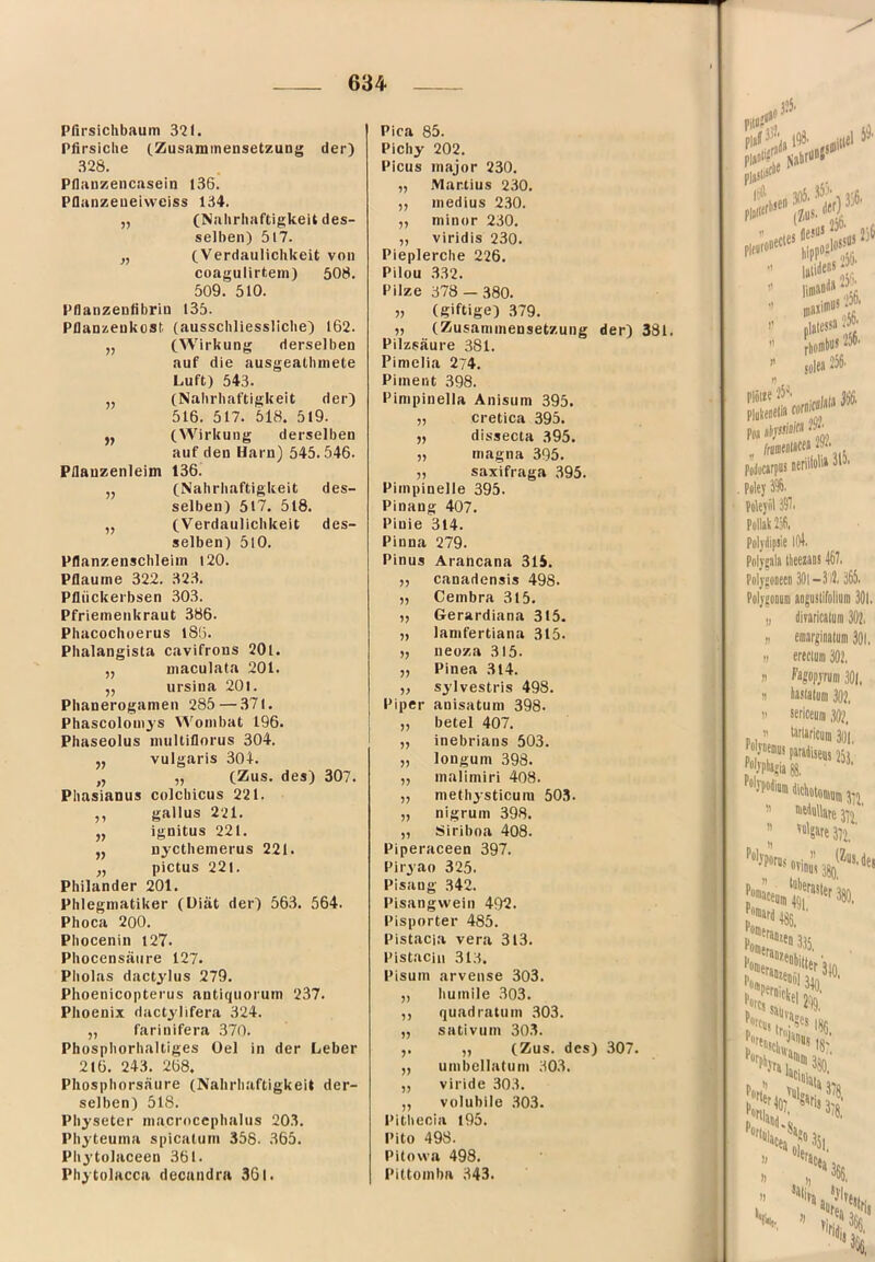 Pfirsichbautn 321. Pfirsiche cZusammensetzung der) 328. Pflauzencasein 136. Pfianzeueivvciss 134. „ (Nahrhaftigkeit des- selben) 517. „ (Verdaulichkeit von coagulirtem) 508. 509. 510. Pllanzenfibriu 135- Pflanzenkost (ausschliessliche) 162. „ (Wirkung derselben auf die ausgeathniete Luft) 543. „ (Nahrhaftigkeit der) 516. 517. 518. 519. ,, (Wirkung derselben auf den Harn) 545.546. Pflauzenleim 136. ,, (Nahrhaftigkeit des- selben) 517. 5l8. „ (Verdaulichkeit des- selben) 5l0. Pllanzenschleiin 120. Pflaume 322. 323. Pflückerbsen 303. Pfrieinenkraut 386. Phacochoerus iSü. Phalangista cavifrons 20l. „ maculata 201. ,, ursina 201. Phanerogamen 285 — 371. Phascoloniys Wombat 196. Phaseolus multiflorus 304. „ vulgaris 304. „ „ (Zus. des) 307. Phasianus colcbicus 221. ,, gallus 221. j, ignitus 221. ,, nycthemerus 221. ,, pictus 221. Philander 201. Phlegmatiker (üiät der) 563. 564. Phoca 200. Phocenin 127. Phocensäure 127. Pholas dactylus 279. Phoenicopterus antiquorum 237. Phoenix dactylifera 324. „ farioifera 370. Phosphorhaltiges üel in der Leber 216. 243. 268. Phosphorsäure (Nahrhaftigkeit der- selben) 518. Physeter macroccphalus 20.3. Phyteuma spicalum 358. 365. Phytolaceen 361. Phytolacca decuudra 361. Pica 85. Pichy 202. Picus major 230. „ Martins 230. „ medius 230. ,, minor 230. „ viridis 230. Pieplerche 226. Pilou 332. Pilze 378 — 380. „ (giftige) .379. „ (Zusammensetzung der) 381. Pilzsäure 381. Pimelia 274. Piment 398. Pimpinella Anisum 395. „ cretica 395. ,, dissecta 395. „ magna 395. „ Saxifraga .395. Pimpinelle 395. Pinang 407. Pinie 314. Pinna 279. Pinus Arancana 315. „ canadensis 498. „ Cembra 315. „ Gerardiana 315. „ lanifertiana 315. „ neoza .315. „ Pinea .314. ,, sylvestris 498. Piper anisatum 398. „ betel 407. „ inebrians 503. „ longum 398. „ malimiri 408. „ methysticura 503. „ nigrum 398. „ Siriboa 408. Piperaceen 397. Piryao 325. Pisang .342. Pisangvvein 492. Pisporter 485. Pistacia vera 313. Pistacin .313. Pisum arvense 303. „ humile .303. ,, quadratum 303. „ sativum 30.3. ,. „ (Zus. des) 307. „ umbcliatum 30.3. „ viride 303. „ voluhile .303. Pitbecia l95. Pito 498. Pilovva 498. Piltomba 343.