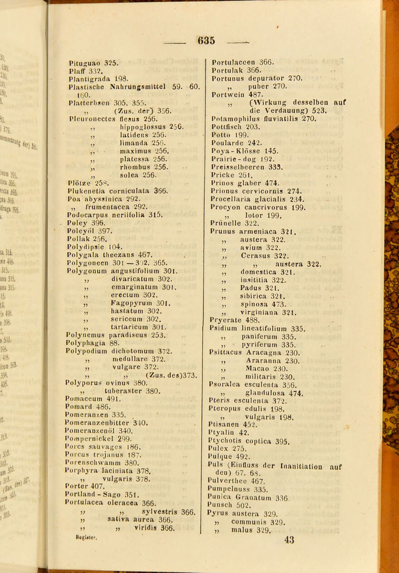 Pituguao 325. Plaff 332. Pl.intigrndft 198. Plastische Nahrungsmittel 59. 60. töO. Platterbsen .305. 355. „ (Zus. der) 356. Pleuronectes flesus 256. hippoglossus 256. ?? lutidens 256. limanda 256. n maximus 256. 1) platessa 256. ^1 rhombus 256. Plötze 25'^. solea 256. Plukeiietia corniculata 366. Poa ahyssinica 292. „ frumentacea 292. Podücarpus neriifolia 315. Poley 396. Poleyöl 397. Pollak 256. Polydipsie 104. Polygala theezans 467. Polygouecn 30l—3)2. 365. Poljgonum angustifolium 301. divaricatum 302. >7 emarginatum 301. 77 ereclum 302. 7? Fagopyrum 301. 7? hastatum 302. 77 sericeum 302. 77 tartaricum 301. Polynemus paradiseus 253. Polyphagia 88. Polypodium dichotomum 372. „ medulläre 372. „ vulgare 372. >5 j) (Zus. des)373. Polyporus ovinus 380. „ tuberaster .380. Pomaceum 491. Poraard 486. Pomeranzen .335. Pomeranzenbitter 340. Pomeranzenöl .340. I’ompernickel 299. Porcs sali vages |86. Porcus trojanus 187. Porenschwamm 380. Porphjra laciniata 378. „ vulgaris 378. Porter 407. Portland - Sago .351. Portulacea oleracea 366. V » sylvestris 366. „ sativa aurea 366. 5» » viridis 366. Rogltlcr. Portnlaccen 366. Portulak 366. Portunus depurator 270. „ puber 270. Portwein 487. „ (Wirkung desselben auf die Verdauung) 523. Potamophilus lluviatilis 270. Pottlisch 203. > Potto 199. Poularde 242. Poya-Klösse 145. Prairie-dog 192. Preisselbeeren 333. Pricke 261. Priuos glaber 474. Prionus cervicornis 274. Procellaria glacialis 234. Procyon cancrivorus 199. 77 lotor 199. Prünelle 322. Prunus armeniaca 321, 77 austera 322. 77 avium 322. 77 Cerasus 322. 77 „ austera 77 domestica 321. 77 in.sititia 322. 77 Padus 321. 77 Sibirien 321. 77 spinosa 473. 77 virginiana 321. Pryerate 488. Psidium lineatifoliuin 335. 77 paniferum 335. 77 pyriferum 335. Psittacus Aracagna 230. 7? Araranna 230. 77 Macao 230. 77 niilitaris 230. Psoralea esculenta 356. 77 glandulosa 474. Pteris esculenta 372. Pteropus edulis 198. 77 vulgaris 198. Ptisanen 452. Ptyalin 42. Ptychotis coptica 395. Pulex 275. Pulque 492. Puls (Einfluss der (nauitiatiou auf den) ()7. 68. Pulverthee 467. Puinpelnuss 335. Punica Granatum 336. Punsch 502. Pyrus austera 329. y, communis 329. „ inalus 329. 43