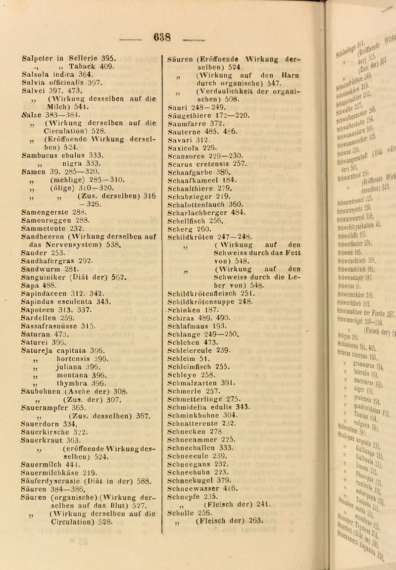 Salpeter in Sellerie 395. ,, „ Taback 409. Salsola indica 364. Salvia officinalis 397. Salvei 397. 47.3. ,, (WiiUiing desselben auf die Milch) 54i. Äalze 3«3—.384. „ (Wirkung derselben auf die Circulation) 528. „ (Eröffnende )5’irkung dersel- ben) 524. Sambucus ebulus 333. „ nigra 333. Samen 39. 285—320. ,, (mehlige) 285—310. „ (ölige) 3l0—320. „ „ (Zus. derselben) 316 -326. Saniengerste 288. Samenroggen 288. Sammeteute 232. Sandbeeren (Wirkung derselben auf das Nervensystem) 538. Sander 253. Sandbafergras 292. Sandwurm 281. Sanguiniker (Diät der) 562. Sapa 488. Sapindaceen 312. 342. Sapindus esculenta 343. Sapoteen 313. 337. Sardellen 259. Sassafrasnüsse 315. Saturan 473. Saturei 396. Satureja capitata 396. „ hortensis 396. „ juliana 396. „ montana 396. „ thymbra 396. Saubohnen (Asche der) .308. „ (Zus. der) 307. Sauerampfer 365. ,, (Zus. desselben) 367. Sauerdorn 334. Sauerkirsche 322. Sauerkraut 363. ,, (eröffnende Wirkungdes- selben) 524. Sauermilch 444. Sauermilchkäse 219. Säuferdyscrasie (Diät in der) 588. Säuren 384—386. Säuren (organische) (Wirkung der- selben auf das Blut) 527. ,, (Wirkung derselben auf die Circulation) 528. Säuren (Eröffnende Wirkung der- selben) 524. „ (Wirkung auf den Harn durch organische) 547. „ (Verdaulichkeit der organi- schen) 508. Sauri 248-249. Säugethiere 172—220. Saumfarre 372. .Sauterne 485. 486. Savari 312. Saxicola 226. Scansores 229—230. Scarus cretensis 257. Schaafgarbe .386. Schaafkameel 184. Schaalthiere 279, Schabzieger 219. Schalottenlaucli 360. Scharlachberger 484. Schellfisch 256. Scberg 260. Schildkröten 247—248. „ ( Wirkung auf den Schvveiss durch das Fett von) 548. „ (Wirkung auf den Scliweiss durch die Le- ber von) 548. Schildkrötenfleiscli 251, Schildkrötensuppe 248, •Schinken 187. Schiraz 489. 490. Schlafmaus 193. Schlange 249—250. Schlehen 473. Schleiereule 239. Schleim 51. Schleimfisch 255. Schleye 258. Schmalzarten 391. Schmerle 257. Schmetterlinge 275. Schmidelia edulis 343. Schminkbohne 304. Schnatterente 232. Schnecken 278 Schueeammer 225. Schneeballcn 3.33. Schneeeule 239. Schueegans 232. Schneehuhn 223. Sclineekugel 379. Schncevvasser 4l6. Schnepfe 235. „ (Fleisch der) 241. Scholle 256. „ (Fleisch der) 263.