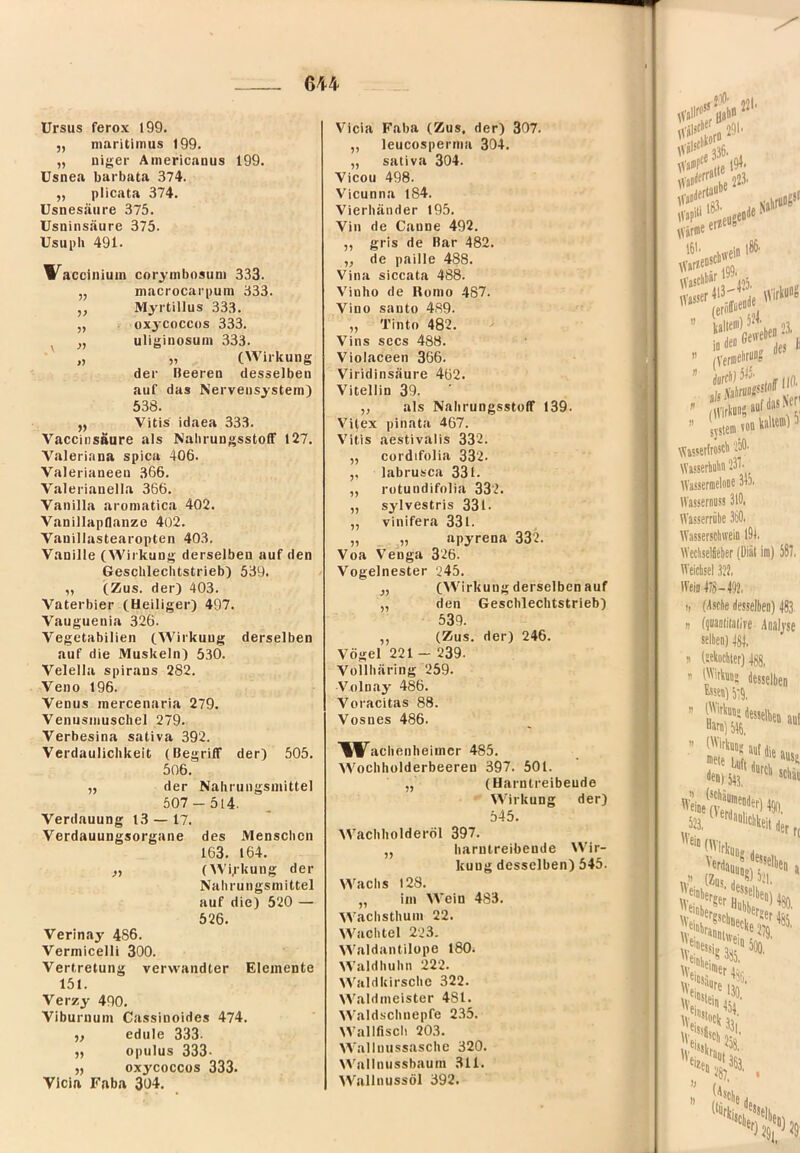 Ursus ferox 199. 5, niaritimus 199. „ niger Americaous 199. üsnea barbata 374. „ plicata 374. üsnesäiire 375. Usninsäure 375. Usupli 491. W^acciniuin corymbosuni 333. „ macfocarpuni 333. ,, Myrtillus 333. „ oxjcoccos 333. ^ „ uliginosuin .333. „ „ (Wirkung der Beeren desselben auf das Nervensystem) 538. „ Vitis idaea 333. Vaccinsäure als NalirungsstofF 127. Valeriana spica 406. Valerianeeu 366. Valerianella 366. Vanilla aroniatica 402. Vanillapflanze 402. Vanillastearopten 403. Vanille (Wirkung derselben auf den Geschlechtstrieb) 539. „ (Zus. der) 403. Vaterbier (Heiliger) 497. Vauguenia 326. Vegetabilien (Wirkung derselben auf die Muskeln) 530. Velella spiraus 282. Veno 196. Venus inercenaria 279. Venusmuschel 279. Verbesina sativa 392. Verdaulichkeit (Begriff der) 505. 506. „ der Nahrungsmittel 507-514. Verdauung 13 — 17. Verdauungsorgane des Menschen 163. 164. ,y (Wokung der Nahrungsmittel auf die) 520 — 526. Verinay 486. Vermicelli 300. Vertretung verwandter Elemente 151. Verzy 490. Viburnum Cassinoides 474. edule 333- opulus 333- ,, oxycoccos 333. Vlcia Faba 304. Vicia Faba (Zus, der) 307. ,, leucospernia 304. „ sativa 304. Vicou 498. Vicunna 184. Vierhänder 195. Vin de Canne 492. „ gris de Bar 482. ,, de paille 488. Vina siccata 488. Vinho de Romo 487. Vino Santo 4.89. „ Tinto 482. Vins secs 488. Violaceen 366. Viridinsäure 462. Vitellin 39. „ als Nahrungsstoff 139. Vilex pinata 467. V'itis aestivalis 332. „ cordifolia 332. „ labrusca 331. „ rotundifolia 332. „ sylvestris 331. „ vinifera 331. „ „ apyrena 332. Voa Venga 326. Vogelnester 245. (Wirkung derselben auf „ den Geschlechtstrieb) 539. ,, (Zus. der) 246. Vögel 221 - 239. Vollhäring 259. Volnay 486. Voracitas 88. Vosnes 486. \W^achenheimer 485. Wochholderbeeren 397. 501. „ (Harntreibende Wirkung der) 545. Wachholderöl 397. ,, harntreibende Wir- kung desselben) 545. Wachs 128. „ im Wein 483. Wachsthum 22. Wachtel 223. ^^'aldantiIope 180. \Valdhuhn 222. \^’’aldkirsche 322. >A'aldmeister 4SI. Waldschnepfe 235. Wallfisch 203. Walluussasche 320. Wallnussbaum 311. Wallnussöl 392.