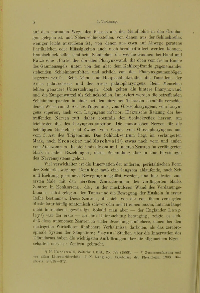 auf dem normalen Wege des Bissens aus der Mundliühle in den Ösopha- gus gelegen ist, und Nebenschluckstellen, von denen aus der Schluckreflex weniger leicht auszulösen ist, von denen aus etwa auf Abwege geratene Tartikelchen oder Flüssigkeiten auch noch herabbefördert werden können. Ilauptschluckstellen sind beim Kaninchen der weiche Gaumen, bei Hund und Katze eine „Partie der dorsalen Pharynxwand, die oben vom freien Rande des Gaumensegels, unten von den über dem Kehlkopfrande gegeneinander stehenden Schleimhautfalten und seitlich von den Pharynxgaumenbögen begrenzt -svird. Beim Alien sind Hauptschluckstellen die Tonsillen, der Arcus palatoglossus und der Arcus palatopharyngeus. Beim Menschen fehlen genauere Untersuchungen, doch gelten die hintere Pharynxwand und die Zungenwurzel als Schluckstellen. Innerviert werden die betreffenden Schleimhautpartien in einer bei den einzelnen Tierarten ebenfalls verschie- denen Weise vom 2. Ast des Trigeminus, vom Glossopharyngeus, vom Laryn- geus superior, auch vom Laryngeus inferior. Elektrische Reizung der be- treffenden Nerven ruft daher ebenfalls den Schluckreflex hervor, am leichtesten die des Laryngeus superior. Die motorischen Nerven für die beteiligten Muskeln sind Zweige vom Vagus, vom Glossopharyngeus und vom 3. Ast des Trigeminus. Das Schluckzeutrum liegt im verlängerten Mark, nach Kronecker und Marckwald^) etw^as nach vorn und außen vom Atemzentrum. Es steht mit diesem und anderen Zentren im verlängerten Mark in nahen Beziehungen, deren Behandlung aber in eine Physiologie des Nervensystems gehört. Viel verwickelter ist die Innervation der anderen, peristaltischen Form der Schluckbewegung. Denn hier muß eine langsam ablaufende, nach Zeit und Richtung geordnete Bewegung ausgelöst werden, und hier treten zum ersten ]\Iale mit den nervösen Zentralorganen des verlängerten Marks Zentren in Konkurrenz, die, in der muskulösen Wand des Verdauungs- kanales selbst gelegen, den Tonus und die Bewegung der Muskeln in erster Reihe bestimmen. Diese Zentren, die sich von der von ihnen versorgten Muskulatur häufig anatomisch schwer oder nicht trennen lassen, hat man lange nicht hinreichend gewürdigt. Sobald man aber — der Engländer Lang- ley2) war der erste — an ihre Untersuchung heranging, zeigte es sich, daß diese autonomen Zentren in vieler Beziehung einfachere, denen bei den niedrigsten Wirbellosen ähnlichere Verhältnisse darboten, als das zerebro- si)inale System der Säugetiere; Magnus' Studien über die Innervation des Dünndarms haben die wichtigsten Aufklärungen über die allgemeinen Eigen- schaften nervöser Zentren gebracht. ') M. Mfirckwald, Zeitschr. f. Biol., 25, 529 (1889). — =) Zusammenfassung und vor allem Literaturübersicht: .T. N. Langlcy, lürgcbnisse der Phvsiologie, 1903, Bio- physik, S. 818-872.