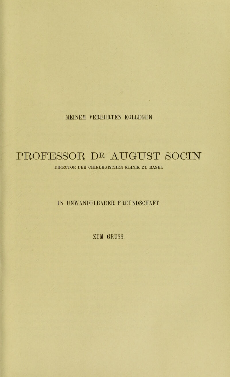 MEINEM VEREHRTEN KOLLEGEN PROFESSOR DR- AUGUST SOCIN DIRECTOR DER CHIRURGISCHEN KLINIK ZU BASEL IN UNWANDELBARER FREUNDSCHAFT ZUM GRUSS.