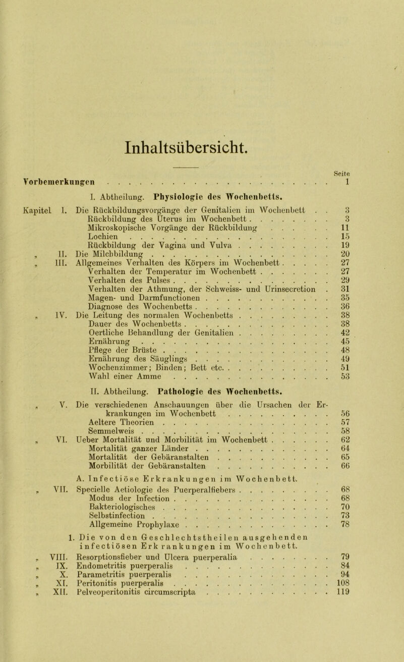 Inhaltsübersicht. Vorbemerkungen Seite 1 Kapitel 1. 71 77 II. III. yi IV. r» V. 77 VI. I. Abtheilung. Physiologie des Woclicnbetls. Die Rückbildungsvorgänge der Genitalien im Wochenbett . . Rückbildung des Uterus im Wochenbett Mikroskopische Vorgänge der Rückbildung Lochien Rückbildung der Vagina und Vulva Die Milchbildung Allgemeines Verhalten des Körpers im Wochenbett Verhalten der Temperatur im Wochenbett Verhalten des Pulses Verhalten der Athmung, der Schweiss- und Urinsecrction Magen- und Darmfunctionen Diagnose des Wochenbetts Die Leitung des normalen Wochenbetts Dauer des Wochenbetts , . . . . Oertliche Behandlung der Genitalien Ernährung Pflege der Brüste Ernährung des Säuglings Wochenzimmer; Binden; Bett etc. Wahl einer Amme II. Abtheilung. Pathologie des Wochenbetts. Die verschiedenen Anschauungen über die Ursachen der Er- krankungen im Wochenbett Aeltere Theorien Semmelweis Ueber Mortalität und Morbilität im Wochenbett Mortalität ganzer Länder . . . Mortalität der Gebäranstalten Morbilität der Gebäranstalten 3 11 15 19 20 27 27 29 31 35 36 38 38 42 45 48 49 51 53 56 57 58 62 64 65 66 A. Tnfectiöse Erkrankungen im Wochenbett. VII. Specielle Aetiologie des Puerperalfiebers 68 Modus der Infection 68 Bakteriologisches 70 Selbstinfection 73 Allgemeine Prophylaxe 78 1. Die von den Geschlechtstheilen ausgehenden infectiösen Erk rankungen im Wochenbett. VIII. Resorptionsfieber und Ulcera puerperalia 79 IX. Endometritis puerperalis 84 X. Parametritis puerperalis 94 XI. Peritonitis puerperalis 108 XII. Felveoperitonitis circumscripta 119