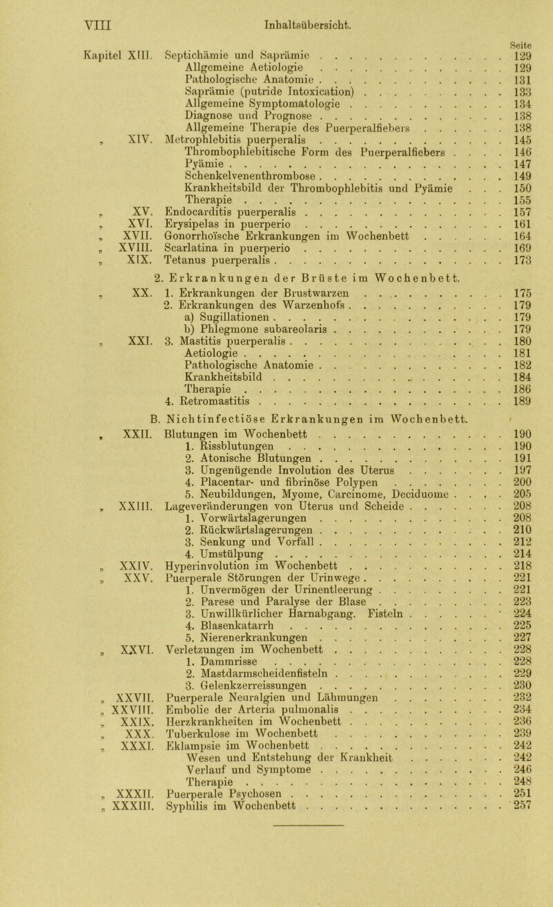 Kapitel Xlll. Septichämie und Öaprämic 129 Allgemeine Aetiologie . 129 Pathologische Anatomie 131 Saprämie (putride Intoxication) 133 Allgemeine Symptomatologie 134 Diagnose und Prognose 138 Allgemeine Therapie des Puerperalfiebers 138 ^ XIV. Metrophlebitis puerperalis 145 Thrombophlebitische Form des Puerperalfiebers .... 146 Pyämie 147 Schenkelvenenthrombose 149 Krankheitsbild der Thrombophlebitis und Pyämie . . . 150 Therapie 155 y XV. Endocarditis puerperalis 157 y, XVI. Erysipelas in puerperio 161 „ XVII. Gonorrhoische Erkrankungen im Wochenbett 164 ^ XVIII. Scarlatina in puerperio 169 „ XIX. Tetanus puerperalis 173 2. Erkrankungen der Brüste im Wochenbett. . XX. 1. Erkrankungen der Brustwarzen 175 2. Erkrankungen des Warzenhofs 179 a) Sugillationen 179 b) Phlegmone subareolaris 179 „ XXL 3. Mastitis puerperalis . 180 Aetiologie ....181 Pathologische Anatomie 182 Krankheitsbild 184 Therapie 186 4. Retromastitis 189 B. Nichtinfectiöse Erkrankungen im Wochenbett. „ XXII. Blutungen im Wochenbett 190 1. Rissblutungen 190 2. Atonische Blutungen 191 3. Ungenügende Involution des Uterus 197 4. Placentar- und fibrinöse Polypen 200 5. Neubildungen, Myome, Carcinome, Deciduome .... 205 „ XXIII. Lageveränderungen von Uterus und Scheide 208 1. Vorwärtslagerungen 208 2. Rückwärtslagerungen 210 3. Senkung und Vorfall 212 4. Umstülpung 214 „ XXIV. Hyperinvolution im Wochenbett 218 „ XXV. Puerperale Störungen der Urinwege 221 1. Unvermögen der Urinentleerung 221 2. Parese und Paralyse der Blase 223 3. Unwillkürlicher Harnabgang. Fisteln ' 224 4. Blasenkatarrh 225 5. Nierenerkrankungen 227 „ XXVI. Verletzungen im Wochenbett 228 1. Dammrisse 228 2. Mastdarmscheidenfisteln 229 3. Gelenkzerreissungen 230 ^ XXVII. Puerperale Neuralgien und Lähmungen 232 „ XXVI fl. Embolie der Arteria pulmonalis 234 „ XXIX. Herzkrankheiten im Wochenbett 236 „ XXX. Tuberkulose im Wochenbett 239 „ XXXI. Eklampsie im Wochenbett 242 Wesen und Entstehung der Krankheit 242 Verlauf und Symptome 246 Therapie 248 „ XXXll. Puerperale Psychosen 251 „ XXXIH. Syphilis im Wochenbett 257