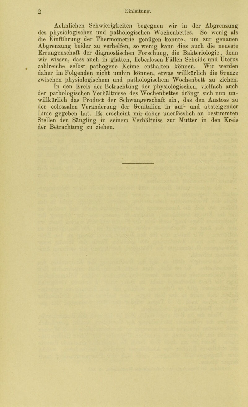 Aelmlichen Schwierigkeiten begegnen wir in der Abgrenzung des physiologischen und pathologischen Wochenbettes. So wenig als die Einführung der Thermometrie genügen konnte, um zur genauen Abgrenzung beider zu verhelfen, so wenig kann dies auch die neueste Errungenschaft der diagnostischen Forschung, die Bakteriologie, denn wir wissen, dass auch in glatten, fieberlosen Fällen Scheide und Uterus zahlreiche selbst pathogene Keime enthalten können. Wir werden daher im Folgenden nicht umhin können, etwas willkürlich die Grenze zwischen physiologischem und pathologischem Wochenbett zu ziehen. In den Kreis der Betrachtung der physiologischen, vielfach auch der pathologischen Verhältnisse des Wochenbettes drängt sich nun un- willkürlich das Product der Schwangerschaft ein, das den Anstoss zu der colossalen Veränderung der Genitalien in auf- und absteigender Linie gegeben hat. Es erscheint mir daher unerlässlich an bestimmten Stellen den Säugling in seinem Verhältniss zur Mutter in den Kreis der Betrachtung zu ziehen.