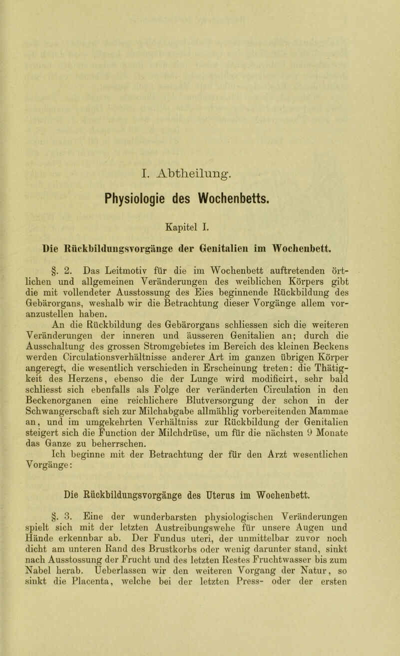 Physiologie des Wochenbetts. Kapitel I. Die Rückbilduiigsvorgänge der Genitalien im Wochenbett. §. 2. Das Leitmotiv für die im Woclienbett auftretenden ört- lichen und allgemeinen Veränderungen des weiblichen Körpers gibt die mit vollendeter Ausstossung des Eies beginnende Rückbildung des Gebärorgans, weshalb wir die Betrachtung dieser Vorgänge allem vor- anzustellen haben. An die Rückbildung des Gebärorgans schliessen sich die weiteren Veränderungen der inneren und äusseren Genitalien an; durch die Ausschaltung des grossen Stromgebietes im Bereich des kleinen Beckens werden Circulationsverhältnisse anderer Art im ganzen übrigen Körper angeregt, die wesentlich verschieden in Erscheinung treten: die Thätig- keit des Herzens, ebenso die der Lunge wird modificirt, sehr bald schliesst sich ebenfalls als Folge der veränderten Circulation in den Beckenorganen eine reichlichere Blutversorgung der schon in der Schwangerschaft sich zur Milchabgabe allmählig vorbereitenden Mammae an, und im umgekehrten Verhältniss zur Rückbildung der Genitalien steigert sich die Function der Milchdrüse, um für die nächsten 9 Monate das Ganze zu beherrschen. Ich beginne mit der Betrachtung der für den Arzt wesentlichen V orgänge: Die RückbildungsVorgänge des Uterus im Wochenbett. §. 3. Eine der wunderbarsten physiologischen Veränderungen spielt sich mit der letzten Austreibungswehe für unsere Augen und Hände erkennbar ab. Der Fundus uteri, der unmittelbar zuvor noch dicht am unteren Rand des Brustkorbs oder wenig darunter stand, sinkt nach Ausstossung der Frucht und des letzten Restes Fruchtwasser bis zum Nabel herab. Ueberlassen wir den weiteren Vorgang der Natur, so sinkt die Placenta, welche bei der letzten Press- oder der ersten