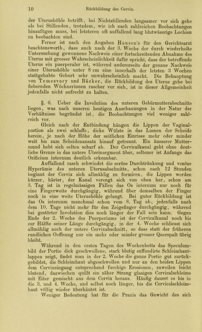 der Uterusliöhle betrifft, bei Nicbtstillenden langsamer vor sich gehe als bei Stillenden, trotzdem, wie ich nach zahlreichen Beobachtungen hinzufügen muss, bei letzteren oft auffallend lang blutwässrige Lochien zu beobachten sind. Ferner ist nach den Angaben Hansen’s für den Gerichtsarzt beachtenswert!!, dass auch nach der 3. Woche der durch wiederholte Untersuchung gewonnene Nachweis einer fortschreitenden Abnahme des Uterus mit grosser Wahrscheinlichkeit dafür spricht, dass der betreffende Uterus ein puerperaler ist, während andererseits der genaue Nachweis einer Uterushöhle unter 8 cm eine innerhalb der letzten 3 Wochen stattgehabte Geburt sehr unwahrscheinlich macht. Die Behauptung von Temesvary und Bäcker, die Rückbildung des Uterus gehe bei fiebernden Wöchnerinnen rascher vor sich, ist in dieser Allgemeinheit jedenfalls nicht aufrecht zu halten. §. 6. Ueber die Involution des unteren Gebärmutterabschnitts liegen, was nach unseren heutigen Anschauungen in der Natur der Verhältnisse begründet ist, die Beobachtungen viel weniger zahl- reich vor. Gleich nach der Entbindung hängen die Lippen der Vaginal- portion als zwei schlaffe, dicke Wülste in das Lumen der Scheide herein, je nach der Höhe der seitlichen Einrisse mehr oder minder weit bis zum Scheidenansatz hinauf getrennt. Ein äusserer Mutter- mund hebt sich selten scharf ab. Der Cervicalkanal geht ohne deut- liche Grenze in das untere Uterinsegment über, seltener ist Anfangs das Orificium internum deutlich erkennbar. Auffallend rasch schwindet die seröse Durchtränkung und venöse Hyperämie des unteren Uterusabschnitts, schon nach 12 Stunden beginnt der Cervix sich allmählig zu formiren, die Lippen werden kürzer, härter, der Kanal verengt sich von oben her, schon am 3. Tag ist in regelmässigen Fällen das Os internum nur noch für eine Fingerweite durchgängig, während über demselben der Finger noch in eine weite Uterushöhle gelangt. Bei guter Rückbildung ist das Os internum manchmal schon vom 8. Tag ab, jedenfalls nach dem 10. Tage nicht mehr für den Zeigefinger durchgängig, während bei gestörter Involution dies noch länger der Fall sein kann. Gegen Ende der 2. Woche des Puerperiums ist der Cervicalkanal noch bis zur Hälfte seiner Länge durchgängig, in der 4. Woche schliesst sich allmählig auch der untere Cervixabschnitt, so dass statt der früheren rundlichen Oeffnung nur ein mehr oder minder grosser Querspalt übrig bleibt. Während in den ersten Tagen des Wochenbetts das Speculum- bild der Portio dick geschwollene, stark blutig suffundirte Schleimhaut- lappen zeigt, findet man in der 2. Woche die ganze Portio gut zurück- gebildet, die Schleimhaut abgeschwollen und nur an den beiden Lippen dem Cervixeingang entsprechend furchige Erosionen, zuweilen leicht blutend, dazwischen quillt ein zäher Strang glasigen Cervicalschleims mit Eiter gemischt aus dem Cervix heraus. Häufig dauert es bis in die 3. und 4. Woche, und selbst noch länger, bis die Cervicalschleim- haut völlig wieder überhäutet ist. Weniger Bedeutung hat für die Praxis das Gewicht des sich