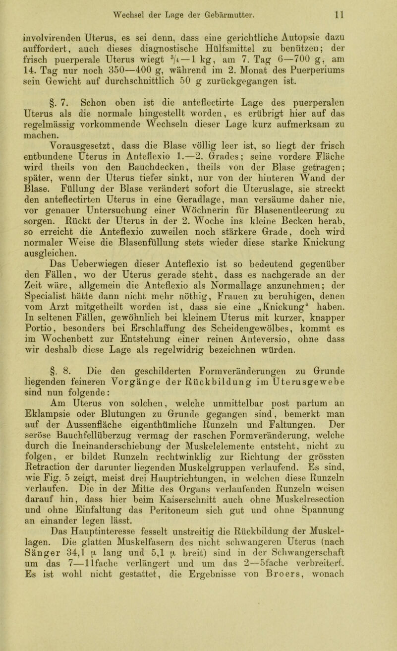 involvirenden Uterus, es sei denn, dass eine gerichtliche Autopsie dazu auffordert, auch dieses diagnostische Hülfsmittel zu benützen; der frisch puerperale Uterus wiegt ^/4 — 1 kg, am 7. Tag 6—700 g, am 14. Tag nur noch 350—400 g, während im 2. Monat des Puerperiums sein Gewicht auf durchschnittlich 50 g zurückgegangen ist. §. 7. Schon oben ist die anteflectirte Lage des puerperalen Uterus als die normale hingestellt worden, es erübrigt hier auf das regelmässig vorkommende Wechseln dieser Lage kurz aufmerksam zu machen. Vorausgesetzt, dass die Blase völlig leer ist, so liegt der frisch entbundene Uterus in Anteflexio 1.—2. Grades; seine vordere Fläche wird theils von den Bauchdecken, theils von der Blase getragen; später, wenn der Uterus tiefer sinkt, nur von der hinteren Wand der Blase. Füllung der Blase verändert sofort die Uteruslage, sie streckt den anteflectirten Uterus in eine Geradlage, man versäume daher nie, vor genauer Untersuchung einer Wöchnerin für Blasenentleerung zu sorgen. Rückt der Uterus in der 2. Woche ins kleine Becken herab, so erreicht die Anteflexio zuweilen noch stärkere Grade, doch wird normaler Weise die Blasenfüllung stets wieder diese starke Knickung ausgleichen. Das Ueberwiegen dieser Anteflexio ist so bedeutend gegenüber den Fällen, wo der Uterus gerade steht, dass es nachgerade an der Zeit wäre, allgemein die Anteflexio als Normallage anzunehmen; der Specialist hätte dann nicht mehr nöthig, Frauen zu beruhigen, denen vom Arzt mitgetheilt worden ist, dass sie eine „Knickung“ haben. In seltenen Fällen, gewöhnlich bei kleinem Uterus mit kurzer, knapper Portio, besonders bei Erschlaffung des Scheidengewölbes, kommt es im Wochenbett zur Entstehung einer reinen Anteversio, ohne dass wir deshalb diese Lage als regelwidrig bezeichnen würden. §. 8. Die den geschilderten Formveränderungen zu Grunde liegenden feineren Vorgänge der Rückbildung im Uterusgewebe sind nun folgende: Am Uterus von solchen, welche unmittelbar post partum an Eklampsie oder Blutungen zu Grunde gegangen sind, bemerkt man auf der Aussenfläche eigenthümliche Runzeln und Faltungen. Der seröse Bauchfellüberzug vermag der raschen Formveränderung, welche durch die Ineinanderschiebung der Muskelelemente entsteht, nicht zu folgen, er bildet Runzeln rechtwinklig zur Richtung der grössten Retraction der darunter liegenden Muskelgruppen verlaufend. Es sind, Avie Fig. 5 zeigt, meist drei Hauptrichtungen, in welchen diese Runzeln verlaufen. Die in der Mitte des Organs verlaufenden Runzeln weisen darauf hin, dass hier beim Kaiserschnitt auch ohne Muskelresection und ohne Einfaltung das Peritoneum sich gut und ohne Spannung an einander legen lässt. Das Hauptinteresse fesselt unstreitig die Rückbildung der Muskel- lagen. Die glatten Muskelfasern des nicht schwangeren Uterus (nach Sänger 34,1 jr lang und 5,1 [j. breit) sind in der Schwangerschaft um das 7—llfache verlängert und um das 2—5fache verbreitert. Es ist wohl nicht gestattet, die Ergebnisse von Broers, wonach
