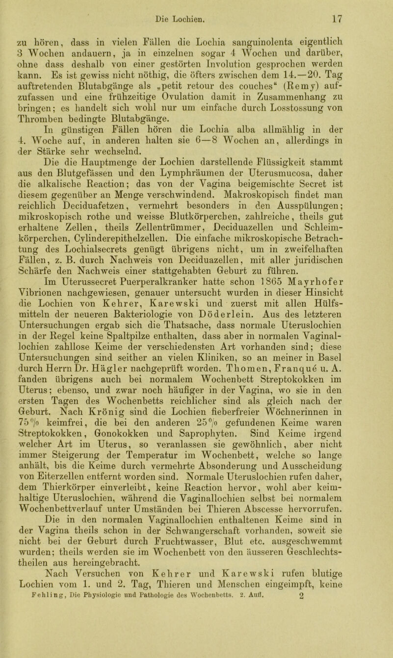 zu hören, dass in vielen Fällen die Lochia sanguinolenta eigentlich 3 Wochen andauern, ja in einzelnen sogar 4 Wochen und darüber, ohne dass deshalb von einer gestörten Involution gesprochen werden kann. Es ist gewiss nicht nöthig, die öfters zwischen dem 14. — 20. Tag auftretenden Blutabgänge als „petit retour des couches“ (Remy) auf- zufassen und eine frühzeitige Ovulation damit in Zusammenhang zu bringen; es handelt sich wohl nur um einfache durch Losstossung von Thromben bedingte Blutabgänge. In günstigen Fällen hören die Lochia alba allmählig in der 4. Woche auf, in anderen halten sie 6—8 Wochen an, allerdings in der Stärke sehr wechselnd. Die die Hauptmenge der Lochien darstellende Flüssigkeit stammt aus den Blutgefässen und den Lymphräumen der Uterusmucosa, daher die alkalische Reaction; das von der Vagina beigemischte Secret ist diesem gegenüber an Menge verschwindend. Makroskopisch findet man reichlich Deciduafetzen, vermehrt besonders in den Ausspülungen; mikroskopisch rothe und weisse Blutkörperchen, zahlreiche, theils gut erhaltene Zellen, theils Zellentrümmer, Deciduazellen und Schleim- körperchen, Cylinderepithelzellen. Die einfache mikroskopische Betrach- tung des Lochialsecrets genügt übrigens nicht, um in zweifelhaften Fällen, z. B. durch Nachweis von Deciduazellen, mit aller juridischen Schärfe den Nachrreis einer stattgehabten Geburt zu führen. Im Uterussecret Puerperalkranker hatte schon 1865 Mayrhofer Vibrionen nachgewiesen, genauer untersucht wurden in dieser Hinsicht die Lochien von Kehrer, Karewski und zuerst mit allen Hülfs- mitteln der neueren Bakteriologie von Döderlein. Aus des letzteren Untersuchungen ergab sich die Thatsache, dass normale Uteruslochien in der Regel keine Spaltpilze enthalten, dass aber in normalen Vaginal- lochien zahllose Keime der verschiedensten Art vorhanden sind; diese Untersuchungen sind seither an vielen Kliniken, so an meiner in Basel durch Herrn Dr. Hä gl er nachgeprüft worden. Thomen,Franque u. A. fanden übrigens auch bei normalem Wochenbett Streptokokken im Uterus; ebenso, und zwar noch häufiger in der Vagina, wo sie in den ersten Tagen des Wochenbetts reichlicher sind als gleich nach der Geburt. Nach Krönig sind die Lochien fieberfreier Wöchnerinnen in 75keimfrei, die bei den anderen 25®/o gefundenen Keime waren Streptokokken, Gonokokken und Saprophyten. Sind Keime irgend welcher Art im Uterus, so veranlassen sie gewöhnlich, aber nicht immer Steigerung der Temperatur im Wochenbett, welche so lange anhält, bis die Keime durch vermehrte Absonderung und Ausscheidung von Eiterzellen entfernt worden sind. Normale Uteruslochien rufen daher, dem Thierkörper einverleibt, keine Reaction hervor, wohl aber keim- haltige Uteruslochien, während die Vaginallochien selbst bei normalem Wochenbettverlauf unter Umständen bei Thieren Abscesse hervorrufen. Die in den normalen Vaginallochien enthaltenen Keime sind in der Vagina theils schon in der Schwangerschaft vorhanden, soweit sie nicht bei der Geburt durch Fruchtwasser, Blut etc. ausgeschwemmt wurden; theils werden sie im Wochenbett von den äusseren Geschlechts- theilen aus hereingebracht. Nach Versuchen von Kehrer und Karewski rufen blutige Lochien vom 1. und 2. Tag, Thieren und Menschen eingeimpft, keine Fehling, Die Physiologie und Pathologie des Wochenbetts. 2. Aufl. 2