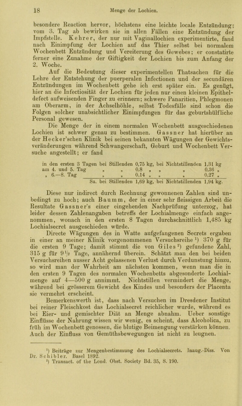 besondere Reaction hervor, höchstens eine leichte locale Entzündung; vom 3. Tag ab bewirken sie in allen Fällen eine Entzündung der Impfstelle. Kehrer, der nur mit Vaginallochien experimentirte, fand nach Einimpfung der Lochien auf das Thier selbst bei normalem Wochenbett Entzündung und Vereiterung des Gewebes; er constatirte ferner eine Zunahme der Giftigkeit der Lochien bis zum Anfang der 2. Woche. Auf die Bedeutung dieser experimentellen Thatsachen für die Lehre der Entstehung der puerperalen Infectionen und der secundären Entzündungen im Wochenbett gehe ich erst später ein. Es genügt, hier an die Infectiosität der Lochien für jeden nur einen kleinen Epithel- defect aufweisenden Finger zu erinilern; schwere Panaritien, Phlegmonen am Oberarm, in der Achselhöhle, selbst Todesfälle sind schon die Folgen solcher unabsichtlicher Einimpfungen für das geburtshülfliehe Personal gewesen. Die Menge der in einem normalen Wochenbett ausgeschiedenen Lochien ist schwer genau zu bestimmen. Gassner hat hierüber an der Hecker’schen Klinik bei seinen bekannten Wägungen der Gewichts- veränderungen während Schwangerschaft, Geburt und Wochenbett Ver- suche angestellt; er fand in den ersten 3 Tagen bei Stillenden 0,75 kg, bei Nichtstillenden 1,31 kg am 4. und 5. Tag „ , 0,8 „ „ „ 0,36 „ , 6.-8. Tag „ . 0,14 „ , . 0,27 , Sa. bei Stillenden 1,69 kg, bei Nichtstillenden 1,94 kg. Diese nur indirect durch Rechnung gewonnenen Zahlen sind un- bedingt zu hoch; auch B a u m m, der in einer sehr fleissigen Arbeit die Resultate Gassner’s einer eingehenden Nachprüfung unterzog, hat leider dessen Zahlenangaben betreffs der Lochialmenge einfach ange- nommen, wonach in den ersten 8 Tagen durchschnittlich 1,485 kg Lochialsecret ausgeschieden würde. Directe Wägungen des in Watte aufgefangenen Secrets ergaben in einer an meiner Klinik vorgenommenen Versuchsreihe D 370 g für die ersten 9 Tage; damit stimmt die von GilesD gefundene Zahl, 315 g für 9^/2 Tage, annähernd überein. Schätzt man den bei beiden Versuchsreihen ausser Acht gelassenen Verlust durch Verdunstung hinzu, so wird man der Wahrheit am nächsten kommen, wenn man die in den ersten 9 Tagen des normalen Wochenbetts abgesonderte Lochial- menge auf 4—500 g annimmt. Nichtstillen vermindert die Menge, während bei grösserem Gewicht des Kindes und besonders der Placenta sie vermehrt erscheint. Bemerkenswerth ist, dass nach Versuchen im Dresdener Institut bei reiner Fleischkost das Lochialsecret reichlicher wurde, während es bei Eier- und gemischter Diät an Menge abnahm. lieber sonstige Einflüsse der Nahrung wissen wir wenig, es scheint, dass Alcoholica, zu früh im Wochenbett genossen, die blutige Beimengung verstärken können. Auch der Einfluss von Gemüthsbewegungen ist nicht zu leugnen. 0 Beiträge zur Mengenbestimmung des Locbialsecrets. Dr, Scbibler. Basel 1892. Transact. of tbe Lond. Obst. Society Bd. 35, S. 190. Inaug.-Diss. Von