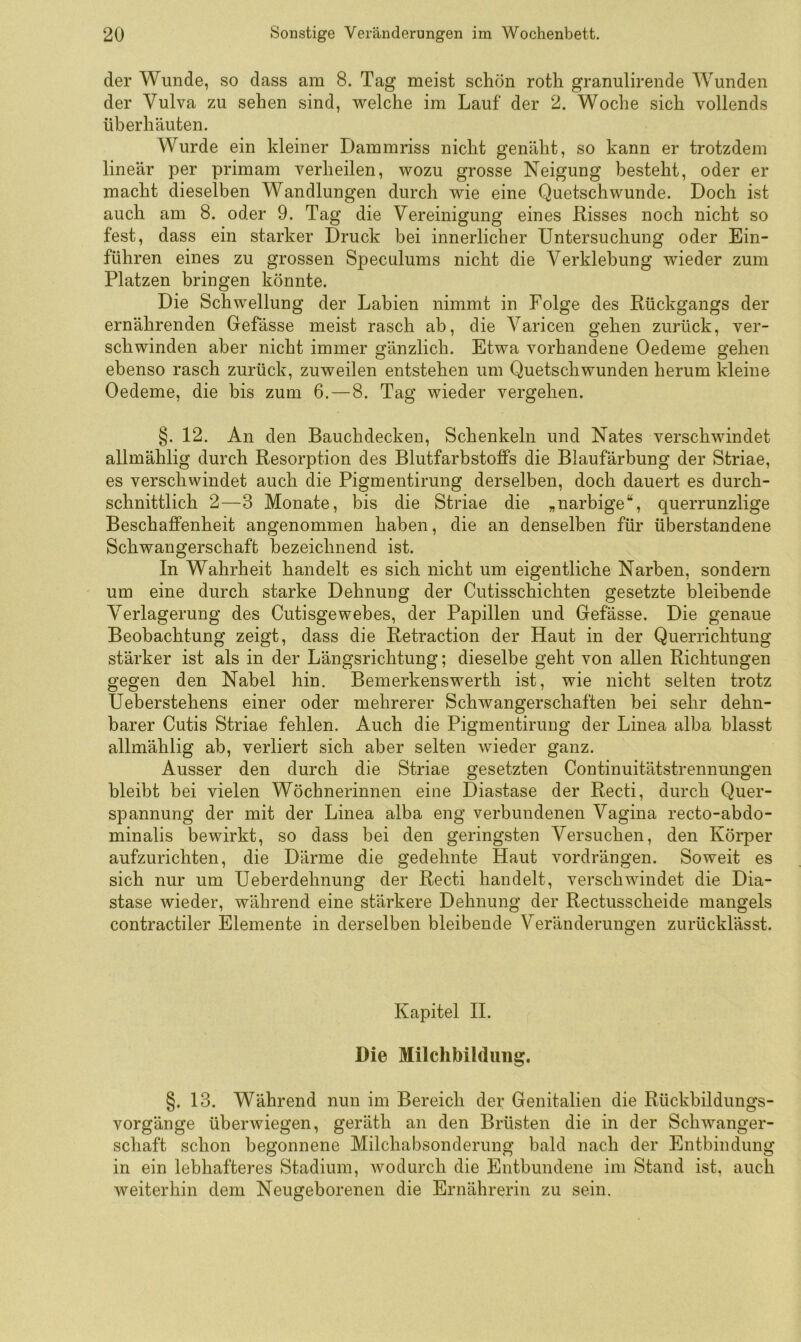 der Wunde, so dass am 8. Tag meist schön roth granulirende Wunden der Vulva zu sehen sind, Vielehe im Lauf der 2. Woche sich vollends überhäuten. Wurde ein kleiner Dammriss nicht genäht, so kann er trotzdem lineär per primam verheilen, wozu grosse Neigung besteht, oder er macht dieselben Wandlungen durch wie eine Quetschwunde. Doch ist auch am 8. oder 9. Tag die Vereinigung eines Risses noch nicht so fest, dass ein starker Druck bei innerlicher Untersuchung oder Ein- führen eines zu grossen Speculums nicht die Verklebung wieder zum Platzen bringen könnte. Die Schwellung der Labien nimmt in Folge des Rückgangs der ernährenden Gefässe meist rasch ab, die Varicen gehen zurück, ver- schwinden aber nicht immer gänzlich. Etwa vorhandene Oedeme gehen ebenso rasch zurück, zuweilen entstehen um Quetschwunden herum kleine Oedeme, die bis zum 6. — 8. Tag wieder vergehen. §. 12. An den Bauchdecken, Schenkeln und Nates verschwindet allmählig durch Resorption des Blutfarbstoffs die Blaufärbung der Striae, es verschwindet auch die Pigmentirung derselben, doch dauert es durch- schnittlich 2—3 Monate, bis die Striae die „narbige“, querrunzlige Beschaffenheit angenommen haben, die an denselben für überstandene Schwangerschaft bezeichnend ist. In Wahrheit handelt es sich nicht um eigentliche Narben, sondern um eine durch starke Dehnung der Cutisschichten gesetzte bleibende Verlagerung des Cutisgewebes, der Papillen und Gefässe. Die genaue Beobachtung zeigt, dass die Retraction der Haut in der Querrichtung stärker ist als in der Längsrichtung; dieselbe geht von allen Richtungen gegen den Nabel hin. Bemerkenswerth ist, wie nicht selten trotz Ueberstehens einer oder mehrerer Schwangerschaften hei sehr dehn- barer Cutis Striae fehlen. Auch die Pigmentirung der Linea alba blasst allmählig ab, verliert sich aber selten wieder ganz. Ausser den durch die Striae gesetzten Continuitätstrennungen bleibt bei vielen Wöchnerinnen eine Diastase der Recti, durch Quer- spannung der mit der Linea alba eng verbundenen Vagina recto-abdo- minalis bewirkt, so dass bei den geringsten Versuchen, den Körper aufzurichten, die Därme die gedehnte Haut vordrängen. Soweit es sich nur um Ueberdehnung der Recti handelt, verschwindet die Dia- stase wieder, während eine stärkere Dehnung der Rectusscheide mangels contractiler Elemente in derselben bleibende Veränderungen zurücklässt. Kapitel H. Die Milchbilduiig. §. 13. Während nun im Bereich der Genitalien die Rückhildungs- vorgänge überwiegen, geräth an den Brüsten die in der Schwanger- schaft schon begonnene Milchabsonderung bald nach der Entbindung in ein lebhafteres Stadium, wodurch die Entbundene im Stand ist, auch weiterhin dem Neugeborenen die Ernährerin zu sein.