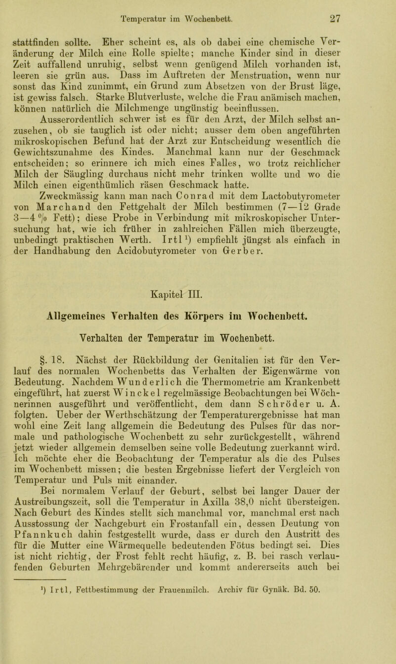 stattfinden sollte. Eher scheint es, als ob dabei eine chemische Ver- änderung der Milch eine Rolle spielte; manche Kinder sind in dieser Zeit auffallend unruhig, selbst wenn genügend Milch vorhanden ist, leeren sie grün aus. Dass im Auftreten der Menstruation, wenn nur sonst das Kind zunimmt, ein Grund zum Absetzen von der Brust läge, ist gewiss falsch. Starke Blutverluste, welche die Frau anämisch machen, können natürlich die Milchmenge ungünstig beeinflussen. Ausserordentlich schwer ist es für den Arzt, der Milch selbst an- zusehen, ob sie tauglich ist oder nicht; ausser dem oben angeführten mikroskopischen Befund hat der Arzt zur Entscheidung wesentlich die Gewichtszunahme des Kindes. Manchmal kann nur der Geschmack entscheiden; so erinnere ich mich eines Falles, wo trotz reichlicher Milch der Säugling durchaus nicht mehr trinken wollte und wo die Milch einen eigenthümlich räsen Geschmack hatte. Zweckmässig kann man nach Conrad mit dem Lactobutyrometer von Marchand den Fettgehalt der Milch bestimmen (7 —12 Grade 3—4 ^/o Fett); diese Probe in Verbindung mit mikroskopischer Unter- suchung hat, Avie ich früher in zahlreichen Fällen mich überzeugte, unbedingt praktischen Werth. IrtU) empfiehlt jüngst als einfach in der Handhabung den Acidobutyrometer von Gerber. Kapitel III. Allgemeines Verhalten des Körpers im Wochenbett. Verhalten der Temperatur im Wochenbett. §. 18. Nächst der Rückbildung der Genitalien ist für den Ver- lauf des normalen Wochenbetts das Verhalten der Eigenwärme von Bedeutung. Nachdem Wun d erlich die Thermometrie am Krankenbett eingeführt, hat zuerst Wi ncke 1 regelmässige Beobachtungen bei Wöch- nerinnen ausgeführt und veröffentlicht, dem dann Schröder u. A. folgten. Ueber der Werth Schätzung der Temperaturergebnisse hat man wohl eine Zeit lang allgemein die Bedeutung des Pulses für das nor- male und pathologische Wochenbett zu sehr zurückgestellt, während jetzt wieder allgemein demselben seine volle Bedeutung zuerkannt wird. Ich möchte eher die Beobachtung der Temperatur als die des Pulses im Wochenbett missen; die besten Ergebnisse liefert der Vergleich von Temperatur und Puls mit einander. Bei normalem Verlauf der Geburt, selbst bei langer Dauer der Austreibungszeit, soll die Temperatur in Axilla 38,0 nicht übersteigen. Nach Geburt des Kindes stellt sich manchmal vor, manchmal erst nach Ausstossung der Nachgeburt ein Frostanfall ein, dessen Deutung von Pfannkuch dahin festgestellt Avurde, dass er durch den Austritt des für die Mutter eine Wärmequelle bedeutenden Fötus bedingt sei. Dies ist nicht richtig, der Frost fehlt recht häufig, z. B. bei rasch verlau- fenden Geburten Mehrgebärender und kommt andererseits auch bei 0 Irtl, Fettbestimmung der Frauenmilch. Archiv für Gynäk. Bd. 50.