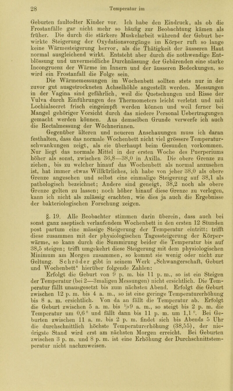 Geburten faiiltodter Kinder vor. Ich habe den Eindruck, als ob die Frostanfälle gar nicht mehr so häufig zur Beobachtung kämen als früher. Die durch die stärkere Muskelarbeit während der Geburt be- wirkte Steigerung der Oxydationsvorgänge im Körper ruft so lange keine Wärmesteigerung hervor, als die Thätigkeit der äusseren Haut normal ausgleichend wirkt. Entsteht aber durch die nothwendige Ent- blössung und unvermeidliche Durchnässung der Gebärenden eine starke Incongruenz der Wärme im Innern und der äusseren Bedeckungen, so wird ein Frostanfall die Folge sein. Die Wärmemessungen im Wochenbett sollten stets nur in der zuvor gut ausgetrockneten Achselhöhle angestellt werden. Messungen in der Vagina sind gefährlich, weil die Quetschungen und Risse der Vulva durch Einführungen des Thermometers leicht verletzt und mit Lochialsecret frisch eingeimpft werden können und weil ferner bei Mangel gehöriger Vorsicht durch das niedere Personal Uebertragungen gemacht w^erden können. Aus demselben Grunde verwerfe ich auch die Rectalmessung der Wöchnerinnen. Gegenüber älteren und neueren Anschauungen muss ich daran festhalten, dass das normale Wochenbett nicht viel grössere Temperatur- schwankungen zeigt, als sie überhaupt beim Gesunden Vorkommen. Nur liegt das normale Mittel in der ersten Woche des Puerperiums höher als sonst, zwischen 36,8—38,0 in Axilla. Die obere Grenze zu ziehen, bis zu welcher hinauf das Wochenbett als normal anzusehen ist, hat immer etwas Willkürliches, ich habe von jeher 38,0 als obere Grenze angesehen und selbst eine einmalige Steigerung auf 38,1 als pathologisch bezeichnet; Andere sind geneigt, 38,2 noch als obere Grenze gelten zu lassen; noch höher hinauf diese Grenze zu verlegen, kann ich nicht als zulässig erachten, wie dies ja auch die Ergebnisse der bakteriologischen Forschung zeigen. §. 19. Alle Beobachter stimmen darin überein, dass auch bei sonst ganz aseptisch verlaufendem Wochenbett in den ersten 12 Stunden post partum eine mässige Steigerung der Temperatur eintritt; trifft diese zusammen mit der physiologischen Tagessteigerung der Körper- wärme, so kann durch die Summirung beider die Temperatur bis auf 38,5 steigen; trifft umgekehrt diese Steigerung mit dem physiologischen Minimum am Morgen zusammen, so kommt sie wenig oder nicht zur Geltung. Schröder gibt in seinem Werk „Schwangerschaft, Geburt und Wochenbett“ hierüber folgende Zahlen: Erfolgt die Geburt von 9 p. m. bis 11 p. m., so ist ein Steigen der Temperatur (bei 2—3maligen Messungen) nicht ersichtlich. Die Tem- peratur fällt unausgesetzt bis zum nächsten Abend. Erfolgt die Geburt zwischen 12 p. m. bis 4 a. m., so ist eine geringe Temperaturerhöhung bis 8 a. m. ersichtlich. Von da an fällt die Temperatur ab. Erfolgt die Geburt zwischen 5 a. m. bis V-^9 a. m., so steigt bis 2 p. m. die Temperatur um 0,6” und fällt dann bis 11 p. m. um 1,1 ”. Bei Ge- burten zwischen 11 a. m. bis 2 p. m. findet sich bis Abends 5 Uhr die durchschnittlich höchste Temperaturerhöhung (38,55), der nie- drigste Stand wird erst am nächsten Morgen erreicht. Bei Geburten zwischen 3 p. m. und 8 p. m. ist eine Erhöhung der Durchschnittstem- peratur nicht nachzuweisen.