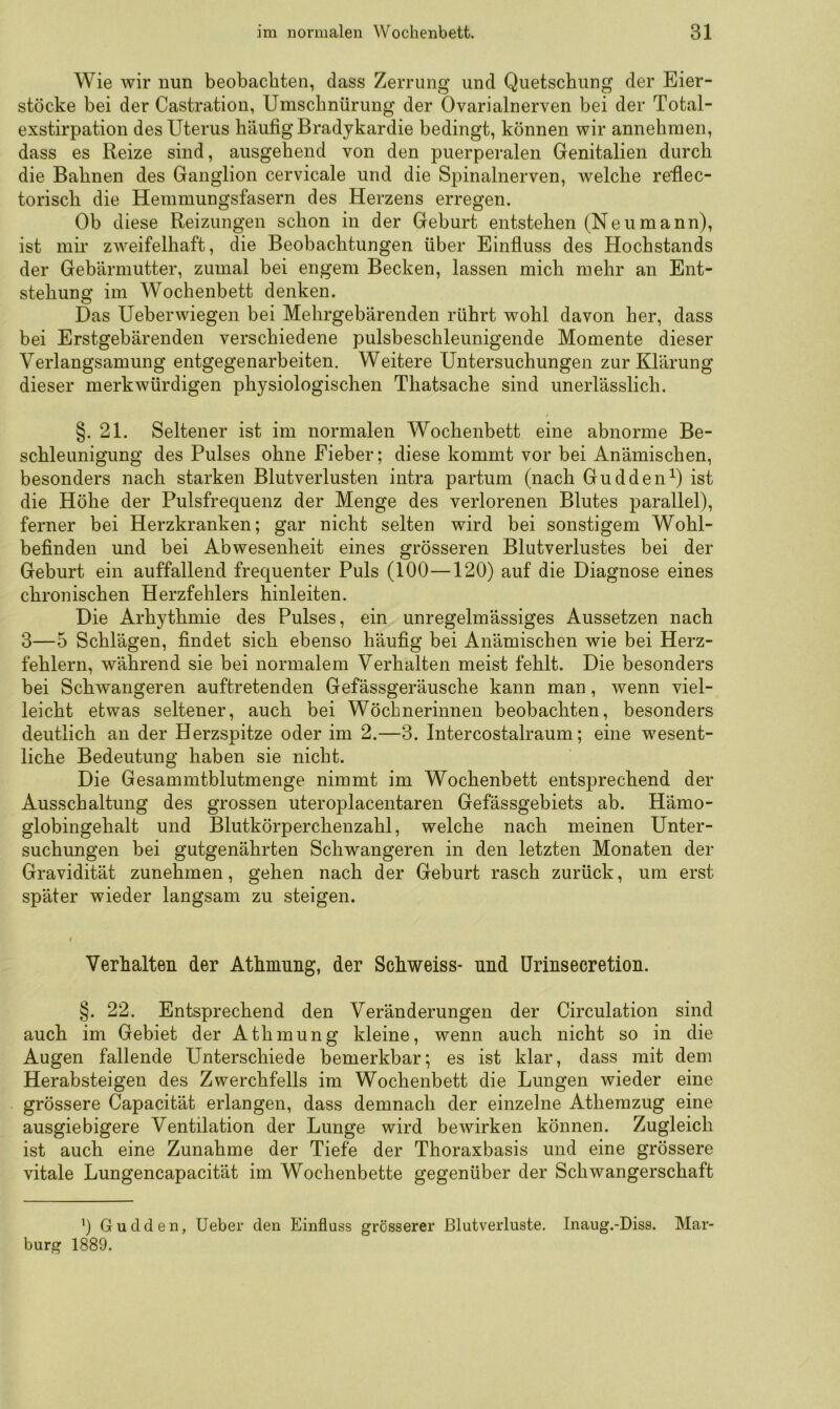 Wie wir nun beobachten, dass Zerrung und Quetschung der Eier- stöcke bei der Castratiou, Umschnürung der Ovarialnerven bei der Total- exstirpation des Uterus häufig Bradykardie bedingt, können wir annehmen, dass es Reize sind, ausgehend von den puerperalen Genitalien durch die Bahnen des Ganglion cervicale und die Spinalnerven, welche refiec- torisch die Hemmungsfasern des Herzens erregen. Ob diese Reizungen schon in der Geburt entstehen (Neumann), ist mii* zweifelhaft, die Beobachtungen über Einfiuss des Hochstands der Gebärmutter, zumal bei engem Becken, lassen mich mehr an Ent- stehung im Wochenbett denken. Das Ueberwiegen bei Mehrgebärenden rührt wohl davon her, dass bei Erstgebärenden verschiedene pulsbeschleunigende Momente dieser Verlangsamung entgegenarbeiten. Weitere Untersuchungen zur Klärung dieser merkwürdigen physiologischen Thatsache sind unerlässlich. §. 21. Seltener ist im normalen Wochenbett eine abnorme Be- schleunigung des Pulses ohne Fieber; diese kommt vor bei Anämischen, besonders nach starken Blutverlusten intra partum (nach GuddenO ist die Höhe der Pulsfrequenz der Menge des verlorenen Blutes parallel), ferner bei Herzkranken; gar nicht selten wird bei sonstigem Wohl- befinden und bei Abwesenheit eines grösseren Blutverlustes bei der Geburt ein auffallend frequenter Puls (100—120) auf die Diagnose eines chronischen Herzfehlers hinleiten. Die Arhythmie des Pulses, ein unregelmässiges Aussetzen nach 3—5 Schlägen, findet sich ebenso häufig bei Anämischen wie bei Herz- fehlern, während sie bei normalem Verhalten meist fehlt. Die besonders bei Schwangeren auftretenden Gefässgeräusche kann man, wenn viel- leicht etwas seltener, auch bei Wöchnerinnen beobachten, besonders deutlich an der Herzspitze oder im 2.—3. Intercostalraum; eine wesent- liche Bedeutung haben sie nicht. Die Gesammtblutmenge nimmt im Wochenbett entsprechend der Ausschaltung des grossen uteroplacentaren Gefässgebiets ab. Hämo- globingehalt und Blutkörperchenzahl, welche nach meinen Unter- suchungen bei gutgenährten Schwangeren in den letzten Monaten der Gravidität zunehmen, gehen nach der Geburt rasch zurück, um erst später wieder langsam zu steigen. Verhalten der Athmnng, der Schweiss- nnd ürinsecretion. §. 22. Entsprechend den Veränderungen der Circulation sind auch im Gebiet der Athmung kleine, wenn auch nicht so in die Augen fallende Unterschiede bemerkbar; es ist klar, dass mit dem Herabsteigen des Zwerchfells im Wochenbett die Lungen wieder eine grössere Capacität erlangen, dass demnach der einzelne Athemzug eine ausgiebigere Ventilation der Lunge wird bewirken können. Zugleich ist auch eine Zunahme der Tiefe der Thoraxbasis und eine grössere vitale Lungencapacität im Wochenbette gegenüber der Schwangerschaft ’) Gudden, Ueber den Einfluss grösserer Blutverluste. Inaug.-Diss. Mar- burg 1889.