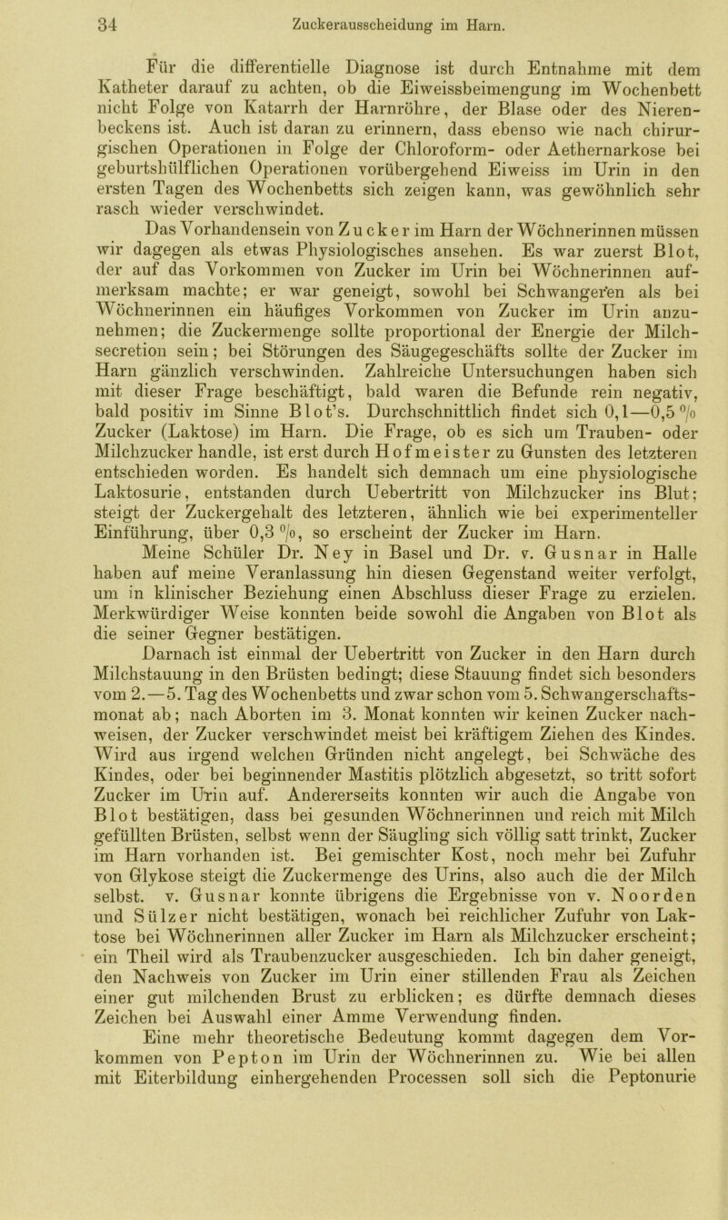 Für die differentielle Diagnose ist durch Entnahme mit dem Katheter darauf zu achten, ob die Eiweissbeimengung im Wochenbett nicht Folge von Katarrh der Harnröhre, der Blase oder des Nieren- beckens ist. Auch ist daran zu erinnern, dass ebenso wie nach chirur- gischen Operationen in Folge der Chloroform- oder Aethernarkose bei geburtshülflichen Operationen vorübergehend Eiweiss im Urin in den ersten Tagen des Wochenbetts sich zeigen kann, was gewöhnlich sehr rasch wieder verschwindet. Das Vorhandensein von Z u c k e r im Harn der Wöchnerinnen müssen wir dagegen als etwas Physiologisches ansehen. Es war zuerst Blot, der auf das Vorkommen von Zucker im Urin bei Wöchnerinnen auf- merksam machte; er war geneigt, sowohl bei Schwangeren als bei Wöchnerinnen ein häufiges Vorkommen von Zucker im Urin anzu- nehmen; die Zuckermenge sollte j^roportional der Energie der Milch- secretion sein; bei Störungen des Säugegeschäfts sollte der Zucker im Harn gänzlich verschwinden. Zahlreiche Untersuchungen haben sich mit dieser Frage beschäftigt, bald waren die Befunde rein negativ, bald positiv im Sinne Blot’s. Durchschnittlich findet sich 0,1—0,5 ^/o Zucker (Laktose) im Harn. Die Frage, ob es sich um Trauben- oder Milchzucker handle, ist erst durch Hofmeister zu Gunsten des letzteren entschieden worden. Es handelt sich demnach um eine physiologische Laktosurie, entstanden durch Uebertritt von Milchzucker ins Blut; steigt der Zuckergehalt des letzteren, ähnlich wie bei experimenteller Einführung, über 0,3 ®/o, so erscheint der Zucker im Harn. Meine Schüler Dr. Ney in Basel und Dr. v. Gusnar in Halle haben auf meine Veranlassung hin diesen Gegenstand weiter verfolgt, um in klinischer Beziehung einen Abschluss dieser Frage zu erzielen. Merkwürdiger Weise konnten beide sowohl die Angaben von Blot als die seiner Gegner bestätigen. Darnach ist einmal der Uebertritt von Zucker in den Harn durch Milchstauung in den Brüsten bedingt; diese Stauung findet sich besonders vom 2.—5. Tag des Wochenbetts und zwar schon vom 5. Schwaugerschafts- monat ab; nach Aborten im 3. Monat konnten wir keinen Zucker nach- weisen, der Zucker verschwindet meist bei kräftigem Ziehen des Kindes. Wird aus irgend welchen Gründen nicht angelegt, bei Schwäche des Kindes, oder bei beginnender Mastitis plötzlich abgesetzt, so tritt sofort Zucker im UHii auf. Andererseits konnten wir auch die Angabe von Blot bestätigen, dass bei gesunden Wöchnerinnen und reich mit Milch gefüllten Brüsten, selbst wenn der Säugling sich völlig satt trinkt, Zucker im Harn vorhanden ist. Bei gemischter Kost, noch mehr bei Zufuhr von Glykose steigt die Zuckermenge des Urins, also auch die der Milch selbst. V. Gusnar konnte übrigens die Ergebnisse von v. Noorden und Sülz er nicht bestätigen, wonach hei reichlicher Zufuhr von Lak- tose bei Wöchnerinnen aller Zucker im Harn als Milchzucker erscheint; ein Theil wird als Traubenzucker ausgeschieden. Ich bin daher geneigt, den Nachweis von Zucker im Urin einer stillenden Frau als Zeichen einer gut milchenden Brust zu erblicken; es dürfte demnach dieses Zeichen bei Auswahl einer Amme Verwendung finden. Eine mehr theoretische Bedeutung kommt dagegen dem Vor- kommen von Pepton im Urin der Wöchnerinnen zu. Wie bei allen mit Eiterbildung einhergehenden Processen soll sich die Peptonurie