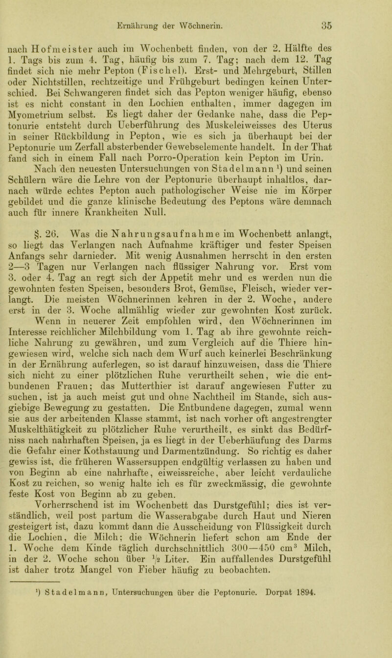 nach Hofmeister auch im Wochenbett finden, von der 2. Hälfte des 1. Tags bis zum 4. Tag, häufig bis zum 7. Tag; nach dem 12. Tag findet sich nie mehr Pepton (Fischei). Erst- und Mehrgeburt, Stillen oder Nichtstillen, rechtzeitige und Frühgeburt bedingen keinen Unter- schied. Bei Schwangeren findet sich das Pepton weniger häufig, ebenso ist es nicht constant in den Lochien enthalten, immer dagegen im Myometrium selbst. Es liegt daher der Gedanke nahe, dass die Pep- tonurie entsteht durch Ueberführung des Muskeleiweisses des Uterus in seiner Rückbildung in Pepton, wie es sich ja überhaupt bei der Peptonurie um Zerfall absterbender Gewebselemente handelt. In der That fand sich in einem Fall nach Porro-Operation kein Pepton im Urin. Nach den neuesten Untersuchungen von Stadelmann^) und seinen Schülern wäre die Lehre von der Peptonurie überhaupt inhaltlos, dar- nach würde echtes Pepton auch pathologischer Weise nie im Körper gebildet und die ganze klinische Bedeutung des Peptons Aväre demnach auch für innere Krankheiten Null. §. 26. Was die Nahrungsaufnahme im Wochenbett anlangt, so liegt das Verlangen nach Aufnahme kräftiger und fester Speisen Anfangs sehr darnieder. Mit wenig Ausnahmen herrscht in den ersten 2—3 Tagen nur Verlangen nach flüssiger Nahrung vor. Erst vom 3. oder 4. Tag an regt sich der Appetit mehr und es werden nun die gewohnten festen Speisen, besonders Brot, Gemüse, Fleisch, wieder ver- langt. Die meisten Wöchnerinnen kehren in der 2. Woche, andere erst in der 3. Woche allmählig wieder zur gewohnten Kost zurück. Wenn in neuerer Zeit empfohlen wird, den Wöchnerinnen im Interesse reichlicher Milchbildung vom I. Tag ab ihre gewohnte reich- liche Nahrung zu gewähren, und zum Vergleich auf die Thiere hin- gewiesen wird, welche sich nach dem Wurf auch keinerlei Beschränkung in der Ernährung auferlegen, so ist darauf hinzuweisen, dass die Thiere sich nicht zu einer plötzlichen Ruhe verurtheilt sehen, wie die ent- bundenen Frauen; das Mutterthier ist darauf angewiesen Futter zu suchen, ist ja auch meist gut und ohne Nachtheil im Stande, sich aus- giebige Bewegung zu gestatten. Die Entbundene dagegen, zumal wenn sie aus der arbeitenden Klasse stammt, ist nach vorher oft angestrengter Muskelthätigkeit zu plötzlicher Ruhe verurtheilt, es sinkt das Bedürf- niss nach nahrhaften Speisen, ja es liegt in der Ueberhäufung des Darms die Gefahr einer Kothstauung und Darmentzündung. So richtig es daher gewiss ist, die früheren Wassersuppen endgültig verlassen zu haben und von Beginn ab eine nahrhafte, eiweissreiche, aber leicht verdauliche Kost zu reichen, so wenig halte ich es für zweckmässig, die gewohnte feste Kost von Beginn ab zu geben. Vorherrschend ist im Wochenbett das Durstgefühl; dies ist ver- ständlich, weil post partum die Wasserabgabe durch Haut und Nieren gesteigert ist, dazu kommt dann die Ausscheidung von Flüssigkeit durch die Lochien, die Milch; die Wöchnerin liefert schon am Ende der I. Woche dem Kinde täglich durchschnittlich 300—450 cm^ Milch, in der 2. Woche schon über f'2 Liter. Ein auffallendes Durstgefühl ist daher trotz Mangel von Fieber häufig zu beobachten. 0 Stadelmann, Untersuchungen über die Peptonurie. Dorpat 1894.