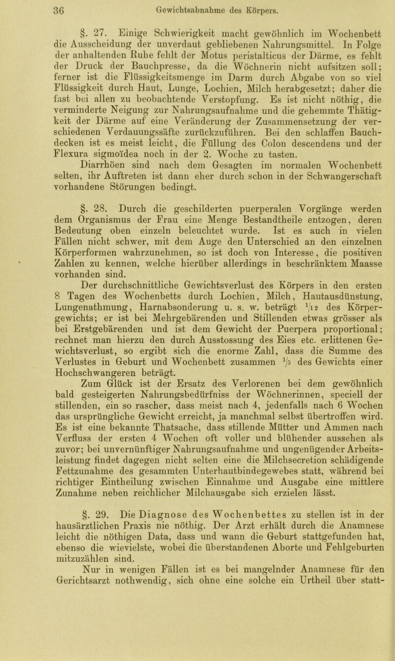 §. 27. Einige Schwierigkeit macht gewöhnlich im Wochenbett die Ausscheidung der unverdaut gebliebenen Nahrungsmittel. In Folge der anhaltenden Ruhe fehlt der Motus peristalticus der Därme, es fehlt der Druck der Bauchpresse, da die Wöchnerin nicht aufsitzen soll; ferner ist die Flüssigkeitsmenge im Darm durch Abgabe von so viel Flüssigkeit durch Haut, Lunge, Lochien, Milch herabgesetzt; daher die fast bei allen zu beobachtende Verstopfung. Es ist nicht nöthig, die verminderte Neigung zur Nahrungsaufnahme und die gehemmte Thätig- keit der Därme auf eine Veränderung der Zusammensetzung der ver- schiedenen Verdauungssäfte zurückzuführen. Bei den schlaffen Bauch- decken ist es meist leicht, die Füllung des Colon descendens und der Flexura sigmoidea noch in der 2. Woche zu tasten. Diarrhöen sind nach dem Gesagten im normalen Wochenbett selten, ihr Auftreten ist dann eher durch schon in der Schwangerschaft vorhandene Störungen bedingt. §. 28. Durch die geschilderten puerperalen Vorgänge werden dem Organismus der Frau eine Menge Bestandtheile entzogen, deren Bedeutung oben einzeln beleuchtet wurde. Ist es auch in vielen Fällen nicht schwer, mit dem Auge den Unterschied an den einzelnen Körperformen wahrzunehmen, so ist doch von Interesse, die positiven Zahlen zu kennen, welche hierüber allerdings in beschränktem Maasse vorhanden sind. Der durchschnittliche Gewichtsverlust des Körpers in den ersten 8 Tagen des Wochenbetts durch Lochien, Milch, Hautausdünstung, Lungenathmung, Harnabsonderung u. s. w. beträgt ^,12 des Körper- gewichts; er ist bei Mehrgebärenden und Stillenden etwas grösser als bei Erstgebärenden und ist dem Gewicht der Puerpera proportional; rechnet man hierzu den durch Ausstossung des Eies etc. erlittenen Ge- wichtsverlust, so ergibt sich die enorme Zahl, dass die Summe des Verlustes in Geburt und Wochenbett zusammen des Gewichts einer Hochschwangeren beträgt. Zum Glück ist der Ersatz des Verlorenen bei dem gewöhnlich bald gesteigerten Nahrungsbedürfniss der Wöchnerinnen, speciell der stillenden, ein so rascher, dass meist nach 4, jedenfalls nach 6 Wochen das ursprüngliche Gewicht erreicht, ja manchmal selbst übertroffen wird. Es ist eine bekannte Thatsache, dass stillende Mütter und Ammen nach Verfluss der ersten 4 Wochen oft voller und blühender aussehen als zuvor; bei unvernünftiger Nahrungsaufnahme und ungenügender Arbeits- leistung findet dagegen nicht selten eine die Milchsecretion schädigende Fettzunahme des gesammten Unterhautbindegewebes statt, während bei richtiger Eintheilung zwischen Einnahme und Ausgabe eine mittlere Zunahme neben reichlicher Milchausgabe sich erzielen lässt. §. 29. Die Diagnose des Wochenbettes zu stellen ist in der hausärztlichen Praxis nie nöthig. Der Arzt erhält durch die Anamnese leicht die nöthigen Data, dass und wann die Geburt stattgefunden hat, ebenso die wievielste, wobei die überstandenen Aborte und Fehlgeburten mitzuzählen sind. Nur in wenigen Fällen ist es bei mangelnder Anamnese für den Gerichtsarzt nothwendig, sich ohne eine solche ein Urtheil über statt-