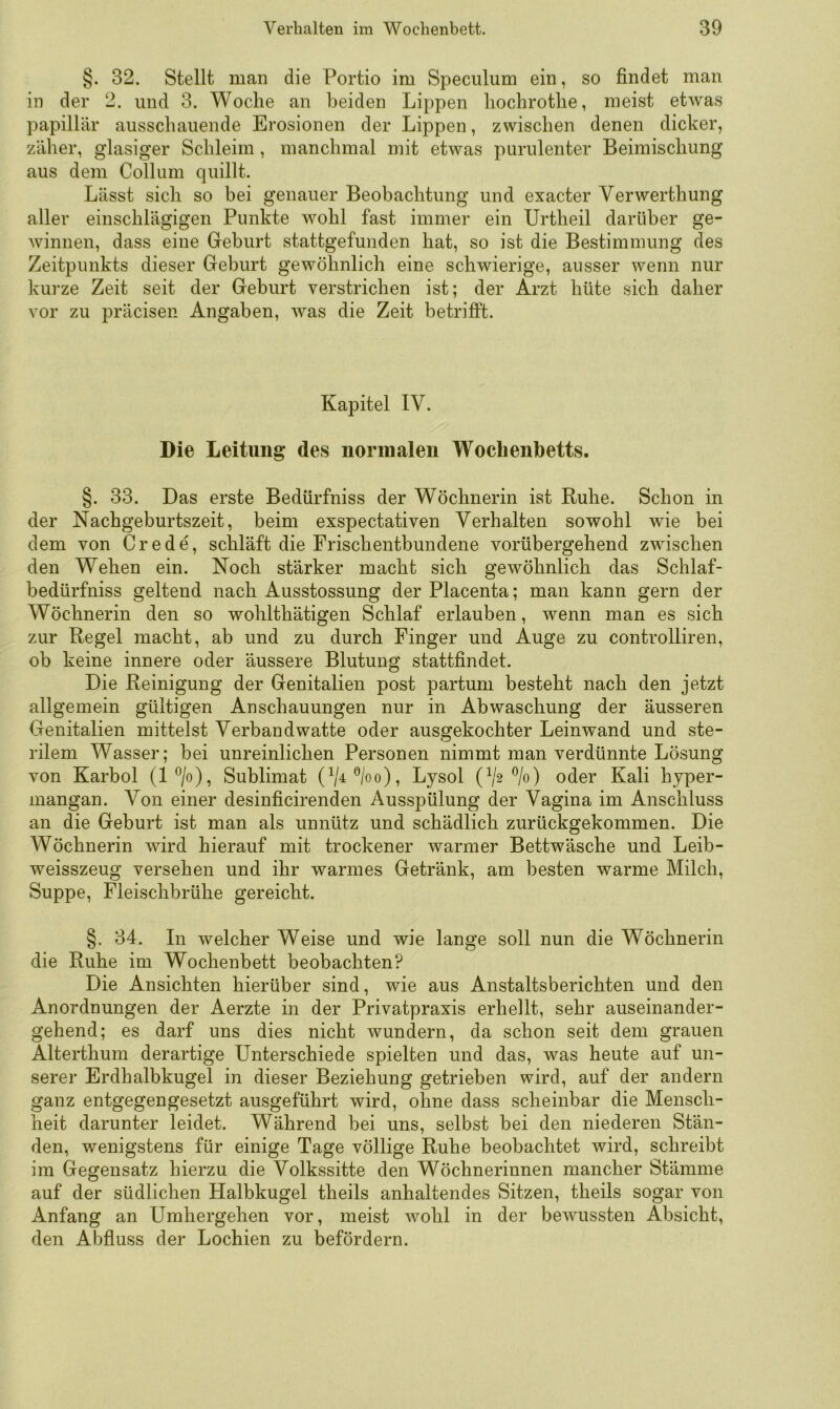 §. 32. Stellt man die Portio im Speciilum ein, so findet man in der 2. und 3. V^oclie an beiden Lippen liochrotlie, meist etwas papillär ausschaiiende Erosionen der Lippen, zwischen denen dicker, zäher, glasiger Schleim, manchmal mit etwas purulenter Beimischung aus dem Collum quillt. Lässt sich so bei genauer Beobachtung und exacter Verwerthung aller einschlägigen Punkte wohl fast immer ein Urtheil darüber ge- winnen, dass eine Geburt stattgefunden hat, so ist die Bestimmung des Zeitpunkts dieser Geburt gewöhnlich eine schwierige, ausser wenn nur kurze Zeit seit der Geburt verstrichen ist; der Arzt hüte sich daher vor zu präcisen Angaben, was die Zeit betrifft. Kapitel IV. Die Leitung des normalen Wochenbetts. §. 33. Das erste Bedürfniss der Wöchnerin ist Ruhe. Schon in der Nachgeburtszeit, beim exspectativen Verhalten sowohl wie bei dem von Crede, schläft die Frisch entbundene vorübergehend zwischen den Wehen ein. Noch stärker macht sich gewöhnlich das Schlaf- bedürfniss geltend nach Ausstossung der Placenta; man kann gern der Wöchnerin den so wohlthätigen Schlaf erlauben, wenn man es sich zur Regel macht, ab und zu durch Finger und Auge zu controlliren, ob keine innere oder äussere Blutung stattfindet. Die Reinigung der Genitalien post partum besteht nach den jetzt allgemein gültigen Anschauungen nur in Abwaschung der äusseren Genitalien mittelst Verbandwatte oder ausgekochter Leinwand und ste- rilem Wasser; bei unreinlichen Personen nimmt man verdünnte Lösung von Karbol (l*^/o), Sublimat (V^®/oo), Lysol (^/2 ®/o) oder Kali hyper- mangan. Von einer desinficirenden Ausspülung der Vagina im Anschluss an die Geburt ist man als unnütz und schädlich zurückgekommen. Die Wöchnerin wird hierauf mit trockener warmer Bettwäsche und Leib- weisszeug versehen und ihr warmes Getränk, am besten warme Milch, Suppe, Fleischbrühe gereicht. §. 34. In welcher Weise und wie lange soll nun die Wöchnerin die Ruhe im Wochenbett beobachten? Die Ansichten hierüber sind, wie aus Anstaltsberichten und den Anordnungen der Aerzte in der Privatpraxis erhellt, sehr auseinander- gehend; es darf uns dies nicht wundern, da schon seit dem grauen Alterthum derartige Unterschiede spielten und das, was heute auf un- serer Erdhalbkugel in dieser Beziehung getrieben wird, auf der andern ganz entgegengesetzt ausgeführt wird, ohne dass scheinbar die Mensch- heit darunter leidet. Während bei uns, selbst bei den niederen Stän- den, wenigstens für einige Tage völlige Ruhe beobachtet wird, schreibt im Gegensatz hierzu die Volkssitte den Wöchnerinnen mancher Stämme auf der südlichen Halbkugel theils anhaltendes Sitzen, theils sogar von Anfang an ümhergehen vor, meist wohl in der bewussten Absicht, den Abfiuss der Lochien zu befördern.