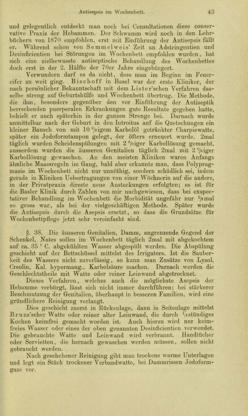 und gelegentlich entdeckt man noch bei Consultationen diese conser- vative Praxis der Hebammen. Der Schwamm wird noch in den Lehr- büchern von 1870 empfohlen, erst mit Einführung der Antisepsis fällt er. Während schon von Semmel weis’ Zeit an Adstringentien und Desinficientien bei Störungen im Wochenbett empfohlen wurden, hat sich eine zielbewusste antiseptische Behandlung des Wochenbettes doch erst in der 2. Hälfte der 70er Jahre eingebürgert. Verwundern darf es da nicht, dass man im Beginn im Feuer- eifer zu weit ging. Bisch off in Basel war der erste Kliniker, der nach persönlicher Bekanntschaft mit dem Lister’schen Verfahren das- selbe streng auf Geburtshülfe und Wochenbett übertrug. Die Methode, die ihm, besonders gegenüber den vor Einführung der Antiseptik herrschenden puerperalen Erkrankungen gute Resultate gegeben hatte, behielt er auch späterhin in der ganzen Strenge bei. Darnach wurde unmittelbar nach der Geburt in den Introitus auf die Quetschungen ein kleiner Bausch von mit 10 ^/oigem Karbolöl getränkter Charpiewatte, später ein Jodoforratampon gelegt, der öfters erneuert wurde. 2mal täglich wurden Scheidenspülungen mit 2 ^/oiger Karbollösung gemacht, ausserdem wurden die äusseren Genitalien täglich 2mal mit 2 ®/oiger Karbollösung gewaschen. An den meisten Kliniken waren Anfangs ähnliche Maassregeln im Gang, bald aber erkannte man, dass Polyprag- masie im Wochenbett nicht nur unnöthig, sondern schädlich sei, indem gerade in Kliniken Uebertragungen von einer Wöchnerin auf die andere, in der Privatpraxis directe neue Ansteckungen erfolgten; es ist für die Basler Klinik durch Zahlen von mir nachgewiesen, dass bei exspec- tativer Behandlung im Wochenbett die Morbidität ungefähr nur ^/2mal so gross war, als bei der vielgeschäftigen Methode. Später wurde die Antisepsis durch die Asepsis ersetzt, so dass die Grundsätze für Wochenbettpflege jetzt sehr vereinfacht sind. §. 38. Die äusseren Genitalien, Damm, angrenzende Gegend der Schenkel, Nates sollen im Wochenbett täglich 2mal mit abgekochtem auf ca. 35 ^ C. abgekühlten Wasser abgespült werden. Die Abspülung geschieht auf der Bettschüssel mittelst des Irrigators. Ist die Sauber- keit des Wassers nicht zuverlässig, so kann man Zusätze von Lysol, Creolin, Kal. hypermang., Karbolsäure machen. Darnach werden die Geschlechtstheile mit Watte oder reiner Leinwand abgetrocknet. Dieses Verfahren, welches auch die möglichste Asepsis der Hebamme verbürgt, lässt sich nicht immer durchführen; bei stärkerer Beschmutzung der Genitalien, überhaupt in besseren Familien, wird eine gründlichere Reinigung verlangt. Dies geschieht zuerst in Rückenlage, dann in Seitenlage mittelst Bruns’scher Watte oder reiner alter Leinwand, die durch ^/4stündiges Kochen keimfrei gemacht worden ist. Auch hierzu wird nur keim- freies Wasser oder eines der oben genannten Desinficientien verwendet. Die gebrauchte Watte und Leinwand wird verbrannt. Handtücher oder Servietten, die hernach gewaschen werden müssen, sollen nicht gebraucht werden. Nach geschehener Reinigung gibt man trockene warme Unterlagen und legt ein Stück trockener Verbandwatte, bei Dammrissen Jodoform- gaze vor.