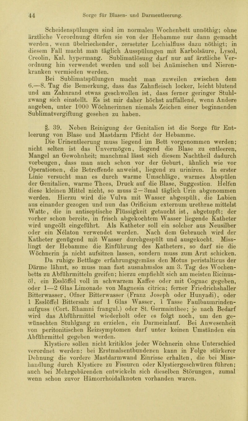 Scheidenspülungen sind im normalen Wochenbett unnöthig; ohne ärztliche Verordnung dürfen sie von der Hebamme nur dann gemacht werden, wenn übelriechender, zersetzter Lochialfluss dazu nöthigt; in diesem Fall macht man täglich Ausspülungen mit Karbolsäure, Lysol, Creolin, Kal. hypermang. Subliniatlösung darf nur auf ärztliche Ver- ordnung hin verwendet werden und soll bei Anämischen und Nieren- kranken vermieden werden. Bei Sublimatspülungen macht man zuweilen zwischen dem b.—8. Tag die Bemerkung, dass das Zahnfleisch locker, leicht blutend und am Zahnrand etwas geschwollen ist, dass ferner geringer Stuhl- zwang sich einstellt. Es ist mir daher höchst auffallend, wenn Andere angeben, unter 1000 Wöchnerinnen niemals Zeichen einer beginnenden Sublimatvergiftung gesehen zu haben. §. 39. Neben Reinigung der Genitalien ist die Sorge für Ent- leerung von Blase und Mastdarm Pflicht der Hebamme. Die Urinentleerung muss liegend im Bett vorgenommen werden; nicht selten ist das Unvermögen, liegend die Blase zu entleeren, Mangel an Gewohnheit; manchmal lässt sich diesem Nachtheil dadurch Vorbeugen, dass man auch schon vor der Geburt, ähnlich wie vor Operationen, die Betreffende anweist, liegend zu uriniren. In erster Linie versucht man es durch warme Umschläge, warmes Ab.spülen der Genitalien, warme Thees, Druck auf die Blase, Suggestion. Helfen diese kleinen Mittel nicht, so muss 2 —3mal täglich Urin abgenommen werden. Hierzu wird die Vulva mit Wasser abgespült, die Labien aus einander gezogen und nun das Orificium externum urethrae mittelst Watte, die in antiseptische Flüssigkeit getaucht ist, abgetupft; der vorher schon bereite, in frisch abgekochtem Wasser liegende Katheter wird ungeölt eingeführt. Als Katheter soll ein solcher aus Neusilber oder ein Nelaton verwendet werden. Nach dem Gebrauch wird der Katheter genügend mit Wasser durchgespült und ausgekocht. Miss- lingt der Hebamme die Einführung des Katheters, so darf sie die Wöchnerin ja nicht aufsitzen lassen, sondern muss zum Arzt schicken. Da ruhige Bettlage erfahrungsgemäss den Motus peristalticus der Därme lähmt, so muss man fast ausnahmslos am 3. Tag des Wochen- betts zu Abführmitteln greifen; hierzu empfiehlt sich am meistenRicinus- öl, ein Esslöffel voll in schwarzem Kafi'ee oder mit Cognac gegeben, oder 1—2 Glas Limonade von Magnesia citrica; ferner Friedrichshaller Bitterwasser, Ofner Bitterwasser (Franz Joseph oder Hunyadi), oder 1 Esslöffel Bittersalz auf 1 Glas Wasser, 1 Tasse Faulbaumrinden- aufguss (Gort. Rhamni frangul.) oder St. Germainthee; je nach Bedarf wird das Abführmittel wiederholt oder es folgt noch, um den ge- wünschten Stuhlgang zu erzielen, ein Darmeinlauf. Bei Anwesenheit von peritonitischen Reizsymptomen darf unter keinen Umständen ein Abführmittel gegeben werden. Klystiere sollen nicht kritiklos jeder Wöchnerin ohne Unterschied verordnet werden: bei Erstmalsentbundenen kann in Folge stärkerer Dehnung die vordere Mastdarmwand Einrisse erhalten, die bei Miss- handlung durch Klystiere zu Fissuren oder Klystiergeschwüren führen; auch bei Mehrgebärenden entwickeln sich dieselben Störungen, zumal wenn schon zuvor Hämorrhoidalknoten vorhanden waren.