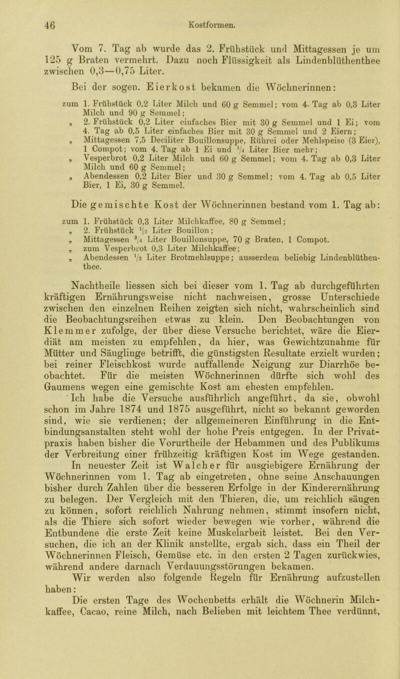 Vom 7. Tag ab wurde das 2. Frühstück und Mittagessen je um 125 g Braten vermehrt. Dazu noch Flüssigkeit als Lindenblüthenthee zwischen 0,3—0,75 Liter. Bei der sogen. Eier ko st bekamen die Wöchnerinnen: zum 1. Frühstück 0,2 Liter Milch und 60 g Semmel; vom 4. Tag ab 0,3 Liter Milch und 90 g Semmel; „ 2. Frühstück 0,2 Liter einfaches Bier mit 30 g Semmel und 1 Ei; vom 4. Tag ab 0,5 Liter einfaches Bier mit 30 g Semmel und 2 Eiern; „ Mittagessen 7,5 Deciliter Bouillonsuppe, Rührei oder Mehlspeise (3 Eier), 1 Compot; vom 4. Tag ab 1 Ei und ^4 Liter Bier mehr; „ Vesperbrot 0,2 Liter Milch und 60 g Semmel; vom 4. Tag ab 0,3 Liter Milch und 60 g Semmel; „ Abendessen 0,2 Liter Bier und 30 g Semmel; vom 4. Tag ab 0,5 Liter Bier, 1 Ei, 30 g Semmel. Die gemischte Kost der Wöchnerinnen bestand vom 1. Tag ab: zum 1. Frühstück 0,3 Liter Milchkaffee, 80 g Semmel; „ 2. Frühstück ^|2 Liter Bouillon; „ Mittagessen ^/4 Liter Bouillonsuppe, 70 g Braten, 1 Compot. „ zum Vesperbrot 0,3 Liter Milchkaffee; „ Abendessen V2 Liter Brotmehlsuppe; ausserdem beliebig Lindenblüthen- thee. Nachtheile Hessen sich bei dieser vom 1. Tag ab durchgeführten kräftigen Ernährungsweise nicht nachweisen, grosse Unterschiede zwischen den einzelnen Reihen zeigten sich nicht, wahrscheinlich sind die Beobachtungsreihen etwas zu klein. Den Beobachtungen von Klemmer zufolge, der über diese Versuche berichtet, wäre die Eier- diät am meisten zu empfehlen, da hier, was Gewichtzunahme für Mütter und Säuglinge betrifft, die günstigsten Resultate erzielt wurden; bei reiner Fleischkost wurde auffallende Neigung zur Diarrhöe be- obachtet. Für die meisten Wöchnerinnen dürfte sich wohl des Gaumens wegen eine gemischte Kost am ehesten empfehlen. 'Ich habe die Versuche ausführlich angeführt, da sie, obwohl schon im Jahre 1874 und 1875 ausgeführt, nicht so bekannt geworden sind, wie sie verdienen; der allgemeineren Einführung in die Ent- bindungsanstalten steht wohl der hohe Preis entgegen. In der Privat- praxis haben bisher die Vorurtheile der Hebammen und des Publikums der Verbreitung einer frühzeitig kräftigen Kost im Wege gestanden. In neuester Zeit ist Walch er für ausgiebigere Ernährung der Wöchnerinnen vom 1. Tag ab eingetreten, ohne seine Anschauungen bisher durch Zahlen über die besseren Erfolge in der Kinderernährung zu belegen. Der Vergleich mit den Thieren, die, um reichlich säugen zu können, sofort reichlich Nahrung nehmen, stimmt insofern nicht, als die Thiere sich sofort wieder beAvegen Avie vorher, während die Entbundene die erste Zeit keine Muskelarbeit leistet. Bei den Ver- suchen, die ich an der Klinik anstellte, ergab sich, dass ein Theil der Wöchnerinnen Fleisch, Gemüse etc. in den ersten 2 Tagen zurück wies, während andere darnach Verdauungsstörungen bekamen. Wir werden also folgende Regeln für Ernährung aufzustellen haben: Die ersten Tage des Wochenbetts erhält die Wöchnerin Milch- kaffee, Cacao, reine Milch, nach Belieben mit leichtem Thee verdünnt,