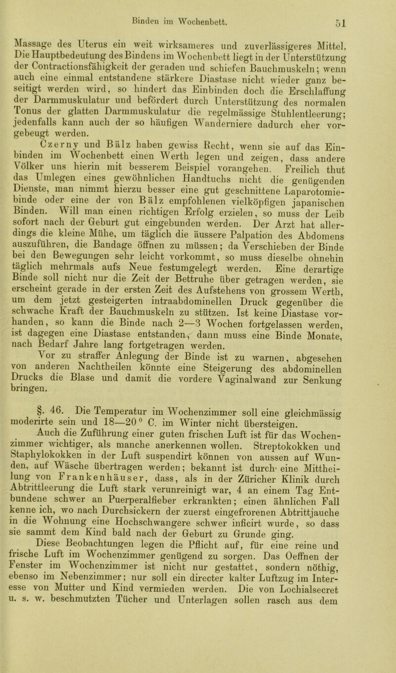 Massage des Uterus ein weit wirksameres und zuverlässig’eres Mittel. Die Hauptbedeutung desBindens im Wochenbett liegt in der Unterstützung der Contractionsfähigkeit der geraden und schiefen Bauchmuskeln 5 wenn auch eine einmal entstandene stärkere Diastase nicht wieder ganz be- seitigt werden wird, so hindert das Einbinden doch die Erschlaffung der Darmmuskulatur und befördert durch Unterstützung des normalen Tonus der glatten Darmmuskulatur die regelmässige Stuhlentleerung; jedenfalls kann auch der so häufigen Wanderniere dadurch eher vor- gebeugt werden. Czerny und Balz haben gewiss Recht, wenn sie auf das Ein- biuden im Wochenbett einen Werth legen und zeigen, dass andere Völker uns hierin mit besserem Beispiel vorangehen. Freilich thut das Umlegen eines gewöhnlichen Handtuchs nicht die genügenden Dienste, man nimmt hierzu besser eine gut geschnittene Laparotomie- binde odei eine der von Bälz empfohlenen vielköphg’en japanischen Binden. Will man einen richtigen Erfolg erzielen, so muss der Leib sofort nach der Geburt gut eingebunden werden. Der Arzt hat aller- dings die kleine Mühe, um täglich die äussere Palpation des Abdomens auszuführen, die Bandage öffnen zu müssen; da Verschieben der Binde bei den Bewegungen sehr leicht vorkommt, so muss dieselbe ohnehin täglich mehrmals aufs Neue festumgelegt werden. Eine derartige Binde soll nicht nur die Zeit der Bettruhe über getragen werden, sie erscheint gerade in der ersten Zeit des Aufstehens von grossem Werth, um dem jetzt gesteigerten intraabdominellen Druck gegenüber die schwache Kraft der Bauchmuskeln zu stützen. Ist keine Diastase vor- handen, so kann die Binde nach 2—3 V^ochen fortgelassen werden, ist dagegen eine Diastase entstanden, dann muss eine Binde Monate,^ nach Bedarf Jahre lang fortgetragen werden. Vor zu straffer Anlegung der Binde ist zu warnen, abgesehen von andeien Nachtheilen könnte eine Steigerung des abdominellen Drucks die Blase und damit die vordere Vaffinalwand zur Senkunsr bringen. ^ §. 46. Die Temperatur im Wochenzimmer soll eine gleichmässig moderirte sein und 18—20'^ C. im Winter nicht übersteigen. Auch die Zuführung einer guten frischen Luft ist für das Wochen- zimmer wichtiger, als manche anerkennen wollen. Streptokokken und Staphylokokken in der Luft suspendirt können von aussen auf Wun- den, auf Wäsche übertragen werden; bekannt ist durch eine Mitthei- lung von Frankenhäuser, dass, als in der Züricher Klinik durch Abtrittleerung die Luft stark verunreinigt war, 4 an einem Tag Ent- bundene schwer an Puerperalfieber erkrankten; einen ähnlichen Fall kenne ich, wo nach Durchsickern der zuerst eingefrorenen Abtrittjauche in die Wohnung eine Hochschwangere schwer inficirt wurde, so dass sie sammt dem Kind bald nach der Geburt zu Grunde ging. Diese Beobachtungen legen die Pflicht auf, für eine reine und frische Luft im Wochenzimmer genügend zu sorgen. Das Oeffnen der Fenster im Wochenzimmer ist nicht nur gestattet, sondern nöthig, ebenso im Nebenzimmer; nur soll ein directer kalter Luftzug im Inter- esse von Mutter und Kind vermieden werden. Die von Lochialsecret u. s. w. beschmutzten Tücher und Unterlagen sollen rasch aus dem