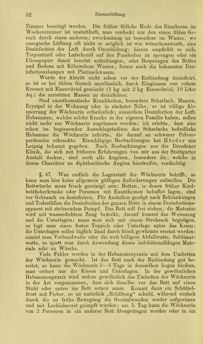 Zimmer beseitigt werden. Die früher übliche Mode des Räucherns im Wochenzimmer ist unstatthaft, man verdeckt nur den einen üblen Ge- ruch durch einen anderen; zweckmässig ist besonders im Winter, wo energische Lüftung oft nicht so möglich ist wie wünschenswerth, eine Desinfection der Luft durch Ozonbildung; hierzu empfiehlt es sich, Terpentinöl oder Latschenöl auf den Fussboden zu sprengen oder ein Fliesspapier damit benetzt aufzuhängen, oder Besprengen des Bettes und Bodens mit Kölnischem Wasser, ferner auch die bekannten Des- infectionslampen mit Platinschwamm. Wurde der Abtritt nicht schon vor der Entbindung desinficirt, so ist es bei üblem Geruch unerlässlich, durch Eingiessen von rohem Kreosot mit Eisenvitriol gemischt (1 kg mit 2 kg Eisenvitriol, 10 Liter Aq.) die zersetzten Massen zu desinficiren. Sind exanthematische Krankheiten, besonders Scharlach, Masern, Erysipel in der Wohnung oder in nächster Nähe, so ist völlige Ab- sperrung der Wöchnerin erforderlich; ausserdem Desinfection der Luft. Hebammen, welche solche Kranke in der eigenen Familie haben, sollen nicht mehr zur Wöchnerin zugelassen werden; ich erlebte, dass eine schon im beginnenden Ausschlagstadium des Scharlachs befindliche Hebamme die Wöchnerin inficirte, die darauf an schwerer Pelveo- peritonitis erkrankte. Einschlägige Beobachtungen hat Hör der aus Leipzig bekannt gegeben. Nach Beobachtungen aus der Dresdener Klinik, die sich mit früheren Erfahrungen von mir aus der Stuttgarter Anstalt decken, sind auch alle Anginen, besonders die, welche in ihrem Charakter an diphtheritische Angina hinstreifen, verdächtig. §. 47. Was endlich die Lagerstatt der Wöchnerin betrifft, so kann man hier keine allgemein gültigen Anforderungen aufstellen. Die Bettwäsche muss frisch gereinigt sein; Betten, in denen früher Kind- bettfieberkranke oder Personen mit Exanthemen behaftet lagen, sind vor Gebrauch zu desinficiren. Für Anstalten genügt nach Erkrankungen und Todesfällen die Desinfection des ganzen Betts in einem Desinfections- apparat mit strömendem Dampf. Das Bett soll frei stehen, die Matratze wird mit wasserdichtem Zeug bedeckt, darauf kommt das Weisszeug und die Unterlagen; muss man sich mit einem Strohsack begnügen, so legt man einen festen Teppich oder Unterlage unter das Kreuz; die Unterlagen sollen täglich 2mal durch frisch gewärmte ersetzt werden; nimmt man Verbandwatte oder die weit billigere Abfallwatte, Sublimat- watte, so spart man durch Anwendung dieses imbibitionsfähigen Mate- rials sehr an Wäsche. Viele Fehler werden in der Hebammenpraxis mit dem Umbetten der Wöchnerin gemacht. Ist das Bett nach der Entbindung gut be- reitet, so kann die Wöchnerin 5—8 Tage in demselben liegen bleiben, man ordnet nur die Kissen und Unterlagen. In der gewöhnlichen Hebammenpraxis wird zudem gewöhnlich das Umbetten der Wöchnerin in der Art vorgenommen, dass sich dieselbe vor das Bett auf einen Stuhl oder unten ins Bett setzen muss. Kommt dann ein Schüttel- frost mit Fieber, so ist natürlich „Erkältung“ schuld, während einfach durch die zu frühe Bewegung die Genitalwunden wieder aufgerissen und mit Lochialsecret geimpft wurden; am 5. Tag kann die Wöchnerin von 2 Personen in ein anderes Bett übergetragen werden oder in ein