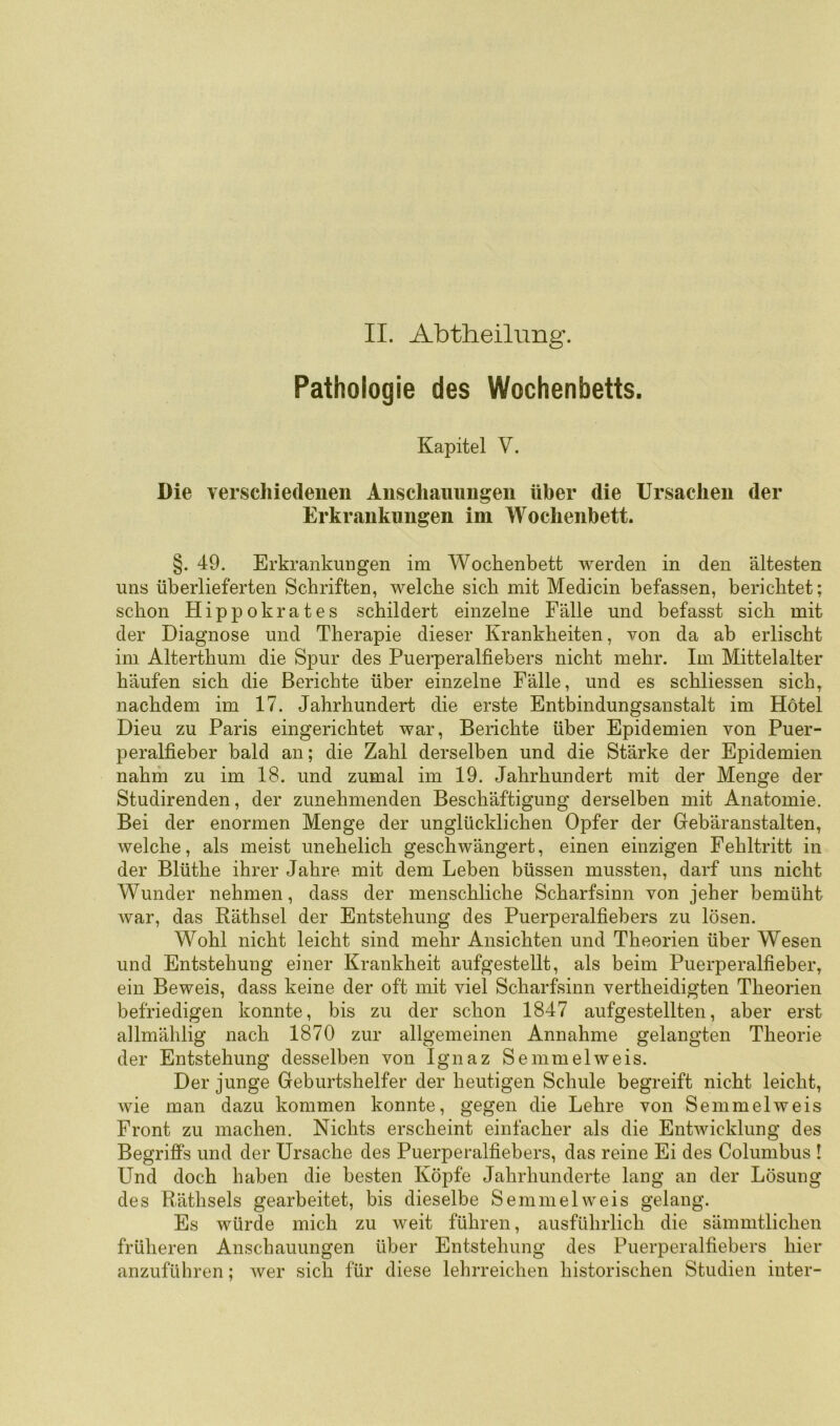 II. Abtheilnng. Pathologie des Wochenbetts. Kapitel V. Die verschiedenen Anschauungen über die Ursachen der Erkrankungen im Wochenbett. §. 49. Erkrankungen im Wochenbett werden in den ältesten uns überlieferten Schriften, welche sich mit Medicin befassen, berichtet; schon Hippokrates schildert einzelne Fälle und befasst sich mit der Diagnose und Therapie dieser Krankheiten, von da ab erlischt im Alterthum die Spur des Puerperalfiebers nicht mehr. Im Mittelalter häufen sich die Berichte über einzelne Fälle, und es schliessen sich^ nachdem im 17. Jahrhundert die erste Entbindungsanstalt im Hotel Dieu zu Paris eingerichtet war, Berichte über Epidemien von Puer- peralfieber bald an; die Zahl derselben und die Stärke der Epidemien nahm zu im 18. und zumal im 19. Jahrhundert mit der Menge der Studirenden, der zunehmenden Beschäftigung derselben mit Anatomie. Bei der enormen Menge der unglücklichen Opfer der Grebäranstalten, welche, als meist unehelich geschwängert, einen einzigen Fehltritt in der Blüthe ihrer Jahre mit dem Leben büssen mussten, darf uns nicht Wunder nehmen, dass der menschliche Scharfsinn von jeher bemüht war, das Räthsel der Entstehung des Puerperalfiebers zu lösen. Wohl nicht leicht sind mehr Ansichten und Theorien über Wesen und Entstehung einer Krankheit aufgestellt, als beim Puerperalfieber, ein Beweis, dass keine der oft mit viel Scharfsinn vertheidigten Theorien befriedigen konnte, bis zu der schon 1847 aufgestellten, aber erst allmählig nach 1870 zur allgemeinen Annahme gelangten Theorie der Entstehung desselben von Ignaz Semmelweis. Der junge Geburtshelfer der heutigen Schule begreift nicht leicht, wie man dazu kommen konnte, gegen die Lehre von Semmelweis Front zu machen. Nichts erscheint einfacher als die Entwicklung des Begriffs und der Ursache des Puerperalfiebers, das reine Ei des Columbus I Und doch haben die besten Köpfe Jahrhunderte lang an der Lösung des Rüthsels gearbeitet, bis dieselbe Semmel weis gelang. Es würde mich zu weit führen, ausführlich die sämmtlichen früheren Anschauungen über Entstehung des Puerperalfiebers hier anzuführen; wer sich für diese lehrreichen historischen Studien inter-
