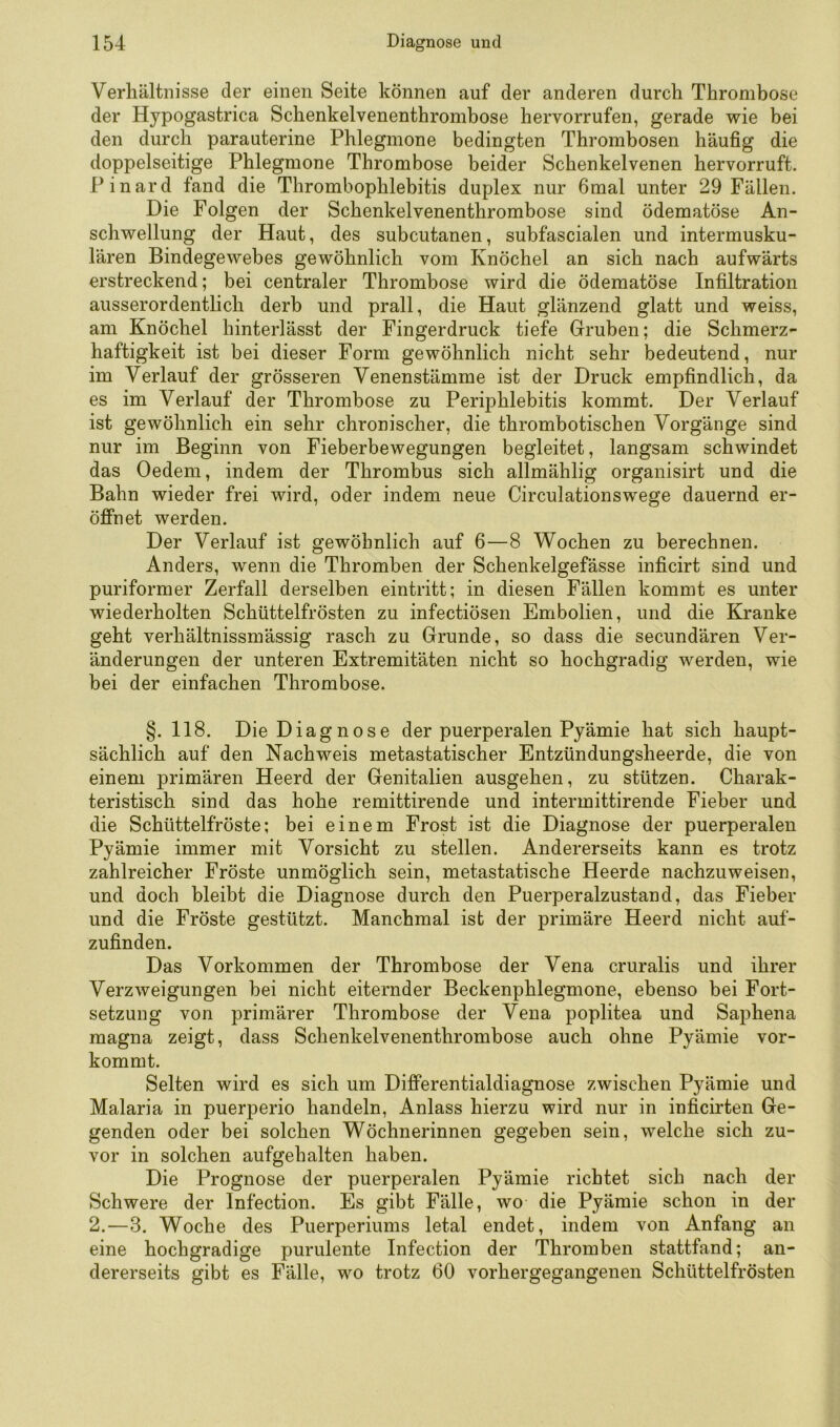 Verhältnisse der einen Seite können auf der anderen durch Thrombose der Hypogastrica Schenkelvenenthrombose hervorrufen, gerade vrie bei den durch parauterine Phlegmone bedingten Thrombosen häufig die doppelseitige Phlegmone Thrombose beider Schenkelvenen hervorruft. Pinard fand die Thrombophlebitis duplex nur 6mal unter 29 Fällen. Die Folgen der Schenkelvenenthrombose sind ödematöse An- schvi^ellung der Haut, des subcutanen, subfascialen und intermusku- lären Bindegewebes gewöhnlich vom Knöchel an sich nach aufwärts erstreckend; bei centraler Thrombose wird die ödematöse Infiltration ausserordentlich derb und prall, die Haut glänzend glatt und weiss, am Knöchel hinterlässt der Fingerdruck tiefe Gruben; die Schmerz- haftigkeit ist bei dieser Form gewöhnlich nicht sehr bedeutend, nur im Verlauf der grösseren Venenstämme ist der Druck empfindlich, da es im Verlauf der Thrombose zu Periphlebitis kommt. Der Verlauf ist gewöhnlich ein sehr chronischer, die thrombotischen Vorgänge sind nur im Beginn von Fieberbewegungen begleitet, langsam schwindet das Oedem, indem der Thrombus sich allmählig organisirt und die Bahn wieder frei wird, oder indem neue Circulationswege dauernd er- öffnet werden. Der Verlauf ist gewöhnlich auf 6—8 Wochen zu berechnen. Anders, wenn die Thromben der Schenkelgefässe inficirt sind und puriformer Zerfall derselben eintritt; in diesen Fällen kommt es unter wiederholten Schüttelfrösten zu infectiösen Embolien, und die Eiranke geht verhältnissmässig rasch zu Grunde, so dass die secundären Ver- änderungen der unteren Extremitäten nicht so hochgradig werden, wie bei der einfachen Thrombose. §. 118. Die Diagnose der puerperalen Pyämie hat sich haupt- sächlich auf den Nachweis metastatischer Entzündungsheerde, die von einem primären Heerd der Genitalien ausgehen, zu stützen. Charak- teristisch sind das hohe remittirende und interinittirende Fieber und die Schüttelfröste; bei einem Frost ist die Diagnose der puerperalen Pyämie immer mit Vorsicht zu stellen. Andererseits kann es trotz zahlreicher Fröste unmöglich sein, metastatische Heerde nachzuweisen, und doch bleibt die Diagnose durch den Puerperalzustand, das Fieber und die Fröste gestützt. Manchmal ist der primäre Heerd nicht auf- zufinden. Das Vorkommen der Thrombose der Vena cruralis und ihrer Verzweigungen bei nicht eiternder Beckenphlegmone, ebenso bei Fort- setzung von primärer Thrombose der Vena poplitea und Saphena magna zeigt, dass Schenkelvenenthrombose auch ohne Pyämie vor- kommt. Selten wird es sich um Differentialdiagnose zwischen Pyämie und Malaria in puerperio handeln, Anlass hierzu wird nur in inficirten Ge- genden oder bei solchen Wöchnerinnen gegeben sein, welche sich zu- vor in solchen aufgehalten haben. Die Prognose der puerperalen Pyämie richtet sich nach der Schwere der Infection. Es gibt Fälle, wo die Pyämie schon in der 2.—3. Woche des Puerperiums letal endet, indem von Anfang an eine hochgradige purulente Infection der Thromben stattfand; an- dererseits gibt es Fälle, wo trotz 60 vorhergegangenen Schüttelfrösten