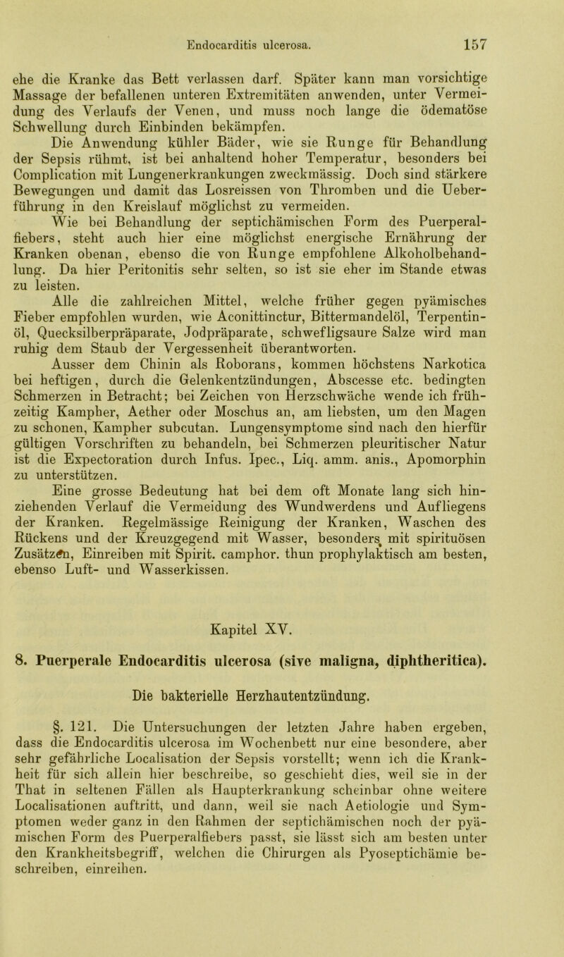 ehe die Kranke das Bett verlassen darf. Später kann man vorsichtige Massage der befallenen unteren Extremitäten an wenden, unter Vermei- dung des Verlaufs der Venen, und muss noch lange die ödematöse Schwellung durch Einbinden bekämpfen. Die Anwendung kühler Bäder, wie sie Runge für Behandlung der Sepsis rühmt, ist bei anhaltend hoher Temperatur, besonders bei Complication mit Lungenerkrankungen zweckmässig. Doch sind stärkere Bewegungen und damit das Losreissen von Thromben und die Ueber- führung in den Kreislauf möglichst zu vermeiden. Wie bei Behandlung der septichämischen Form des Puerperal- fiebers , steht auch hier eine möglichst energische Ernährung der Kranken obenan, ebenso die von Runge empfohlene Alkoholbehand- lung. Da hier Peritonitis sehr selten, so ist sie eher im Stande etwas zu leisten. Alle die zahlreichen Mittel, welche früher gegen pyämisches Fieber empfohlen wurden, wie Aconittinctur, Bittermandelöl, Terpentin- öl, Quecksilberpräparate, Jodpräparate, schwefligsaure Salze wird man ruhig dem Staub der Vergessenheit überantworten. Ausser dem Chinin als Roborans, kommen höchstens Narkotica bei heftigen, durch die Gelenkentzündungen, Abscesse etc. bedingten Schmerzen in Betracht; bei Zeichen von Herzschwäche wende ich früh- zeitig Kampher, Aether oder Moschus an, am liebsten, um den Magen zu schonen, Kampher subcutan. Lungensymptome sind nach den hierfür gültigen Vorschriften zu behandeln, bei Schmerzen pleuritischer Natur ist die Expectoration durch Infus. Ipec., Liq. amm. anis., Apomorphin zu unterstützen. Eine grosse Bedeutung hat bei dem oft Monate lang sich hin- ziehenden Verlauf die Vermeidung des Wundwerdens und Aufliegens der Kranken. Regelmässige Reinigung der Kranken, Waschen des Rückens und der Kreuzgegend mit Wasser, besonders^ mit spirituösen Zusätz(?n, Einreiben mit Spirit, camphor. thun prophylaktisch am besten, ebenso Luft- und Wasserkissen. Kapitel XV. 8. Puerperale Endocarditis ulcerosa (sive maligna, diphtheritica). Die bakterielle Herzhautentzündung. §. 121. Die Untersuchungen der letzten Jahre haben ergeben, dass die Endocarditis ulcerosa im Wochenbett nur eine besondere, aber sehr gefährliche Localisation der Sepsis vorstellt; wenn ich die Krank- heit für sich allein hier beschreibe, so geschieht dies, weil sie in der That in seltenen Fällen als Haupterkrankung scheinbar ohne weitere Localisationen auftritt, und dann, weil sie nach Aetiologie und Sym- ptomen weder ganz in den Rahmen der septichämischen noch der pyä- mischen Form des Puerperalfiebers passt, sie lässt sich am besten unter den Krankheitsbegrifi*, welchen die Chirurgen als Pyoseptichämie be- schreiben, einreihen.