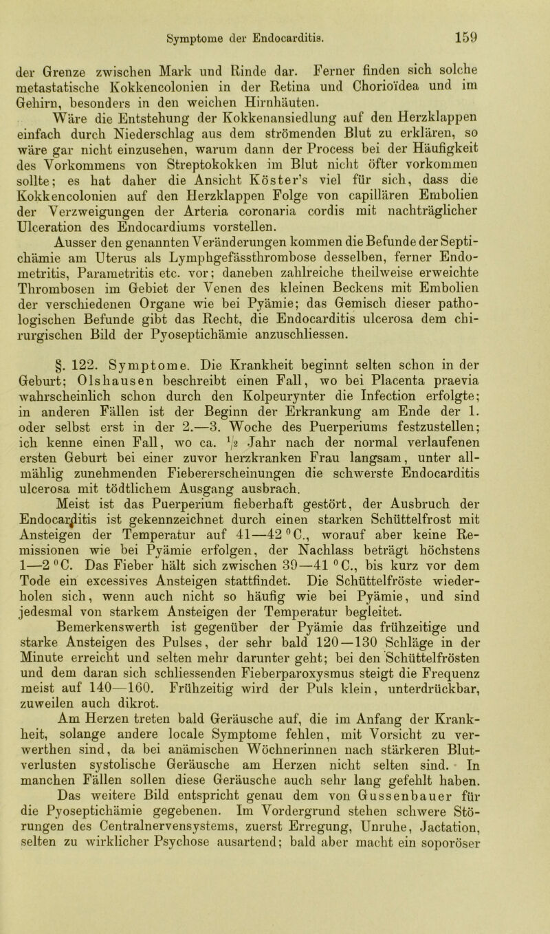 der Grenze zwischen Mark und Rinde dar. Ferner finden sich solche metastatische Kokkencolonien in der Retina und Chorio'idea und im Gehirn, besonders in den weichen Hirnhäuten. Wäre die Entstehung der Kokkenansiedlung auf den Herzklappen einfach durch Niederschlag aus dem strömenden Blut zu erklären, so wäre gar nicht einzusehen, warum dann der Process bei der Häufigkeit des Vorkommens von Streptokokken im Blut nicht öfter verkommen sollte; es hat daher die Ansicht Köster’s viel für sich, dass die Kokkencolonien auf den Herzklappen Folge von capillären Embolien der Verzweigungen der Arteria coronaria cordis mit nachträglicher Ulceration des Endocardiums vorstellen. Ausser den genannten Veränderungen kommen die Befunde der Septi- chämie am Uterus als Lymphgefässthrombose desselben, ferner Endo- metritis, Parametritis etc. vor; daneben zahlreiche theilweise erweichte Thrombosen im Gebiet der Venen des kleinen Beckens mit Embolien der verschiedenen Organe wie bei Pyämie; das Gemisch dieser patho- logischen Befunde gibt das Recht, die Endocarditis ulcerosa dem chi- rurgischen Bild der Pyoseptichämie anzuschliessen. §. 122. Symptome. Die Krankheit beginnt selten schon in der Geburt; 01shausen beschreibt einen Fall, wo bei Placenta praevia wahrscheinlich schon durch den Kolpeurynter die Infection erfolgte; in anderen Fällen ist der Beginn der Erkrankung am Ende der 1. oder selbst erst in der 2.—3. Woche des Puerperiums festzustellen; ich kenne einen Fall, wo ca. ^2 Jahr nach der normal verlaufenen ersten Geburt bei einer zuvor herzkranken Frau langsam, unter all- mählig zunehmenden Fiebererscheinungen die schwerste Endocarditis ulcerosa mit tödtlichem Ausgang ausbrach. Meist ist das Puerperium fieberhaft gestört, der Ausbruch der Endocarditis ist gekennzeichnet durch einen starken Schüttelfrost mit Ansteigen der Temperatur auf 41—42 ®C., worauf aber keine Re- missionen wie bei Pyämie erfolgen, der Nachlass beträgt höchstens 1—2 ^C. Das Fieber hält sich zwischen 39—41 ®C., bis kurz vor dem Tode ein excessives Ansteigen stattfindet. Die Schüttelfröste wieder- holen sich, wenn auch nicht so häufig wie bei Pyämie, und sind jedesmal von starkem Ansteigen der Temperatur begleitet. Bemerkenswerth ist gegenüber der Pyämie das frühzeitige und starke Ansteigen des Pulses, der sehr bald 120 —130 Schläge in der Minute erreicht und selten mehr darunter geht; bei den Schüttelfrösten und dem daran sich schliessenden Fieberparoxysmus steigt die Frequenz meist auf 140—160. Frühzeitig wird der Puls klein, unterdrückbar, zuweilen auch dikrot. Am Herzen treten bald Geräusche auf, die im Anfang der Krank- heit, solange andere locale Symptome fehlen, mit Vorsicht zu ver- werthen sind, da bei anämischen Wöchnerinnen nach stärkeren Blut- verlusten systolische Geräusche am Herzen nicht selten sind. • In manchen Fällen sollen diese Geräusche auch sehr lang gefehlt haben. Das weitere Bild entspricht genau dem von Gussenbauer für die Pyoseptichämie gegebenen. Im Vordergrund stehen schwere Stö- rungen des Centralnervensystems, zuerst Erregung, Unruhe, Jactation, selten zu wirklicher Psychose ausartend; bald aber macht ein soporöser