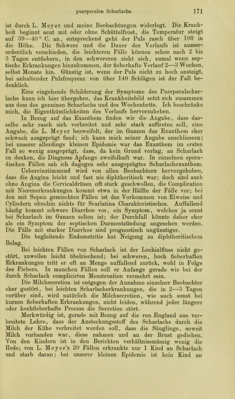 ist durch L. Meyer und meine Beobachtungen widerlegt. Die Krank- heit beginnt acut mit oder ohne Schüttelfrost, die Temperatur steigt auf 39—40^ C. an, entsprechend geht der Puls rasch über 100 in die Höhe. Die Schwere und die Dauer des Verlaufs ist ausser- ordentlich verschieden, die leichteren Fälle können schon nach 2 bis 3 Tagen entfiebern, in den schwereren zieht sich, zumal wenn sep- tische Erkrankungen hinzukommen, der fieberhafte Verlauf 2—3 Wochen, selbst Monate hin. Günstig ist, wenn der Puls nicht zu hoch ansteigt, bei anhaltender Pulsfrequenz von über 140 Schlägen ist der Fall be- denklich. Eine eingehende Schilderung der Symptome des Puerperalschar- lachs kann ich hier übergehen, das Krankheitsbild setzt sich zusammen aus dem des genuinen Scharlachs und des Wochenbetts. Ich beschränke mich, die Eigenthümlichkeiten des Verlaufs hervorzpheben. In Bezug auf das Exanthem finden wir die Angabe, dass das- selbe sehr rasch sich verbreitet und sehr stark auftreten soll, eine Angabe, die L. Meyer bezweifelt, der im Ganzen das Exanthem eher schwach ausgeprägt fand; ich kann mich seiner Angabe anschliessen; bei unserer allerdings kleinen Epidemie war das Exanthem im ersten Fall so wenig ausgeprägt, dass, da kein Grund vorlag, an Scharlach zu denken, die Diagnose Anfangs zweifelhaft war. In einzelnen spora- dischen Fällen sah ich dagegen sehr ausgeprägtes Scharlachexanthem. Uebereinstimmend wird von allen Beobachtern hervorgehoben, dass die Angina leicht und fast nie diphtheritisch war; doch sind auch ohne Angina die Cervicaldrüsen oft stark geschwollen, die Complication mit Nierenerkrankungen kommt etwa in der Hälfte der Fälle vor; bei den mit Sepsis gemischten Fällen ist das Vorkommen von Eiweiss und Cylindern ohnehin nichts für Scarlatina Charakteristisches. Auffallend häufig kommt schwere Diarrhoe vor, ein Symptom, welches ja sonst bei Scharlach im Ganzen selten ist; der Durchfall könnte daher eher als ein Symptom der septischen Darmentzündung angesehen werden. Die Fälle mit starker Diarrhoe sind prognostisch ungünstiger. Die begleitende Endometritis hat Neigung zu diphtheritischem Belag. Bei leichten Fällen von Scharlach ist der Lochialfiuss nicht ge- stört, zuweilen leicht übelriechend; bei schweren, hoch fieberhaften Erkrankungen tritt er oft an Menge auffallend zurück, wohl in Folge des Fiebers. In manchen Fällen soll er Anfangs gerade wie bei der durch Scharlach complicirten Menstruation vermehrt sein. Die Milchsecretion ist entgegen der Annahme einzelner Beobachter eher gestört, bei leichten Scharlacherkrankungen, die in 2—3 Tagen vorüber sind, wird natürlich die Milchsecretion, wie auch sonst bei kurzen fieberhaften Erkrankungen, nicht leiden, während jeder längere oder hochfieberhafte Process die Secretion stört. Merkwürdig ist, gerade mit Bezug auf die von England aus ver- breitete Lehre, dass der Ansteckungsstoff des Scharlachs durch die Milch der Kühe verbreitet werden soll, dass die Säuglinge, soweit Milch vorhanden war, diese nahmen und an der Brust gediehen. Von den Kindern ist in den Berichten verhältnissmässig wenig die Rede; von L. Meyer’s 20 Fällen erkrankte nur 1 Kind an Scharlach und starb daran; bei unserer kleinen Epidemie ist kein Kind an
