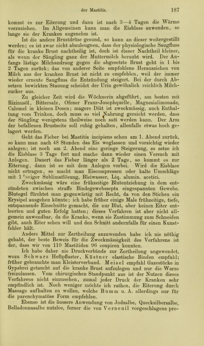 kommt es zur Eiterung und dann ist nach 3—4 Tagen die Wärme vorzuziehen. Im Allgemeinen kann man die Eisblase anwenden, so lange sie der Kranken angenehm ist. Ist die andere Brustdrüse gesund, so kann an dieser weitergestillt werden; es ist zwar nicht abzuleugnen, dass der physiologische Saugfluss für die kranke Brust nachtheilig ist, doch ist dieser Nachtheil kleiner, als wenn der Säugling ganz der Muttermilch beraubt wird. Der An- fangs lästige Milchandrang gegen die abgesetzte Brust geht in 1 bis 2 Tagen zurück; das von anderer Seite empfohlene Herausziehen von Milch aus der kranken Brust ist nicht zu empfehlen, weil der immer wieder erneute Saugfluss die Entzündung steigert. Bei der durch Ab- setzen bewirkten Stauung scheidet der Urin gewöhnlich reichlich Milch- zucker aus. Zu gleicher Zeit wird die Wöchnerin abgeführt, am besten mit Rizinusöl, Bittersalz, Ofener Franz-Josephquelle, Magnesialimonade, Calomel in kleinen Dosen; magere Diät ist zweckmässig, auch Enthal- tung vom Trinken, doch muss so viel Nahrung gereicht werden, dass der Säugling wenigstens theilweise noch satt werden kann. Der Arm der befallenen Brustseite soll ruhig gehalten, allenfalls etwas hoch ge- lagert werden. Geht das Fieber bei Mastitis incipiens schon am 1. Abend zurück, so kann man nach 48 Stunden das Eis weglassen und vorsichtig wieder anlegen; ist noch am 2. Abend eine geringe Steigerung, so setze ich die Eisblase 3 Tage fort und mache dann wieder einen Versuch mit Anlegen. Dauert das Fieber länger als 2 Tage, so kommt es zur Eiterung, dann ist es mit dem Anlegen vorbei. Wird die Eisblase nicht ertragen, so macht man Eiscompressen oder kalte Umschläge mit 1 %oiger Sublimatlösung, Bleiwasser, Liq. alumin. acetici. Zweckmässig wäre eine frühzeitige Blutentziehung in dem ent- zündeten zwischen straffe Bindegewebssepta eingespannten Gewebe. Blutegel fürchtet man gegenwärtig mit Recht, da von den Stichen ein Erysipel ausgehen könnte; ich habe früher einige Male frühzeitige, tiefe, entspannende Einschnitte gemacht, die nur Blut, aber keinen Eiter ent- leerten und guten Erfolg hatten; dieses Verfahren ist aber nicht all- gemein anwendbar, da die Kranke, wenn sie Zustimmung zum Schneiden gibt, auch Eiter sehen will und den Schnitt andernfalls für einen Kunst- fehler hält. Andere Mittel zur Zertheilung anzuwenden habe ich nie nöthig gehabt, der beste Beweis für die Zweckmässigkeit des Verfahrens ist der, dass wir von 119 Mastitiden 96 coupiren konnten. Ich habe daher nie Druckverbände zur Zertheilung angewendet, wozu Schwarz Heftpflaster, Küstner elastische Binden empfahl; früher gebrauchte man Kleisterverband. Meisel empfahl Gazestücke in Gypsbrei getaucht auf die kranke Brust aufzulegen und nur die Warze freizulassen. Vom chirurgischen Standpunkt aus ist der Nutzen dieses Verfahrens nicht einzusehen, zumal jeder Druck der Kranken sehr empfindlich ist. Noch weniger möchte ich rathen, die Eiterung durch Massage aufhalten zu wollen, welche Bumm u. A. allerdings nur für die parenchymatöse Form empfehlen. Ebenso ist die äussere Anwendung von Jodsalbe, Quecksilbersalbe, Belladonnasalbe nutzlos, ferner die vonVerneuil vorgeschlagene pro-