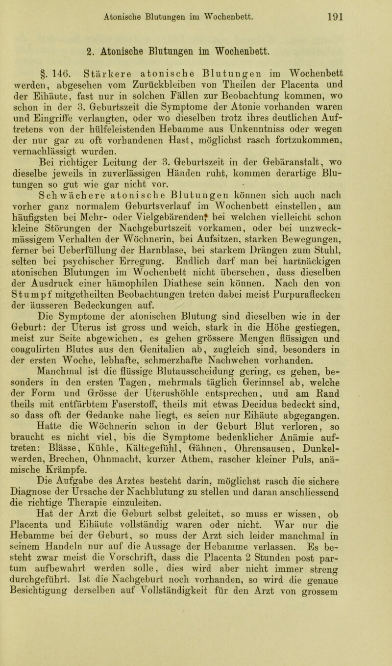 2. Atonisclie Blutungen im Wochenbett. §. 146. Stärkere atonische Blutungen im Wochenbett werden, abgesehen vom Zurückbleiben von Theilen der Placenta und der Eihäute, fast nur in solchen Fällen zur Beobachtung kommen, wo schon in der 3. Geburtszeit die Symptome der Atonie vorhanden waren und Eingriffe verlangten, oder wo dieselben trotz ihres deutlichen Auf- tretens von der hülfeleistenden Hebamme aus ünkenntniss oder wegen der nur gar zu oft vorhandenen Hast, möglichst rasch fortzukommen, vernachlässigt wurden. Bei richtiger Leitung der 3. Geburtszeit in der Gebäranstalt, wo dieselbe jeweils in zuverlässigen Händen ruht, kommen derartige Blu- tungen so gut wie gar nicht vor. Schwächere atonische Blutungen können sich auch nach vorher ganz normalem Geburtsverlauf im Wochenbett einstellen, am häufigsten bei Mehr- oder Vielgebärenden^ bei welchen vielleicht schon kleine Störungen der Nachgeburtszeit vorkamen, oder bei unzweck- mässigem Verhalten der Wöchnerin, bei Aufsitzen, starken Bewegungen, ferner bei Ueberfüllung der Harnblase, bei starkem Drängen zum Stuhl, selten bei psychischer Erregung. Endlich darf man bei hartnäckigen atonischen Blutungen im Wochenbett nicht übersehen, dass dieselben der Ausdruck einer hämophilen Diathese sein können. Nach den von Stumpf mitgetheilten Beobachtungen treten dabei meist Purpuraflecken der äusseren Bedeckungen auf. Die Symptome der atonischen Blutung sind dieselben wie in der Geburt: der Uterus ist gross und weich, stark in die Höhe gestiegen, meist zur Seite abgewichen, es gehen grössere Mengen flüssigen und coagulirten Blutes aus den Genitalien ab, zugleich sind, besonders in der ersten Woche, lebhafte, schmerzhafte Nachwehen vorhanden. Manchmal ist die flüssige Blutausscheidung gering, es gehen, be- sonders in den ersten Tagen, mehrmals täglich Gerinnsel ab, welche der Form und Grösse der Uterushöhle entsprechen, und am Rand theils mit entfärbtem Faserstoff, theils mit etwas Decidua bedeckt sind, so dass oft der Gedanke nahe liegt, es seien nur Eihäute abgegangen. Hatte die Wöchnerin schon in der Geburt Blut verloren, so braucht es nicht viel, bis die Symptome bedenklicher Anämie auf- treten: Blässe, Kühle, Kältegefühl, Gähnen, Ohrensausen, Dunkel- werden, Brechen, Ohnmacht, kurzer Athem, rascher kleiner Puls, anä- mische Krämpfe. Die Aufgabe des Arztes besteht darin, möglichst rasch die sichere Diagnose der Ursache der Nachblutung zu stellen und daran anschliessend die richtige Therapie einzuleiten. Hat der Arzt die Geburt selbst geleitet, so muss er wissen, ob Placenta und Eihäute vollständig waren oder nicht. War nur die Hebamme bei der Geburt, so muss der Arzt sich leider manchmal in seinem Handeln nur auf die Aussage der Hebamme verlassen. Es be- steht zwar meist die Vorschrift, dass die Placenta 2 Stunden post par- tum aufbewahrt werden solle, dies wird aber nicht immer streng durchgeführt. Ist die Nachgeburt noch vorhanden, so wird die genaue Besichtigung derselben auf Vollständigkeit für den Arzt von grossem