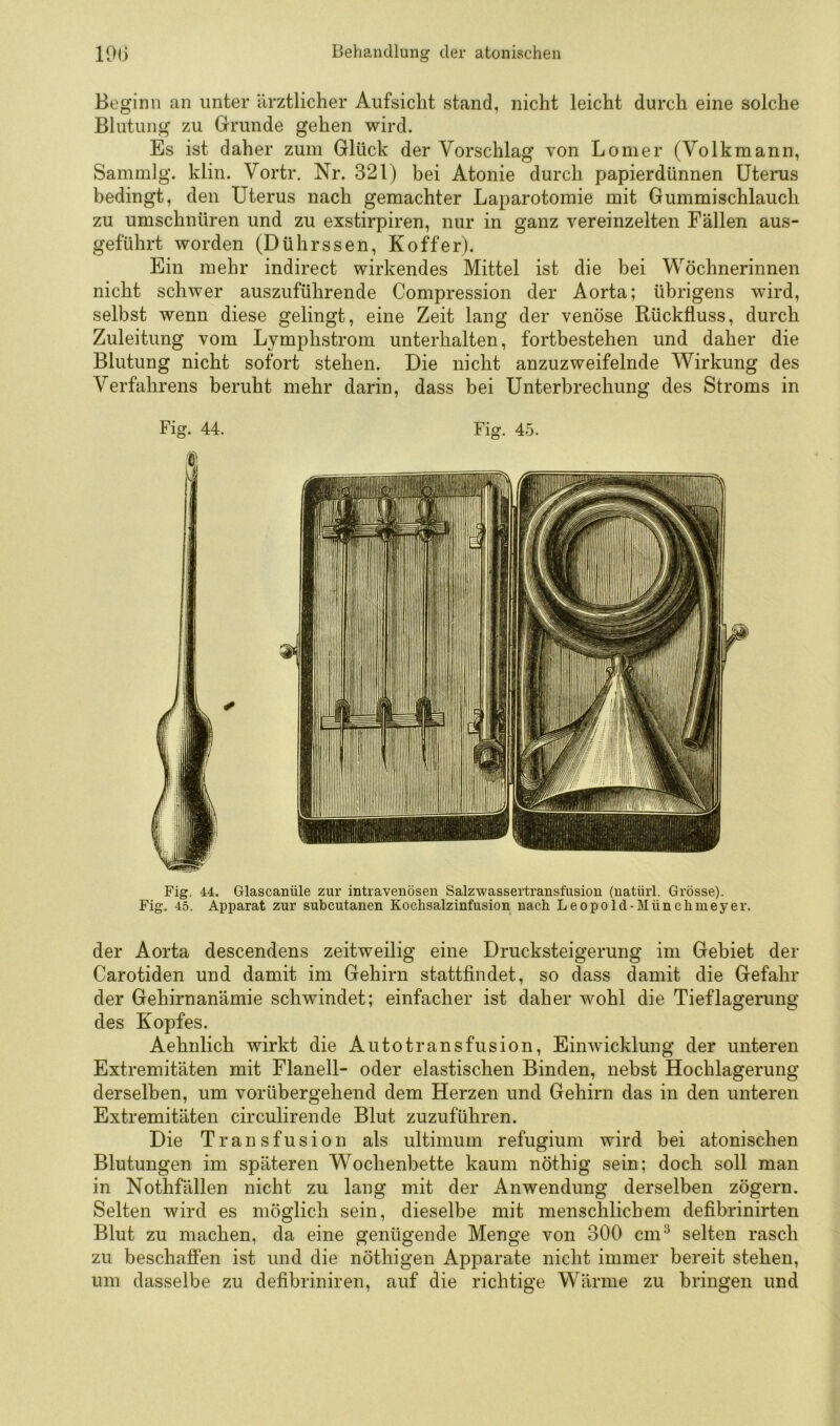 Beginn an unter ärztlicher Aufsicht stand, nicht leicht durch eine solche Blutung zu Grunde gehen wird. Es ist daher zum Glück der Vorschlag von Lomer (Volkmann, Sammlg. klin. Vortr. Nr. 321) bei Atonie durch papierdünnen Uterus bedingt, den Uterus nach gemachter Laparotomie mit Gummischlauch zu umschnüren und zu exstirpiren, nur in ganz vereinzelten Fällen aus- geführt worden (Dührssen, Koffer). Ein mehr indirect wirkendes Mittel ist die bei Wöchnerinnen nicht schwer auszuführende Compression der Aorta; übrigens wird, selbst wenn diese gelingt, eine Zeit lang der venöse Rückfluss, durch Zuleitung vom Lymphstrom unterhalten, fortbestehen und daher die Blutung nicht sofort stehen. Die nicht anzuzweifelnde Wirkung des Verfahrens beruht mehr darin, dass bei Unterbrechung des Stroms in Fig. 44. Fig. 45. Fig. 44. Glascanüle zur intravenösen Salzwassertransfusion (natüii. Grösse). Fig. 45. Apparat zur subcutanen Koclisalzinfusion nach Leopold-Münchmeyer. der Aorta descendens zeitweilig eine Drucksteigerung im Gebiet der Carotiden und damit im Gehirn stattfindet, so dass damit die Gefahr der Gehirnanämie schwindet; einfacher ist daher wohl die Tieflagerung des Kopfes. Aehnlich wirkt die Autotransfusion, Einwicklung der unteren Extremitäten mit Flanell- oder elastischen Binden, nebst Hochlagerung derselben, um vorübergehend dem Herzen und Gehirn das in den unteren Extremitäten circulirende Blut zuzuführen. Die Transfusion als ultimum refugium wird bei atonischen Blutungen im späteren Wochenbette kaum nöthig sein; doch soll man in Nothfällen nicht zu lang mit der Anwendung derselben zögern. Selten wird es möglich sein, dieselbe mit menschlichem defibrinirten Blut zu machen, da eine genügende Menge von 300 cm^ selten rasch zu beschaffen ist und die nöthigen Apparate nicht immer bereit stehen, um dasselbe zu defibriniren, auf die richtige Wärme zu bringen und