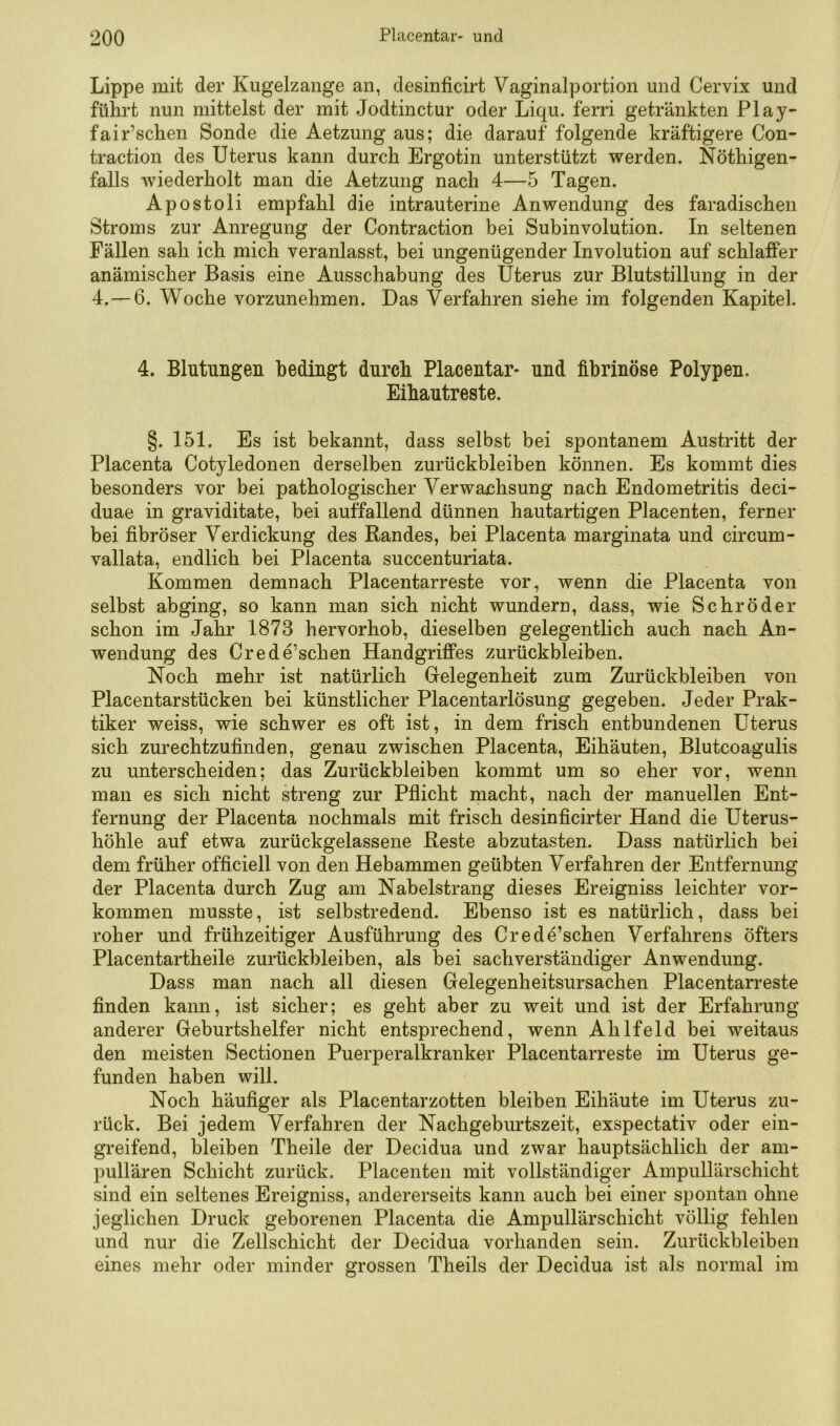 Lippe mit der Kugelzange an, desinficirt Vaginalportion und Cervix und führt nun mittelst der mit Jodtinctur oder Liqu. ferri getränkten Play- fair’schen Sonde die Aetzung aus; die darauf folgende kräftigere Con- traction des Uterus kann durch Ergotin unterstützt werden. Nöthigen- falls wiederholt man die Aetzung nach 4—5 Tagen. Apostoli empfahl die intrauterine Anwendung des faradischen Stroms zur Anregung der Contraction bei Subinvolution. In seltenen Fällen sah ich mich veranlasst, bei ungenügender Involution auf schlaffer anämischer Basis eine Ausschabung des Uterus zur Blutstillung in der 4.—6. Woche vorzunehmen. Das Verfahren siehe im folgenden Kapitel. 4. Blutungen bedingt durch Placentar- und fibrinöse Polypen. Eihautreste. §.151. Es ist bekannt, dass selbst bei spontanem Austritt der Placenta Cotyledonen derselben Zurückbleiben können. Es kommt dies besonders vor bei pathologischer Verwachsung nach Endometritis deci- duae in graviditate, bei auffallend dünnen hautartigen Placenten, ferner bei fibröser Verdickung des Randes, bei Placenta marginata und circum- vallata, endlich bei Placenta succenturiata. Kommen demnach Placentarreste vor, wenn die Placenta von selbst abging, so kann man sich nicht wundern, dass, wie Schröder schon im Jahr 1873 hervorhob, dieselben gelegentlich auch nach An- wendung des Crede’schen Handgriffes Zurückbleiben. Noch mehr ist natürlich Gelegenheit zum Zurückbleiben von Placentarstücken bei künstlicher Placentarlösung gegeben. Jeder Prak- tiker weiss, wie schwer es oft ist, in dem frisch entbundenen Uterus sich zurechtzufinden, genau zwischen Placenta, Eihäuten, Blutcoagulis zu unterscheiden; das Zurückbleiben kommt um so eher vor, wenn man es sich nicht streng zur Pflicht macht, nach der manuellen Ent- fernung der Placenta nochmals mit frisch desinficirter Hand die Uterus- höhle auf etwa zurückgelassene Reste abzutasten. Dass natürlich bei dem früher officiell von den Hebammen geübten Verfahren der Entfernung der Placenta durch Zug am Nabelstrang dieses Ereigniss leichter Vor- kommen musste, ist selbstredend. Ebenso ist es natürlich, dass bei roher und frühzeitiger Ausführung des Crede’schen Verfahrens öfters Placentartheile Zurückbleiben, als bei sachverständiger Anwendung. Dass man nach all diesen Gelegenheitsursachen Placentarreste finden kann, ist sicher; es geht aber zu weit und ist der Erfahrung anderer Geburtshelfer nicht entsprechend, wenn Ahlfeld bei weitaus den meisten Sectionen Puerperalkranker Placentarreste im Uterus ge- funden haben will. Noch häufiger als Placentarzotten bleiben Eihäute im Uterus zu- rück. Bei jedem Verfahren der Nachgeburtszeit, exspectativ oder ein- greifend, bleiben Theile der Decidua und zwar hauptsächlich der am- pullären Schicht zurück. Placenten mit vollständiger Ampullärschicht sind ein seltenes Ereigniss, andererseits kann auch bei einer spontan ohne jeglichen Druck geborenen Placenta die Ampullärschicht völlig fehlen und nur die Zellschicht der Decidua vorhanden sein. Zurückbleiben eines mehr oder minder grossen Theils der Decidua ist als normal im