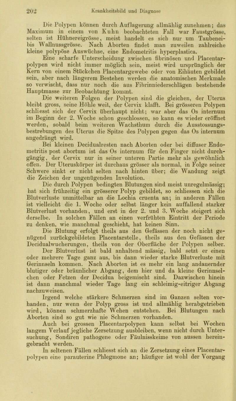 Die Polypen können durch Auflagerung allmählig zunehmen; das Maximum in einem von Kuhn beobachteten Fall war Faustgrösse, selten ist Hühnereigrösse, meist handelt es sich nur um Taubenei- bis Wallnussgrösse. Nach Aborten findet man zuweilen zahlreiche kleine polypöse Auswüchse, eine Endometritis hyperplastica. Eine scharfe Unterscheidung zwischen fibrinösen und Placentar- pol3''pen wird nicht immer möglich sein, meist wird ursprünglich der Kern von einem Stückchen Placentargewebe oder von Eihäuten gebildet sein, aber nach längerem Bestehen werden die anatomischen Merkmale so verwischt, dass nur noch die aus Fibrinniederschlägen bestehende Hauptmasse zur Beobachtung kommt. Die weiteren Folgen der Polypen sind die gleichen, der Uterus bleibt gross, seine Höhle weit, der Cervix klafft. Bei grösseren Polypen schliesst sich, der Cervix überhaupt nicht; war aber das Os internum im Beginn der 2. Woche schon geschlossen, so kann es wieder eröffnet werden, sobald beim weiteren Wachsthum durch die Ausstossungs- bestrebungen des Uterus die Spitze des Polypen gegen das Os internum angedrängt wird. Bei kleinen Decidualresten nach Aborten oder bei diffuser Endo- metritis post abortum ist das Os internum für den Finger nicht durch- gängig, der Cervix nur in seiner unteren Partie mehr als gewöhnlich offen. Der Uteruskörper ist durchaus grösser als normal, in Folge seiner Schwere sinkt er nicht selten nach hinten über; die Wandung zeigt die Zeichen der ungenügenden Involution. Die durch Polypen bedingten Blutungen sind meist unregelmässig; hat sich frühzeitig ein grösserer Polyp gebildet, so schliessen sich die Blutverluste unmittelbar an die Lochia cruenta an; in anderen Fällen ist vielleicht die 1. Woche oder selbst länger kein auffallend starker Blutverlust vorhanden, und erst in der 2. und 3. Woche steigert sich derselbe. In solchen Fällen an einen verfrühten Eintritt der Periode zu denken, wie manchmal geschieht, hat keinen Sinn. Die Blutung erfolgt theils aus den Gefässen der noch nicht ge- nügend zurückgebildeten Placentarstelle, theils aus den Gefässen der Decidualwucherungen, theils von der Oberfläche der Polypen selber. Der Blutverlust ist bald anhaltend mässig, bald setzt er einen oder mehrere Tage ganz aus, bis dann wieder starke Blutverluste mit Gerinnseln kommen. Nach Aborten ist es mehr ein lang andauernder blutiger oder bräunlicher Abgang, dem hier und da kleine Gerinnsel- chen oder Fetzen der Decidua beigemischt sind. Dazwischen hinein ist dann manchmal wieder Tage lang ein schleimig-eitriger Abgang nachzuweisen. Irgend welche stärkere Schmerzen sind im Ganzen selten vor- handen, nur wenn der Polyp gross ist und allmählig herabgetrieben wird, können schmerzhafte Wehen entstehen. Bei Blutungen nach Aborten sind so gut wie nie Schmerzen vorhanden. Auch bei grossen Placentarpolypen kann selbst bei Wochen langem Verlauf jegliche Zersetzung ausbleiben, wenn nicht durch Unter- suchung, Sondiren pathogene oder Fäulnisskeime von aussen herein- gebracht werden. In seltenen Fällen schliesst sich an die Zersetzung eines Placentar- polypen eine parauterine Phlegmone an; häufiger ist wohl der Vorgang
