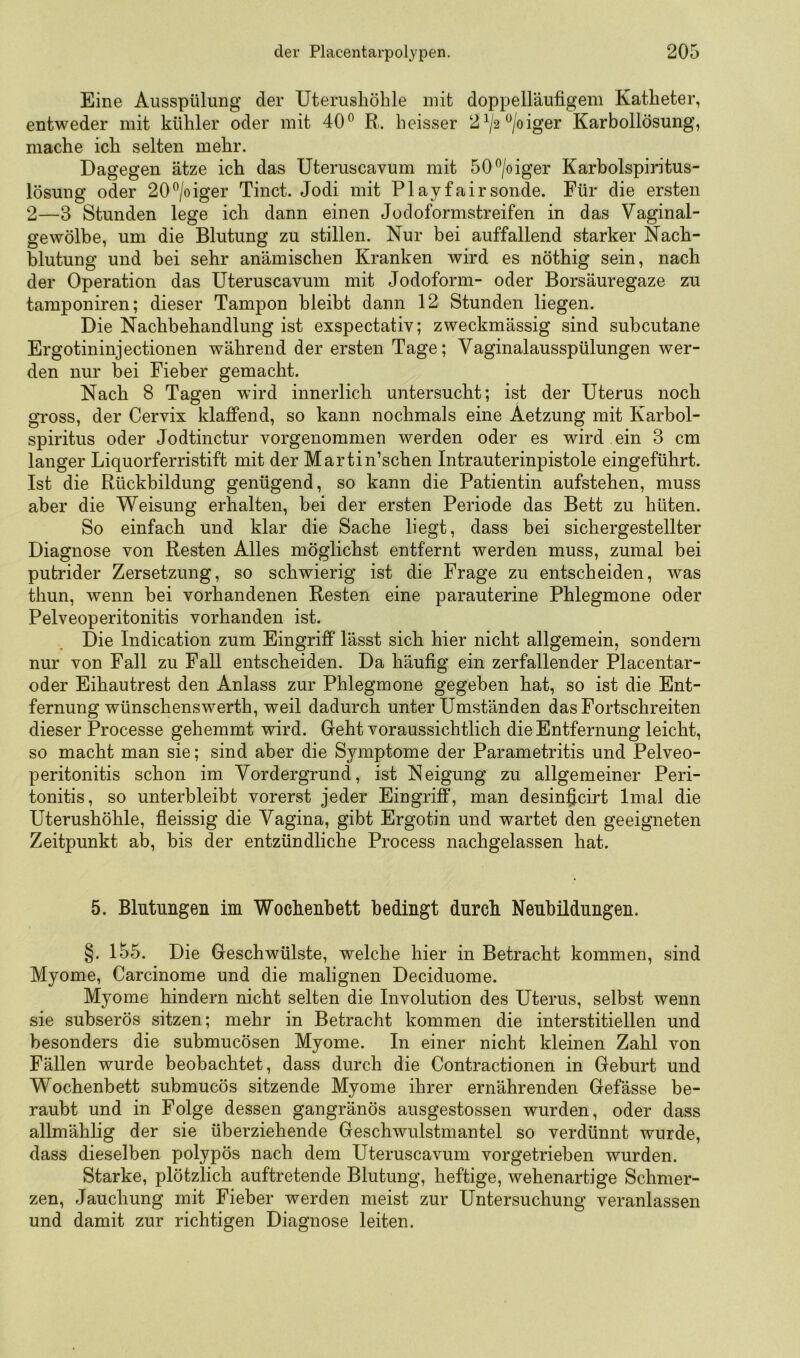 Eine Ausspülung der Uterusliöhle mit doppelläufigem Katheter, entweder mit kühler oder mit 40^ R. heisser 2^/2^/oiger Karbollösung, mache ich selten mehr. Dagegen ätze ich das Uteruscavum mit 50^/oiger Karbolspiritus- lösung oder 20^/oiger Tinct. Jodi mit Play fair sonde. Für die ersten 2—3 Stunden lege ich dann einen Jodoformstreifen in das Vaginal- gewölbe, um die Blutung zu stillen. Nur bei auffallend starker Nach- blutung und bei sehr anämischen Kranken wird es nöthig sein, nach der Operation das Uteruscavum mit Jodoform- oder Borsäuregaze zu tamponiren; dieser Tampon bleibt dann 12 Stunden liegen. Die Nachbehandlung ist exspectativ; zweckmässig sind subcutane Ergotininjectionen während der ersten Tage; Vaginalausspülungen wer- den nur bei Fieber gemacht. Nach 8 Tagen wird innerlich untersucht; ist der Uterus noch gross, der Cervix klaffend, so kann nochmals eine Aetzung mit Karbol- spiritus oder Jodtinctur vorgenommen werden oder es wird ein 3 cm langer Liquorferristift mit der Martin’schen Intrauterinpistole eingeführt. Ist die Rückbildung genügend, so kann die Patientin aufstehen, muss aber die Weisung erhalten, bei der ersten Periode das Bett zu hüten. So einfach und klar die Sache liegt, dass bei sichergestellter Diagnose von Resten Alles möglichst entfernt werden muss, zumal bei putrider Zersetzung, so schwierig ist die Frage zu entscheiden, was thun, wenn bei vorhandenen Resten eine parauterine Phlegmone oder Pelveoperitonitis vorhanden ist. Die Indication zum Eingriff lässt sich hier nicht allgemein, sondern nm' von Fall zu Fall entscheiden. Da häufig ein zerfallender Placentar- oder Eihautrest den Anlass zur Phlegmone gegeben hat, so ist die Ent- fernung wünschenswerth, weil dadurch unter Umständen das Fortschreiten dieser Processe gehemmt wird. Geht voraussichtlich die Entfernung leicht, so macht man sie; sind aber die Symptome der Parametritis und Pelveo- peritonitis schon im Vordergrund, ist Neigung zu allgemeiner Peri- tonitis, so unterbleibt vorerst jeder Eingriff, man desinßcirt Imal die Uterushöhle, fleissig die Vagina, gibt Ergotin und wartet den geeigneten Zeitpunkt ab, bis der entzündliche Process nachgelassen hat. 5. Blutungen im Wochenbett bedingt durch Neubildungen. §. l55. Die Geschwülste, welche hier in Betracht kommen, sind Myome, Carcinome und die malignen Deciduome. Myome hindern nicht selten die Involution des Uterus, selbst wenn sie subserös sitzen; mehr in Betracht kommen die interstitiellen und besonders die submucösen Myome. In einer nicht kleinen Zahl von Fällen wurde beobachtet, dass durch die Contractionen in Geburt und Wochenbett submucös sitzende Myome ihrer ernährenden Gefässe be- raubt und in Folge dessen gangränös ausgestossen wurden, oder dass allmählig der sie überziehende Geschwulstmantel so verdünnt wurde, dass dieselben polypös nach dem Uteruscavum vorgetrieben wurden. Starke, plötzlich auftretende Blutung, heftige, wehenartige Schmer- zen, Jauchung mit Fieber werden meist zur Untersuchung veranlassen und damit zur richtigen Diagnose leiten.
