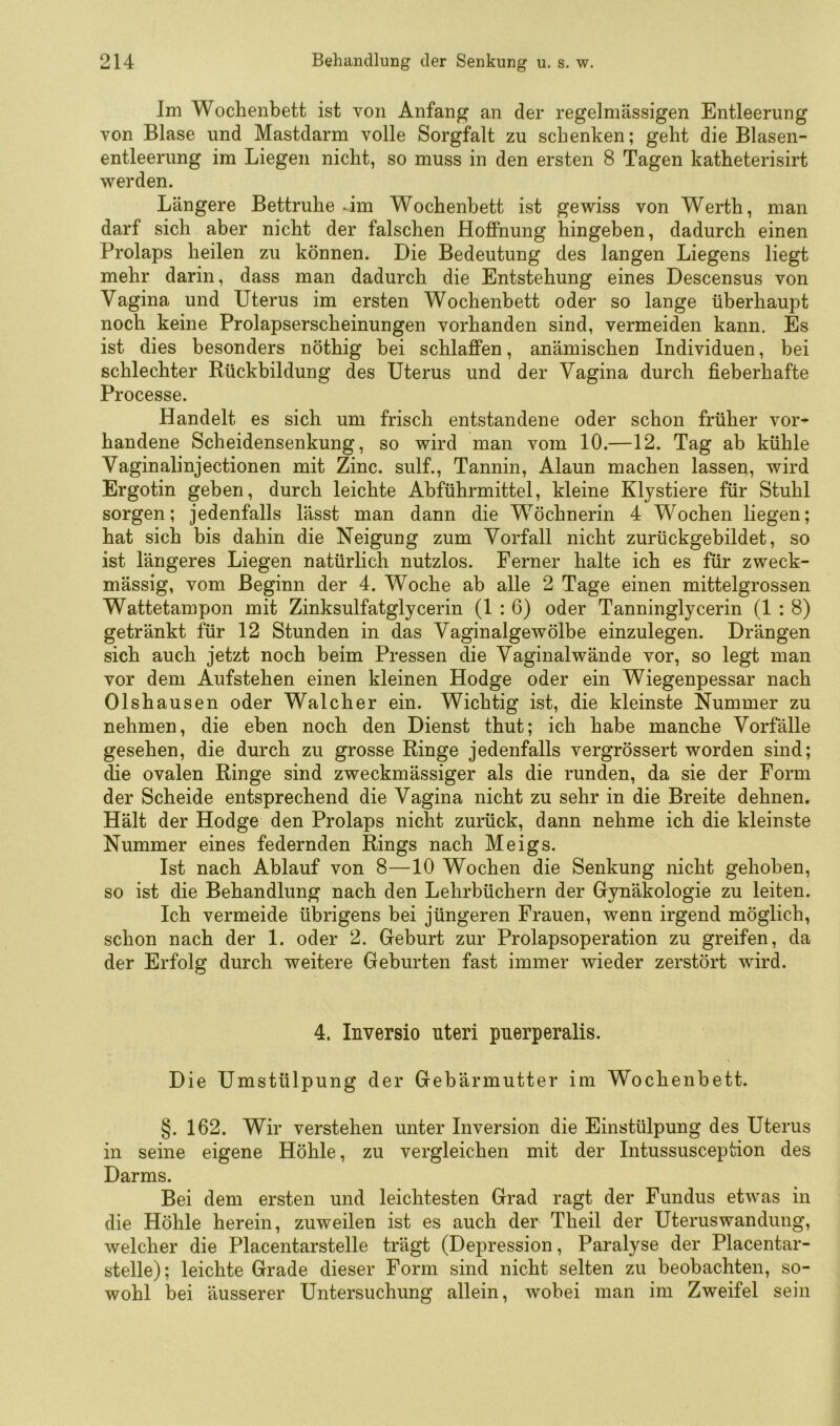 Im Wochenbett ist von Anfang an der regelmässigen Entleerung von Blase und Mastdarm volle Sorgfalt zu schenken; geht die Blasen- entleerung im Liegen nicht, so muss in den ersten 8 Tagen katheterisirt werden. Längere Bettruhe *.im Wochenbett ist gewiss von Werth, man darf sich aber nicht der falschen Hoffnung hingeben, dadurch einen Prolaps heilen zu können. Die Bedeutung des langen Liegens liegt mehr darin, dass man dadurch die Entstehung eines Descensus von Vagina und Uterus im ersten Wochenbett oder so lange überhaupt noch keine Prolapserscheinungen vorhanden sind, vermeiden kann. Es ist dies besonders nöthig bei schlaffen, anämischen Individuen, bei schlechter Rückbildung des Uterus und der Vagina durch fieberhafte Processe. Handelt es sich um frisch entstandene oder schon früher vor- handene Scheidensenkung, so wird man vom 10.—12. Tag ab kühle Vaginalinjectionen mit Zinc. sulf., Tannin, Alaun machen lassen, wird Ergotin geben, durch leichte Abführmittel, kleine Klystiere für Stuhl sorgen; jedenfalls lässt man dann die Wöchnerin 4 Wochen liegen; hat sich bis dahin die Neigung zum Vorfall nicht zurückgebildet, so ist längeres Liegen natürlich nutzlos. Ferner halte ich es für zweck- mässig, vom Beginn der 4. Woche ab alle 2 Tage einen mittelgrossen Wattetampon mit Zinksulfatglycerin (1 : 6) oder Tanninglycerin (1 : 8) getränkt für 12 Stunden in das Vaginalgewölbe einzulegen. Drängen sich auch jetzt noch beim Pressen die Vaginalwände vor, so legt man vor dem Aufstehen einen kleinen Hodge oder ein Wiegenpessar nach Olshausen oder Walcher ein. Wichtig ist, die kleinste Nummer zu nehmen, die eben noch den Dienst thut; ich habe manche Vorfälle gesehen, die durch zu grosse Ringe jedenfalls vergrössert worden sind; die ovalen Ringe sind zweckmässiger als die runden, da sie der Form der Scheide entsprechend die Vagina nicht zu sehr in die Breite dehnen. Hält der Hodge den Prolaps nicht zurück, dann nehme ich die kleinste Nummer eines federnden Rings nach Meigs. Ist nach Ablauf von 8—10 Wochen die Senkung nicht gehoben, so ist die Behandlung nach den Lehrbüchern der Gynäkologie zu leiten. Ich vermeide übrigens bei jüngeren Frauen, wenn irgend möglich, schon nach der 1. oder 2. Geburt zur Prolapsoperation zu greifen, da der Erfolg durch weitere Geburten fast immer wieder zerstört wird. 4. Inversio uteri puerperalis. Die Umstülpung der Gebärmutter im Wochenbett. §. 162. Wir verstehen unter Inversion die Einstülpung des Uterus in seine eigene Höhle, zu vergleichen mit der Intussusception des Darms. Bei dem ersten und leichtesten Grad ragt der Fundus etwas in die Höhle herein, zuweilen ist es auch der Theil der Uteruswandung, welcher die Placentarstelle trägt (Depression, Paralyse der Placentar- stelle); leichte Grade dieser Form sind nicht selten zu beobachten, so- wohl bei äusserer Untersuchung allein, wobei man im Zweifel sein