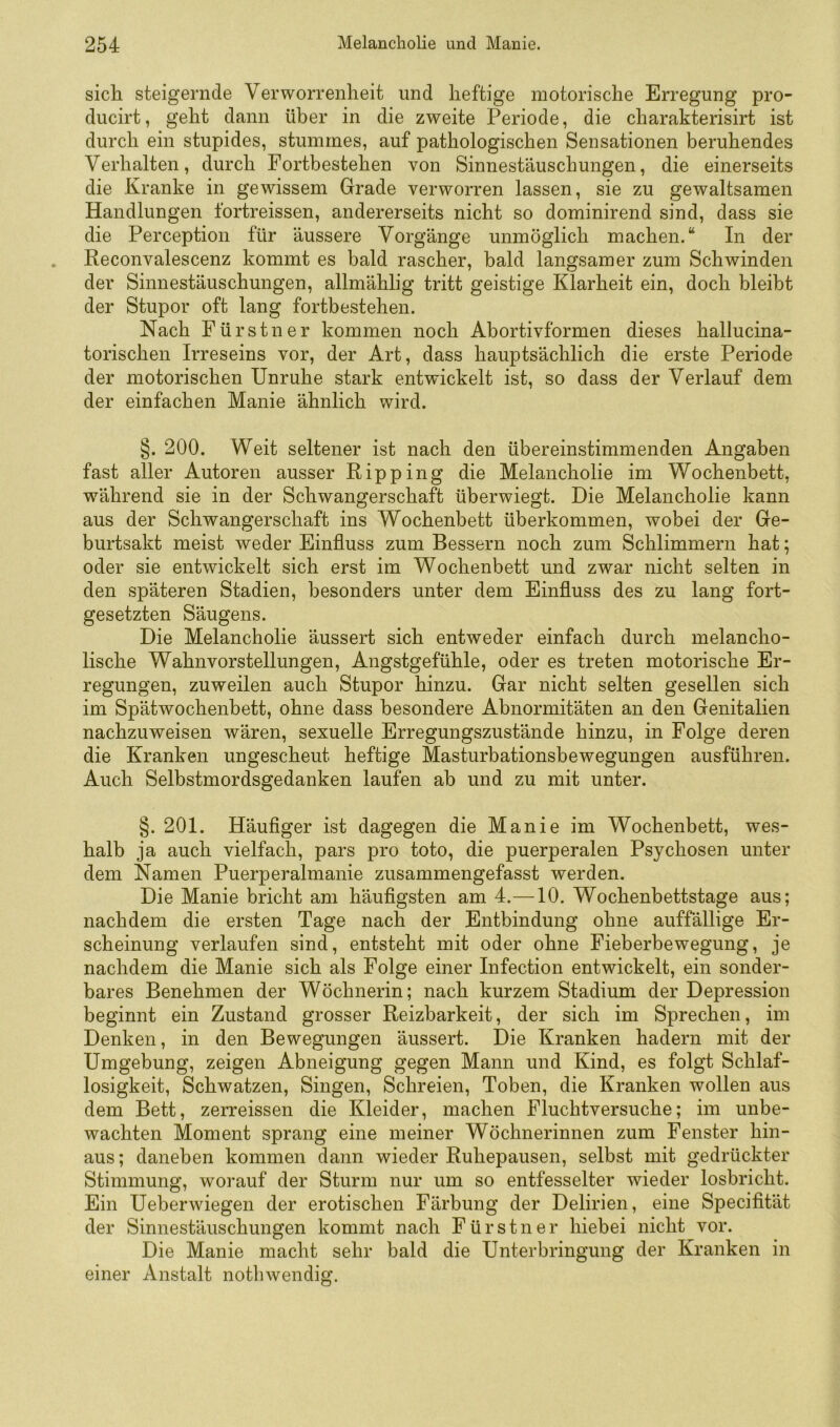 sich steigernde Verworrenheit und heftige motorische Erregung pro- ducirt, geht dann über in die zweite Periode, die charakterisirt ist durch ein stupides, stummes, auf pathologischen Sensationen beruhendes Verhalten, durch Fortbestehen von Sinnestäuschungen, die einerseits die Kranke in gewissem Grade verworren lassen, sie zu gewaltsamen Handlungen fortreissen, andererseits nicht so dominirend sind, dass sie die Perception für äussere Vorgänge unmöglich machen.“ In der Reconvalescenz kommt es bald rascher, bald langsamer zum Schwinden der Sinnestäuschungen, allmählig tritt geistige Klarheit ein, doch bleibt der Stupor oft lang fortbestehen. Nach Fürstner kommen noch Abortivformen dieses hallucina- torischen Irreseins vor, der Art, dass hauptsächlich die erste Periode der motorischen Unruhe stark entwickelt ist, so dass der Verlauf dem der einfachen Manie ähnlich wird. §. 200. Weit seltener ist nach den übereinstimmenden Angaben fast aller Autoren ausser Ripp ing die Melancholie im Wochenbett, während sie in der Schwangerschaft überwiegt. Die Melancholie kann aus der Schwangerschaft ins Wochenbett überkommen, wobei der Ge- burtsakt meist weder Einfluss zum Bessern noch zum Schlimmem hat; oder sie entwickelt sich erst im Wochenbett und zwar nicht selten in den späteren Stadien, besonders unter dem Einfluss des zu lang fort- gesetzten Säugens. Die Melancholie äussert sich entweder einfach durch melancho- lische Wahnvorstellungen, Angstgefühle, oder es treten motorische Er- regungen, zuweilen auch Stupor hinzu. Gar nicht selten gesellen sich im Spätwochenbett, ohne dass besondere Abnormitäten an den Genitalien nachzuweisen wären, sexuelle Erregungszustände hinzu, in Folge deren die Kranken ungescheut heftige Masturbationsbewegungen ausführen. Auch Selbstmordsgedanken laufen ab und zu mit unter. §. 201. Häufiger ist dagegen die Manie im Wochenbett, wes- halb ja auch vielfach, pars pro toto, die puerperalen Psychosen unter dem Namen Puerperalmanie zusammengefasst werden. Die Manie bricht am häufigsten am 4.—10. Wochenbettstage aus; nachdem die ersten Tage nach der Entbindung ohne auffällige Er- scheinung verlaufen sind, entsteht mit oder ohne Fieberbewegung, je nachdem die Manie sich als Folge einer Infection entwickelt, ein sonder- bares Benehmen der Wöchnerin; nach kurzem Stadium der Depression beginnt ein Zustand grosser Reizbarkeit, der sich im Sprechen, im Denken, in den Bewegungen äussert. Die Kranken hadern mit der Umgebung, zeigen Abneigung gegen Mann und Kind, es folgt Schlaf- losigkeit, Schwatzen, Singen, Schreien, Toben, die Kranken wollen aus dem Bett, zerreissen die Kleider, machen Fluchtversuche; im unbe- wachten Moment sprang eine meiner Wöchnerinnen zum Fenster hin- aus ; daneben kommen dann wieder Ruhepausen, selbst mit gedrückter Stimmung, worauf der Sturm nur um so entfesselter wieder losbricht. Ein Ueberwiegen der erotischen Färbung der Delirien, eine Specifität der Sinnestäuschungen kommt nach Fürstner hiebei nicht vor. Die Manie macht sehr bald die Unterbringung der Kranken in einer Anstalt nothwendig.