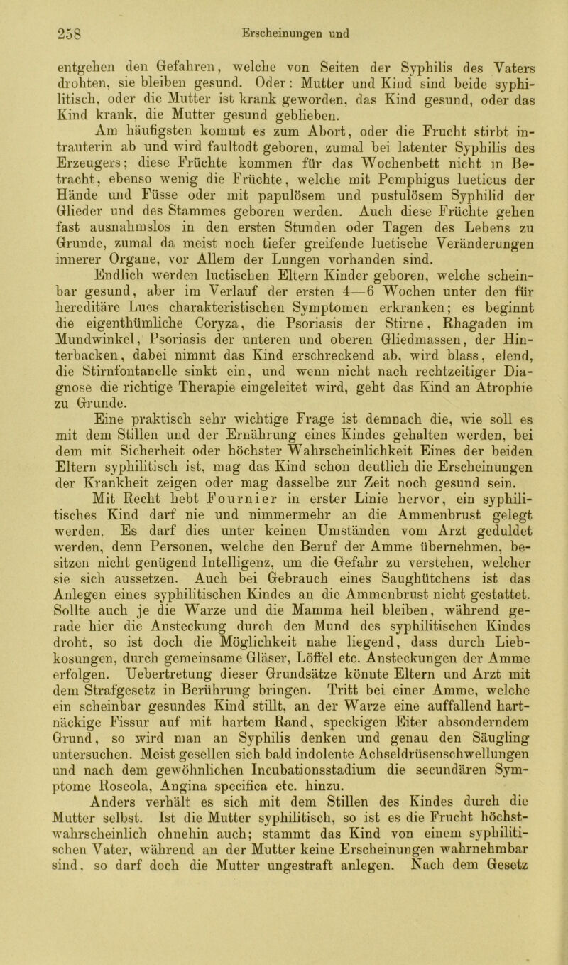 entgehen den Gefahren, welche von Seiten der Syphilis des Vaters drohten, siebleiben gesund. Oder: Mutter und Kind sind beide syphi- litisch, oder die Mutter ist krank geworden, das Kind gesund, oder das Kind krank, die Mutter gesund geblieben. Am häufigsten kommt es zum Abort, oder die Frucht stirbt in- trauterin ab und wird faultodt geboren, zumal bei latenter Syphilis des Erzeugers; diese Früchte kommen für das Wochenbett nicht in Be- tracht, ebenso wenig die Früchte, welche mit Pemphigus lueticus der Hände und Füsse oder mit papulösem und pustulösem Syphilid der Glieder und des Stammes geboren werden. Auch diese Früchte gehen fast ausnahmslos in den ersten Stunden oder Tagen des Lebens zu Grunde, zumal da meist noch tiefer greifende luetische Veränderungen innerer Organe, vor Allem der Lungen vorhanden sind. Endlich werden luetischen Eltern Kinder geboren, welche schein- bar gesund, aber im Verlauf der ersten 4—6 Wochen unter den für hereditäre Lues charakteristischen Symptomen erkranken; es beginnt die eigenthümliche Coryza, die Psoriasis der Stirne, Rhagaden im Mundwinkel, Psoriasis der unteren und oberen Gliedmassen, der Hin- terbacken , dabei nimmt das Kind erschreckend ab, wird blass, elend, die Stirnfontanelle sinkt ein, und wenn nicht nach rechtzeitiger Dia- gnose die richtige Therapie eingeleitet wird, geht das Kind an Atrophie zu Grunde. Eine praktisch sehr wichtige Frage ist demnach die, wie soll es mit dem Stillen und der Ernährung eines Kindes gehalten werden, bei dem mit Sicherheit oder höchster Wahrscheinlichkeit Eines der beiden Eltern syphilitisch ist, mag das Kind schon deutlich die Erscheinungen der Krankheit zeigen oder mag dasselbe zur Zeit noch gesund sein. Mit Recht hebt Fournier in erster Linie hervor, ein syphili- tisches Kind darf nie und nimmermehr an die Ammenbrust gelegt werden. Es darf dies unter keinen Umständen vom Arzt geduldet werden, denn Personen, welche den Beruf der Amme übernehmen, be- sitzen nicht genügend Intelligenz, um die Gefahr zu verstehen, welcher sie sich aussetzen. Auch bei Gebrauch eines Saughütchens ist das Anlegen eines syphilitischen Kindes an die Ammenbrust nicht gestattet. Sollte auch je die Warze und die Mamma heil bleiben, während ge- rade hier die Ansteckung durch den Mund des syphilitischen Kindes droht, so ist doch die Möglichkeit nahe liegend, dass durch Lieb- kosungen, durch gemeinsame Gläser, Löffel etc. Ansteckungen der Amme erfolgen. Uebertretung dieser Grundsätze könnte Eltern und Arzt mit dem Strafgesetz in Berührung bringen. Tritt bei einer Amme, welche ein scheinbar gesundes Kind stillt, an der Warze eine auffallend hart- näckige Fissur auf mit hartem Rand, speckigen Eiter absonderndem Grund, so wird man an Syphilis denken und genau den Säugling untersuchen. Meist gesellen sich bald indolente Achseldrüsenschwellungen und nach dem gewöhnlichen Incubationsstadium die secundären Sym- ptome Roseola, Angina specifica etc. hinzu. Anders verhält es sich mit dem Stillen des Kindes durch die Mutter selbst. Ist die Mutter syphilitisch, so ist es die Frucht höchst- wahrscheinlich ohnehin auch; stammt das Kind von einem syphiliti- schen Vater, während an der Mutter keine Erscheinungen wahrnehmbar sind, so darf doch die Mutter ungestraft anlegen. Nach dem Gesetz