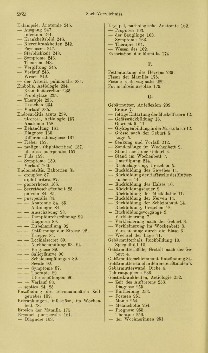 Eklampsie, Anatomie 245. — Ausgang 247. — Infection 244. — Kranklieitsbild 246. — Nierenkrankheiten 242. — Psychosen 247. — Sterblichkeit 248. — Symptome 246. — Theorien 243. — Vergiftung 245. — Verlauf 246. — Wesen 242. — der Arteria pulmonalis 234. Embolie, Aetiologie 234. — Krankheitsverlauf 235. — Prophylaxe 235. — Therapie 235. — Ursachen 234. — Verlauf 235. Endocarditis acuta 239. — ulcerosa, Aetiologie 157. — Anatomie 158. — Behandlung 161. — Diagnose 160. — Differentialdiagnose 161. — Fieber 159. — maligna (diphtheritica) 157. — ulcerosa puerperalis 157. — Puls 159. — Symptome 159. — Verlauf 160. Endometritis, Bakterien 85. — croupöse 87. — diphtheritica 87. — gonorrhoica 166. — Secretbeschaffenheit 85. — putrida 84. 85. — puerperalis 84. Anatomie 84. 85. — — Aetiologie 84. — — Ausschabung 93. — — Dampfdurchströmung 92. — — Diagnose 89. — — Eisbehandlung 92. — — Entfernung der Eireste 92. Erreger 84. — — Lochialsecret 89. — — Nachbehandlung 93. 94. — — Prognose 89. — — Salicylkurve 90. — — Scheidenspülungen 89. Secale 92. — — Symptome 87. — — Therapie 89. — — Uterusspülungen 90. — — Verlauf 88. — septica 84. 85. Entzündung des retromammären Zell- gewebes 189. Erkrankungen, infectiöse, im Wochen- bett 78. Erosion der Mamilla 175. Erysipel, puerperales 161. — Diagnose 163. Erysipel, pathologische Anatomie 162. — Prognose 163. — der Säuglinge 163. — Symptome 163. — Therapie 164. — Wesen des 162. Excoriation der Mamilla 174. F. Fettentartung des Herzens 239. Fissur der Mamilla 175. Fistula recto-vaginalis 229. Furunculosis areolae 179. G. Gebärmutter, Anteflexion 209. — Breite 7. — fettige Entartung der Muskelfasern 12. — Gefässrückbildung 13. — Gewicht 5. 11. — GlykogenbildunginderMuskulatur 12. — Grösse nach der Geburt 5. — Lage 5. — Senkung und Vorfall 212. — Sondenlänge im Wochenbett 9. — Stand nach der Geburt 4. — Stand im Wochenbett 7. — Umstülpung 214. — Rechtslagerung, Ursachen 5. — Rückbildung des Gewebes 11. — Rückbildung der Haftstelle des Mutter- kuchens 14. — Rückbildung des Halses 10. — Rückbildungsdauer 9. — Rückbildung der Muskulatur 11. — Rückbildung der Nerven 14. — Rückbildung der Schleimhaut 14. — Rückbildung, Ursachen 12. — Rückbildungsvorgänge 3. — Verkleinerung 7. — Verkleinerung nach der Geburt 4. — Verkleinerung im Wochenbett 8. — Verschiebung durch die Blase 6. — Wechsel der Lage 11. Gebärmutterhals, Rückbildung 10. — Spiegelbild 10. Gebärmutterhöhle, Gestalt nach der Ge- burt 4. Gebärmutterschleimhaut, Entzündung 84. Gebärmutterstand in den ersten Stunden 5. Gebärmutterwand, Dicke 4. Gehirnapoplexie 236. Geisteskrankheiten, Aetiologie 252. — Zeit des Auftretens 253. — Diagnose 255. — Eintheilung 253. — Formen 251. — Manie 254. — Melancholie 254. — Prognose 255. — Therapie 256. — der Wöchnerinnen 251.