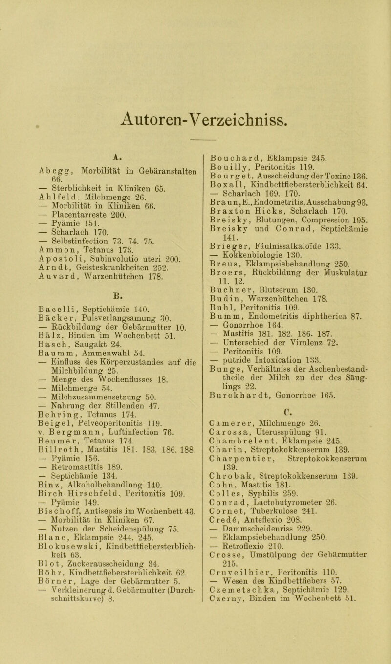Autoren-V erzeichniss. A. Ab egg, Morbilität in Gebäranstalten 66. — Sterblichkeit in Kliniken 65. Ahlfeld, Milchmenge 26. — Morbilität in Kliniken 66. — Placentarreste 200. — Pyämie 151. — Scharlach 170. — Selbstinfection 73. 74. 75. Amnion, Tetanus 173. A p 0 s 101 i, Subinvolutio uteri 200. Arndt, Geisteskrankheiten 252. Auvard, Warzenhütchen 178. B. Bacelli, Septichämie 140. Bäcker, Pulsverlangsamung 30. — Rückbildung der Gebärmutter 10. Bälz, Binden im Wochenbett 51. Basch, Saugakt 24. Bauram, Ammenwahl 54. — Einfluss des Körperzustandes auf die Milchbildung 25. — Menge des Wochenflusses 18. — Milchmenge 54. — Milchzusammensetzung 50. — Nahrung der Stillenden 47. Behring, Tetanus 174. Beigel, Pelveoperitonitis 119. V. Bergmann, Luftinfection 76. Beumer, Tetanus 174. Billroth, Mastitis 181. 183. 186. 188. — Pyämie 156. — Retromastitis 189. — Septichämie 134. Binz, Alkoholbehandlung 140. Birch'Hirschfeld, Peritonitis 109. — Pyämie 149. B i s c h 0 ff, Antisepsis im Wochenbett 43. — Morbilität in Kliniken 67. — Nutzen der Scheidenspülung 75. Blanc, Eklampsie 244. 245. Blokusewski, Kindbettfiebersterblich- keit 63. Blot, Zuckerausscheidung 34. Böhr, Kindbettfiebersterblichkeit 62. Börner, Lage der Gebärmutter 5. — Verkleinerung d. Gebärmutter (Durch- schnittskurve) 8. Bouchard, Eklampsie 245. Bouilly, Peritonitis 119. B o u r g e t, Ausscheidung der Toxine 136. Boxall, Kindbettfiebersterblichkeit 64. — Scharlach 169. 170. Braun, E., Endometritis, Ausschabung 93. Braxton Hicks, Scharlach 170. Breisky, Blutungen, ComjDression 195. Breisky und Conrad, Septichämie 141. B r i e g e r, Fäulnissalkaloide 133. — Kokkenbiologie 130. Breus, Eklampsiebehandlung 250. B r 0 e r s, Rückbildung der Muskulatur 11. 12. Büchner, Blutserum 130. Budin, Warzenhütchen 178. Buhl, Peritonitis 109. Bumm, Endometritis diphtherica 87. — Gonorrhoe 164. — Mastitis 181. 182. 186. 187. — Unterschied der Virulenz 72. — Peritonitis 109. — putride Intoxication 133. Bunge, Verhältniss der Aschenbestand- theile der Milch zu der des Säug- lings 22. Burckhardt, Gonorrhoe 165. C. C am er er, Milchmenge 26. Carossa, Uterusspülung 91. Chambrelent, Eklampsie 245. C h a r i n , Streptokokkenserum 139. C h a r p e n t i e r, Streptokokkenserum 139. C h r 0 b a k, Streptokokkensermn 139. Cohn, Mastitis 181. Coli es, Syphilis 259. Conrad, Lactobutyrometer 26. C 0 rn e t, Tuberkulose 241. Crede, Anteflexio 208. — Dammscheidenriss 229. — Eklampsiebehandlung 250. — Retroflexio 210. Crosse, Umstülpung der Gebärmutter 215. Cruveilhier, Peritonitis 110. — Wesen des Kindbettfiebers 57. Czemetschka, SeiDtichäinie 129. Czerny, Binden im Wochenbett 51.