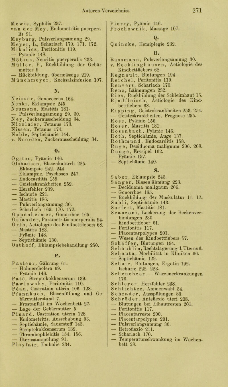 Mewis, Syphilis 257. van der Mey, Endometritis puevpera- lis 91. Mey bürg, Pulsverlangsamnng 29. Meyer, L., Scharlach 170. 171. 172. Mikulicz, Peritonitis 119. — Pyäinie 148. Möbius, Neuritis puerperalis 233. Müller, P., Rückbildung der Gebär- mutter 9. — Rückbildung, übermässige 219. Münchmeyer, Kochsalzinfusion 197. N. Neisser, Gonococcus 164. Nenki, Eklampsie 245. Neumann, Mastitis 181- — Pulsverlangsamung 29. 30. Ney, Zuckerausscheidung 34. Nicolaier, Tetanus 173. Nissen, Tetanus 174. Noble, Septichämie 144. V. Noorden, Zuckerausscheidung 34. O. Ogston, Pyämie 146. Olshausen, Blasenkatarrh 225. — Eklampsie 242. 244. — Eklampsie, Psychosen 247. — Endocarditis 159. — Geisteskrankheiten 252. — Herzfehler 239. — Ischurie 221. — Mastitis 186. — Pulsverlangsamung 30. — Scharlach 169. 170. 172. Oppenheimer, Gonorrhoe 165. 0 s i a n d e r, Parametritis puerperalis 94. Orth, Aetiologie des Kindbettfiebers 68. — Mastitis 183. — Pyämie 148. — Septichämie 130. 0 s t h 0 f f, Eklampsiebehandlung 250. P. Pasteur, Gährung 61. — Hühnercholera 69. — Pyämie 146. Pate, Streptokokkenserum 139. Pawlowsky, Peritonitis 110. Pean, Castration uterin 106. 128. Pfannkuch, Blasenfüllung und Ge- bärmutterstand 7. — Frostanfall im Wochenbett 27. — Lage der Gebärmutter 5. Pinard, Castration uterin 128. — Endometritis, Ausschabung 93. — Septichämie, Sauerstoff 143. — Streptokokkenserum 139. — Thrombophlebitis L54. 156. — Uterusausspülung 91. Play fair, Embolie 234. Piorry, Pyämie 146. Prochownik, Massage 107. Q. Quincke, Hemiplegie 232. R. Rassmann, Pulsverlangsamung 30. V. Recklinghausen, Aetiologie des Kindbettfiebers 68. Regnault, Blutungen 194. Reichel, Peritonitis 119. Renvers, Scharlach 170. Renz, Lähmungen 232. Ries, Rückbildung der Schleimhaut 15. Rindfleisch, Aetiologie des Kind- bettfiebers 68. R i p p i n g, Geisteskrankheiten 253. 254. — Geisteskrankheiten, Prognose 255. Rose, Pyämie 156. Roser, Mastitis 181. Rosenbach, Pyämie 146. Roth, Septichämie, Auge 137. Rothmund, Endocarditis 158. Rüge, Deciduoma malignum 206. 208. Runge, Erysipel 162. — Pyämie 157. — Septichämie 140. S. Sabor, Eklampsie 245. Sänger, Blasenl ähmung 223. — Deciduoma malignum 206. — Gonorrhoe 165. — Rückbildung der Muskulatur 11. 12. Sahli, Septichämie 143. Sarfert, Mastitis 181. Scanzoni, Lockerung der Becken Ver- bindungen 230. — Kindbettfieber 61. — Peritonitis 117. — Placentarpolypen 201. — Wesen des Kindbettfiebers 57. Schäffer, Blutungen 194. Schäublin, Rechts lagerung d. Uterus 6. S c h a u t a, Morbilität in Kliniken 66. — Septichämie 129. Schatz, Blutungen, Ergotin 192. — Ischurie 222. 223. Scheuchzer, Warzenerkrankungen 176. Schleyer, Herzfehler 238. Schlichter, Ammenwahl 54. Schräder, Ausspülungen 83. Schröder, Anteflexio uteri 208. — Blutungen bei Eihautresten 201. — Peritonitis 117. — Placentarreste 200. — Placentarpolypen 201. — Pulsverlangsamung 30. — Retroflexio 211. — Scharlach 170. — Temperaturschwankung im Wochen- bett 28.